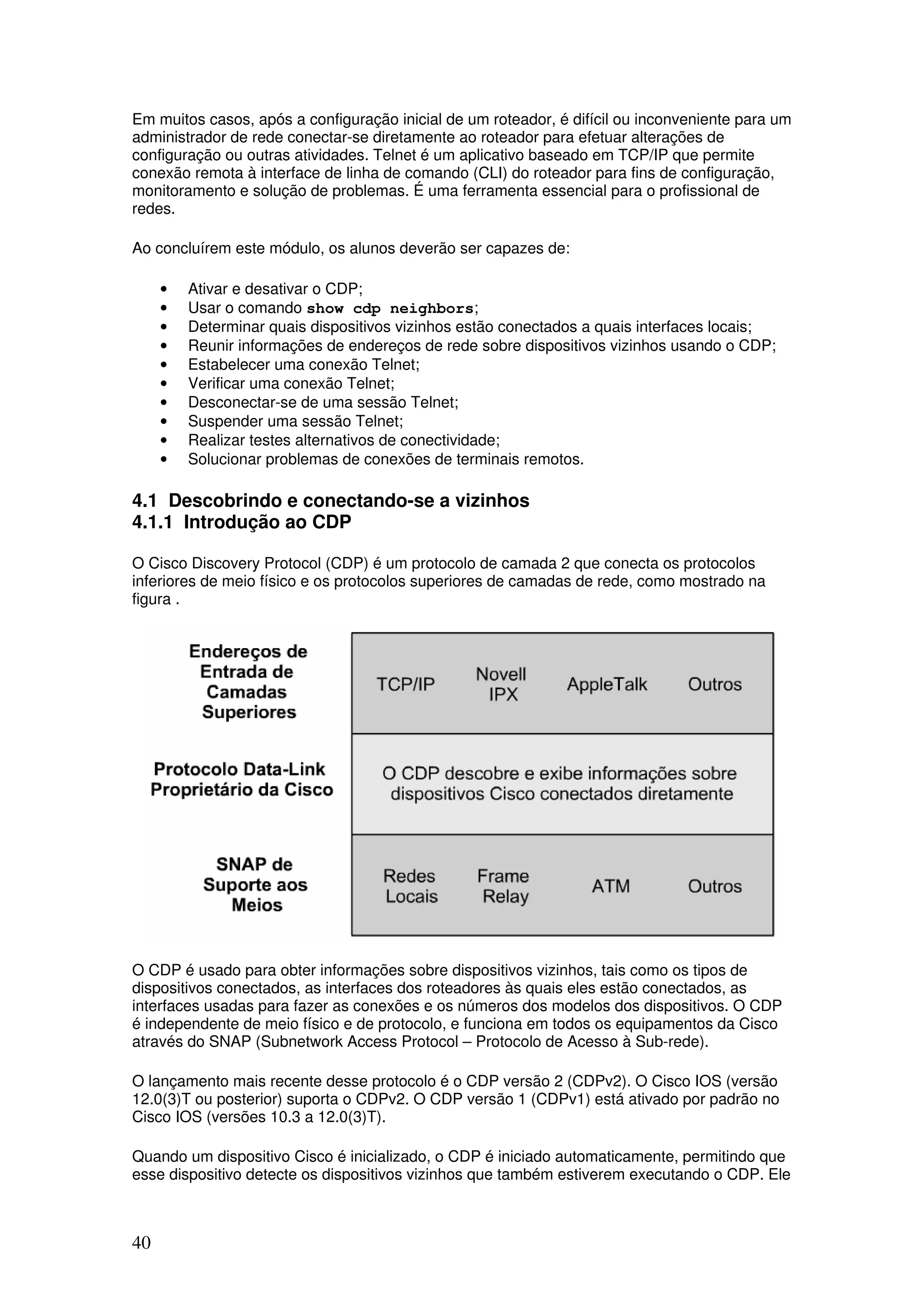 40
Em muitos casos, após a configuração inicial de um roteador, é difícil ou inconveniente para um
administrador de rede conectar-se diretamente ao roteador para efetuar alterações de
configuração ou outras atividades. Telnet é um aplicativo baseado em TCP/IP que permite
conexão remota à interface de linha de comando (CLI) do roteador para fins de configuração,
monitoramento e solução de problemas. É uma ferramenta essencial para o profissional de
redes.
Ao concluírem este módulo, os alunos deverão ser capazes de:
• Ativar e desativar o CDP;
• Usar o comando show cdp neighbors;
• Determinar quais dispositivos vizinhos estão conectados a quais interfaces locais;
• Reunir informações de endereços de rede sobre dispositivos vizinhos usando o CDP;
• Estabelecer uma conexão Telnet;
• Verificar uma conexão Telnet;
• Desconectar-se de uma sessão Telnet;
• Suspender uma sessão Telnet;
• Realizar testes alternativos de conectividade;
• Solucionar problemas de conexões de terminais remotos.
4.1 Descobrindo e conectando-se a vizinhos
4.1.1 Introdução ao CDP
O Cisco Discovery Protocol (CDP) é um protocolo de camada 2 que conecta os protocolos
inferiores de meio físico e os protocolos superiores de camadas de rede, como mostrado na
figura .
O CDP é usado para obter informações sobre dispositivos vizinhos, tais como os tipos de
dispositivos conectados, as interfaces dos roteadores às quais eles estão conectados, as
interfaces usadas para fazer as conexões e os números dos modelos dos dispositivos. O CDP
é independente de meio físico e de protocolo, e funciona em todos os equipamentos da Cisco
através do SNAP (Subnetwork Access Protocol – Protocolo de Acesso à Sub-rede).
O lançamento mais recente desse protocolo é o CDP versão 2 (CDPv2). O Cisco IOS (versão
12.0(3)T ou posterior) suporta o CDPv2. O CDP versão 1 (CDPv1) está ativado por padrão no
Cisco IOS (versões 10.3 a 12.0(3)T).
Quando um dispositivo Cisco é inicializado, o CDP é iniciado automaticamente, permitindo que
esse dispositivo detecte os dispositivos vizinhos que também estiverem executando o CDP. Ele
 