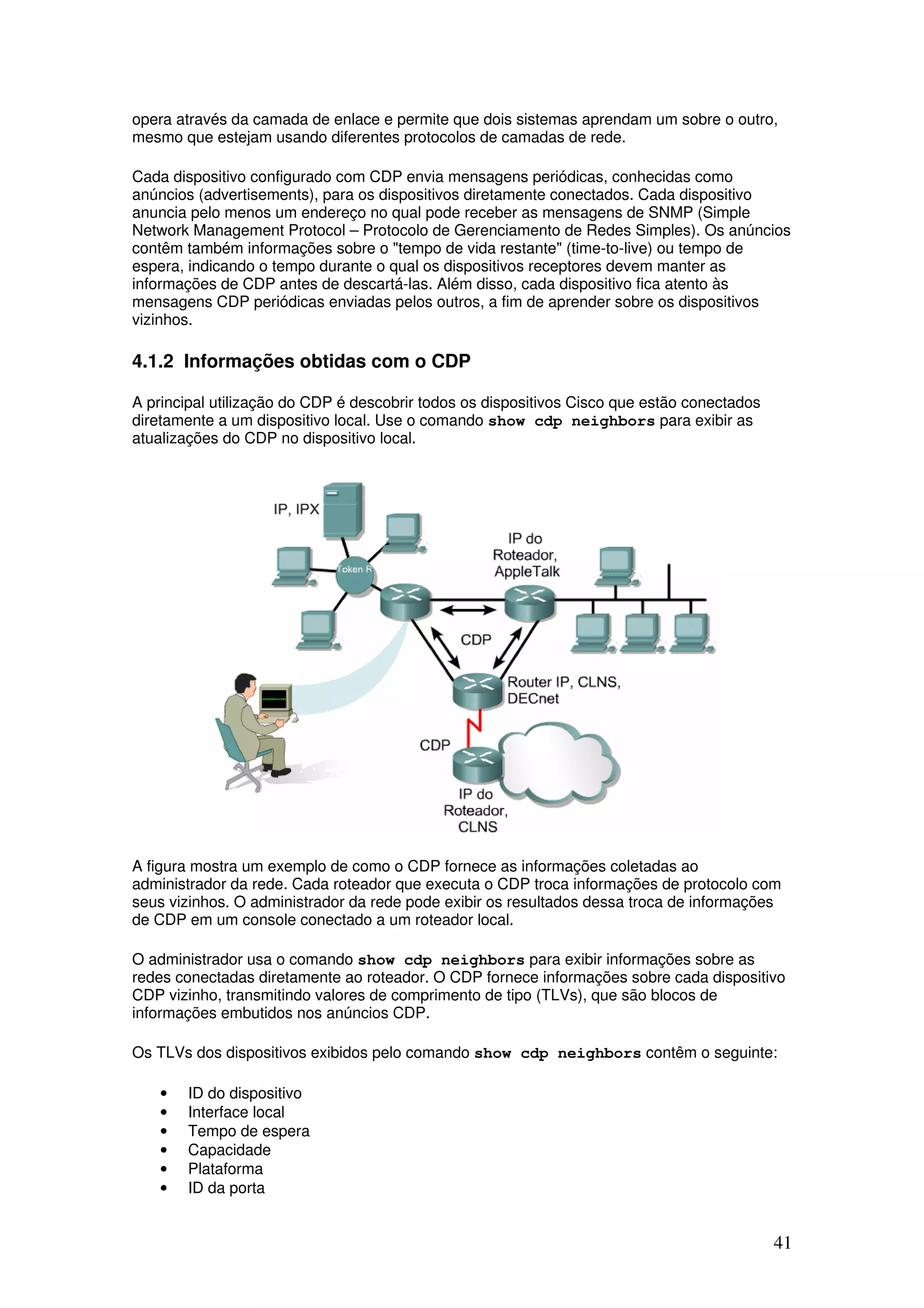 41
opera através da camada de enlace e permite que dois sistemas aprendam um sobre o outro,
mesmo que estejam usando diferentes protocolos de camadas de rede.
Cada dispositivo configurado com CDP envia mensagens periódicas, conhecidas como
anúncios (advertisements), para os dispositivos diretamente conectados. Cada dispositivo
anuncia pelo menos um endereço no qual pode receber as mensagens de SNMP (Simple
Network Management Protocol – Protocolo de Gerenciamento de Redes Simples). Os anúncios
contêm também informações sobre o "tempo de vida restante" (time-to-live) ou tempo de
espera, indicando o tempo durante o qual os dispositivos receptores devem manter as
informações de CDP antes de descartá-las. Além disso, cada dispositivo fica atento às
mensagens CDP periódicas enviadas pelos outros, a fim de aprender sobre os dispositivos
vizinhos.
4.1.2 Informações obtidas com o CDP
A principal utilização do CDP é descobrir todos os dispositivos Cisco que estão conectados
diretamente a um dispositivo local. Use o comando show cdp neighbors para exibir as
atualizações do CDP no dispositivo local.
A figura mostra um exemplo de como o CDP fornece as informações coletadas ao
administrador da rede. Cada roteador que executa o CDP troca informações de protocolo com
seus vizinhos. O administrador da rede pode exibir os resultados dessa troca de informações
de CDP em um console conectado a um roteador local.
O administrador usa o comando show cdp neighbors para exibir informações sobre as
redes conectadas diretamente ao roteador. O CDP fornece informações sobre cada dispositivo
CDP vizinho, transmitindo valores de comprimento de tipo (TLVs), que são blocos de
informações embutidos nos anúncios CDP.
Os TLVs dos dispositivos exibidos pelo comando show cdp neighbors contêm o seguinte:
• ID do dispositivo
• Interface local
• Tempo de espera
• Capacidade
• Plataforma
• ID da porta
 