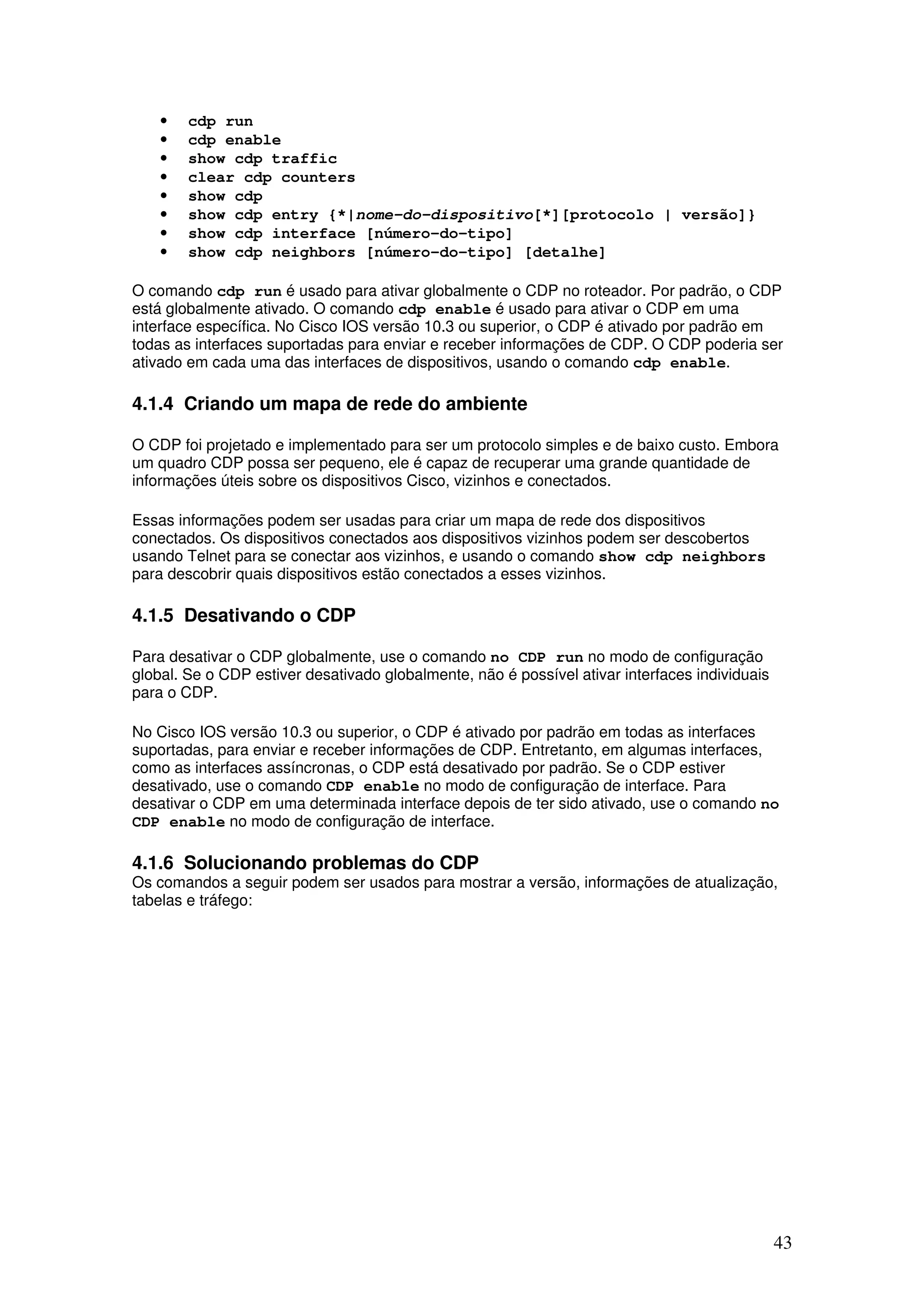 43
• cdp run
• cdp enable
• show cdp traffic
• clear cdp counters
• show cdp
• show cdp entry {*|nome-do-dispositivo[*][protocolo | versão]}
• show cdp interface [número-do-tipo]
• show cdp neighbors [número-do-tipo] [detalhe]
O comando cdp run é usado para ativar globalmente o CDP no roteador. Por padrão, o CDP
está globalmente ativado. O comando cdp enable é usado para ativar o CDP em uma
interface específica. No Cisco IOS versão 10.3 ou superior, o CDP é ativado por padrão em
todas as interfaces suportadas para enviar e receber informações de CDP. O CDP poderia ser
ativado em cada uma das interfaces de dispositivos, usando o comando cdp enable.
4.1.4 Criando um mapa de rede do ambiente
O CDP foi projetado e implementado para ser um protocolo simples e de baixo custo. Embora
um quadro CDP possa ser pequeno, ele é capaz de recuperar uma grande quantidade de
informações úteis sobre os dispositivos Cisco, vizinhos e conectados.
Essas informações podem ser usadas para criar um mapa de rede dos dispositivos
conectados. Os dispositivos conectados aos dispositivos vizinhos podem ser descobertos
usando Telnet para se conectar aos vizinhos, e usando o comando show cdp neighbors
para descobrir quais dispositivos estão conectados a esses vizinhos.
4.1.5 Desativando o CDP
Para desativar o CDP globalmente, use o comando no CDP run no modo de configuração
global. Se o CDP estiver desativado globalmente, não é possível ativar interfaces individuais
para o CDP.
No Cisco IOS versão 10.3 ou superior, o CDP é ativado por padrão em todas as interfaces
suportadas, para enviar e receber informações de CDP. Entretanto, em algumas interfaces,
como as interfaces assíncronas, o CDP está desativado por padrão. Se o CDP estiver
desativado, use o comando CDP enable no modo de configuração de interface. Para
desativar o CDP em uma determinada interface depois de ter sido ativado, use o comando no
CDP enable no modo de configuração de interface.
4.1.6 Solucionando problemas do CDP
Os comandos a seguir podem ser usados para mostrar a versão, informações de atualização,
tabelas e tráfego:
 