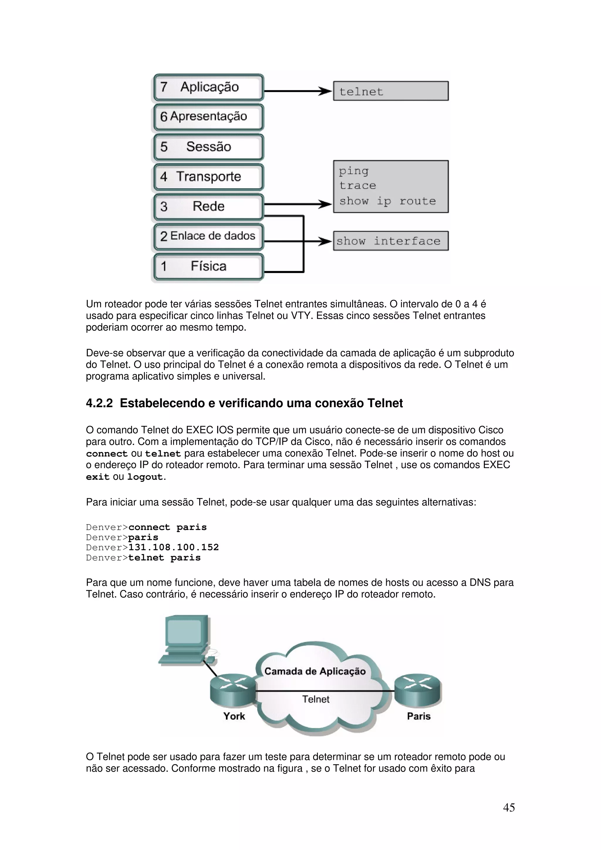 45
Um roteador pode ter várias sessões Telnet entrantes simultâneas. O intervalo de 0 a 4 é
usado para especificar cinco linhas Telnet ou VTY. Essas cinco sessões Telnet entrantes
poderiam ocorrer ao mesmo tempo.
Deve-se observar que a verificação da conectividade da camada de aplicação é um subproduto
do Telnet. O uso principal do Telnet é a conexão remota a dispositivos da rede. O Telnet é um
programa aplicativo simples e universal.
4.2.2 Estabelecendo e verificando uma conexão Telnet
O comando Telnet do EXEC IOS permite que um usuário conecte-se de um dispositivo Cisco
para outro. Com a implementação do TCP/IP da Cisco, não é necessário inserir os comandos
connect ou telnet para estabelecer uma conexão Telnet. Pode-se inserir o nome do host ou
o endereço IP do roteador remoto. Para terminar uma sessão Telnet , use os comandos EXEC
exit ou logout.
Para iniciar uma sessão Telnet, pode-se usar qualquer uma das seguintes alternativas:
Denver>connect paris
Denver>paris
Denver>131.108.100.152
Denver>telnet paris
Para que um nome funcione, deve haver uma tabela de nomes de hosts ou acesso a DNS para
Telnet. Caso contrário, é necessário inserir o endereço IP do roteador remoto.
O Telnet pode ser usado para fazer um teste para determinar se um roteador remoto pode ou
não ser acessado. Conforme mostrado na figura , se o Telnet for usado com êxito para
 