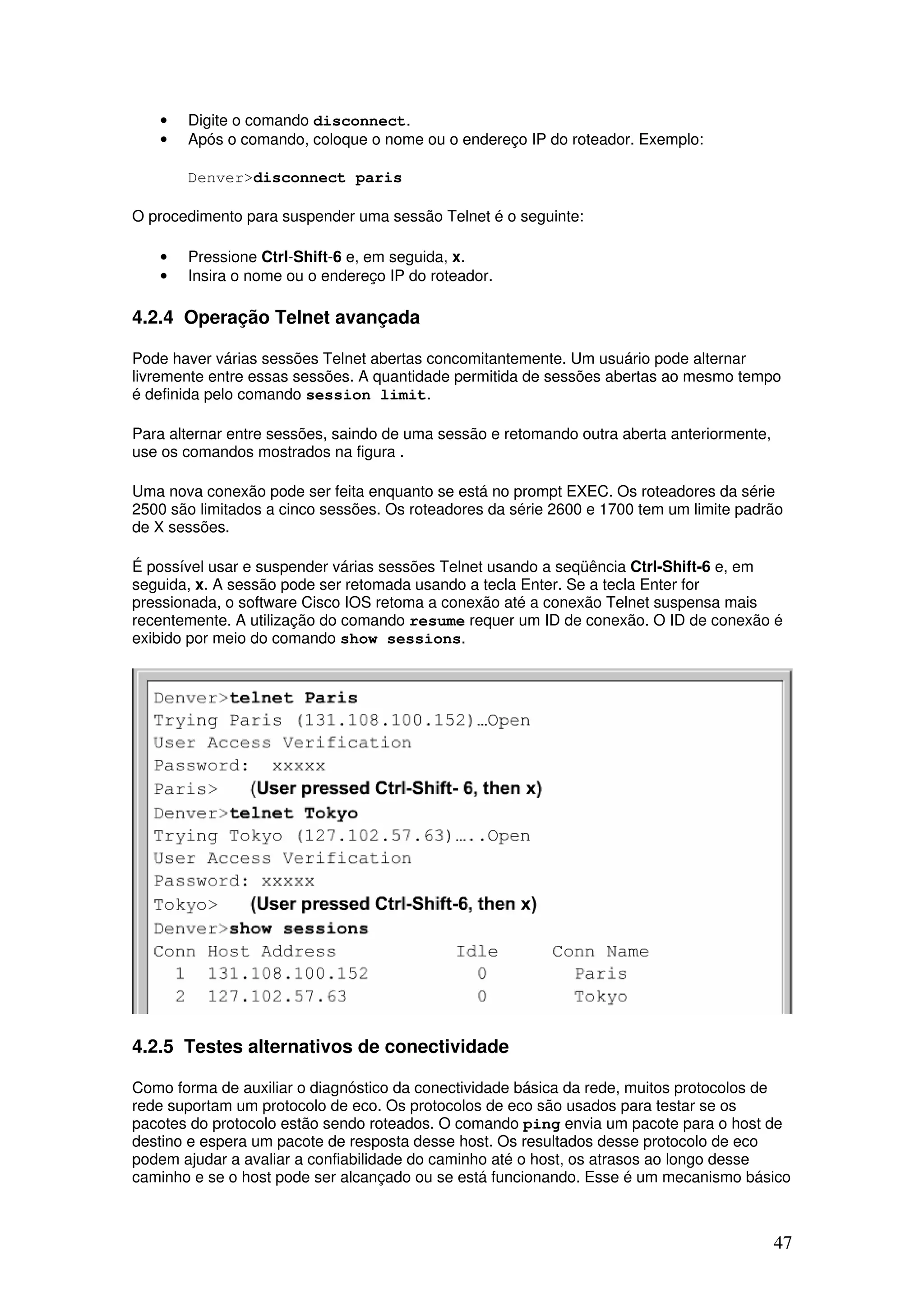 47
• Digite o comando disconnect.
• Após o comando, coloque o nome ou o endereço IP do roteador. Exemplo:
Denver>disconnect paris
O procedimento para suspender uma sessão Telnet é o seguinte:
• Pressione Ctrl-Shift-6 e, em seguida, x.
• Insira o nome ou o endereço IP do roteador.
4.2.4 Operação Telnet avançada
Pode haver várias sessões Telnet abertas concomitantemente. Um usuário pode alternar
livremente entre essas sessões. A quantidade permitida de sessões abertas ao mesmo tempo
é definida pelo comando session limit.
Para alternar entre sessões, saindo de uma sessão e retomando outra aberta anteriormente,
use os comandos mostrados na figura .
Uma nova conexão pode ser feita enquanto se está no prompt EXEC. Os roteadores da série
2500 são limitados a cinco sessões. Os roteadores da série 2600 e 1700 tem um limite padrão
de X sessões.
É possível usar e suspender várias sessões Telnet usando a seqüência Ctrl-Shift-6 e, em
seguida, x. A sessão pode ser retomada usando a tecla Enter. Se a tecla Enter for
pressionada, o software Cisco IOS retoma a conexão até a conexão Telnet suspensa mais
recentemente. A utilização do comando resume requer um ID de conexão. O ID de conexão é
exibido por meio do comando show sessions.
4.2.5 Testes alternativos de conectividade
Como forma de auxiliar o diagnóstico da conectividade básica da rede, muitos protocolos de
rede suportam um protocolo de eco. Os protocolos de eco são usados para testar se os
pacotes do protocolo estão sendo roteados. O comando ping envia um pacote para o host de
destino e espera um pacote de resposta desse host. Os resultados desse protocolo de eco
podem ajudar a avaliar a confiabilidade do caminho até o host, os atrasos ao longo desse
caminho e se o host pode ser alcançado ou se está funcionando. Esse é um mecanismo básico
 