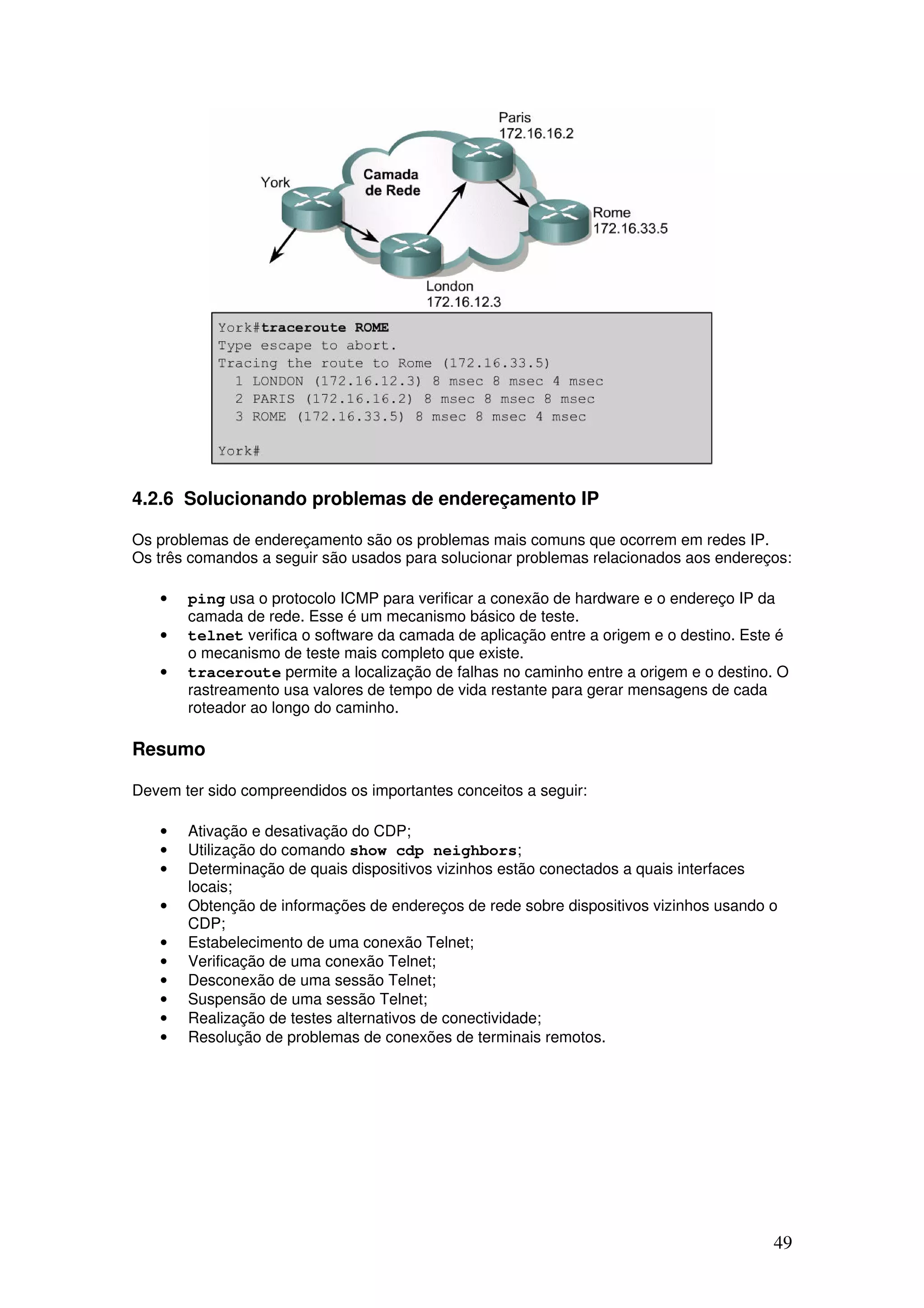 49
4.2.6 Solucionando problemas de endereçamento IP
Os problemas de endereçamento são os problemas mais comuns que ocorrem em redes IP.
Os três comandos a seguir são usados para solucionar problemas relacionados aos endereços:
• ping usa o protocolo ICMP para verificar a conexão de hardware e o endereço IP da
camada de rede. Esse é um mecanismo básico de teste.
• telnet verifica o software da camada de aplicação entre a origem e o destino. Este é
o mecanismo de teste mais completo que existe.
• traceroute permite a localização de falhas no caminho entre a origem e o destino. O
rastreamento usa valores de tempo de vida restante para gerar mensagens de cada
roteador ao longo do caminho.
Resumo
Devem ter sido compreendidos os importantes conceitos a seguir:
• Ativação e desativação do CDP;
• Utilização do comando show cdp neighbors;
• Determinação de quais dispositivos vizinhos estão conectados a quais interfaces
locais;
• Obtenção de informações de endereços de rede sobre dispositivos vizinhos usando o
CDP;
• Estabelecimento de uma conexão Telnet;
• Verificação de uma conexão Telnet;
• Desconexão de uma sessão Telnet;
• Suspensão de uma sessão Telnet;
• Realização de testes alternativos de conectividade;
• Resolução de problemas de conexões de terminais remotos.
 