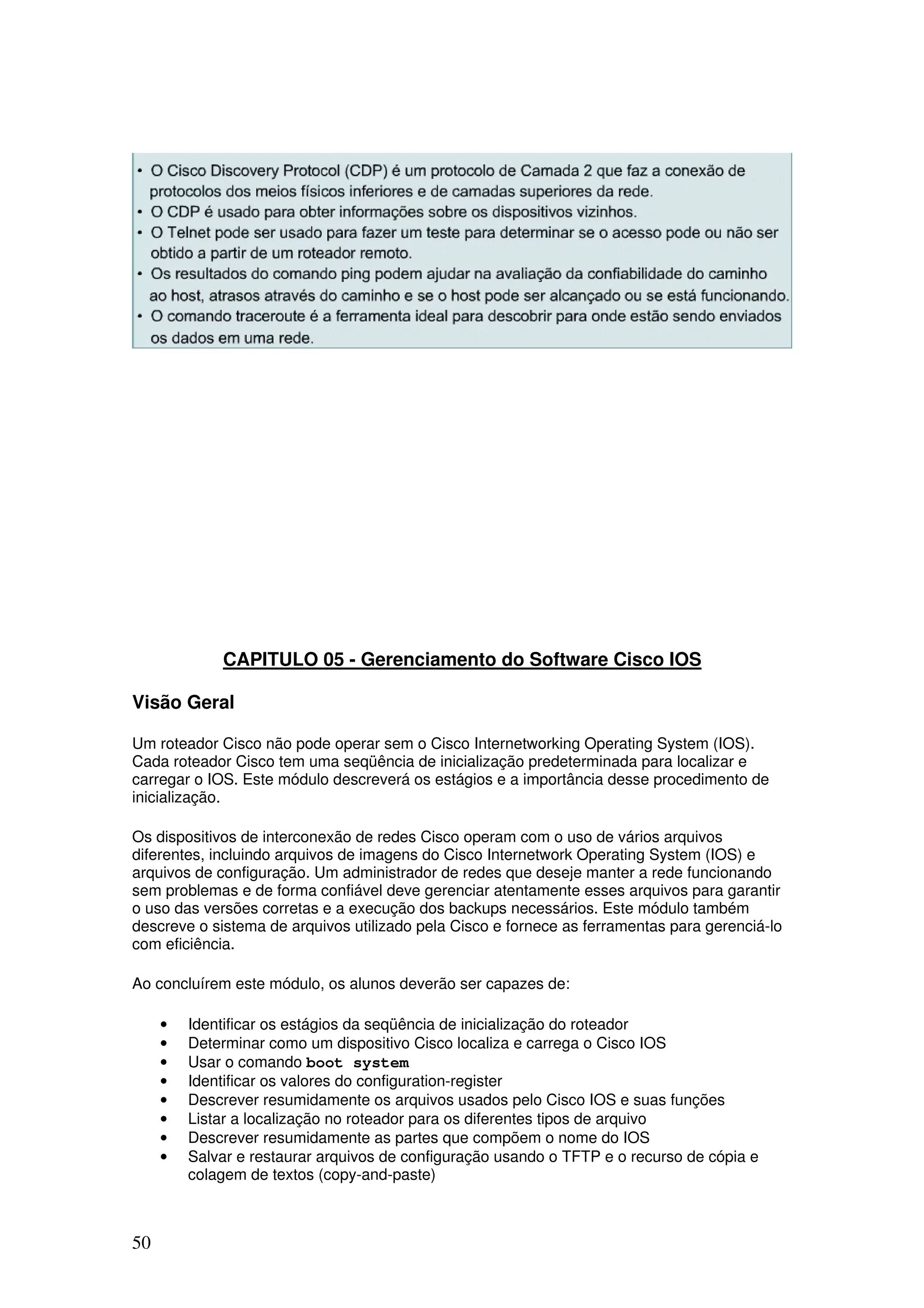 50
CAPITULO 05 - Gerenciamento do Software Cisco IOS
Visão Geral
Um roteador Cisco não pode operar sem o Cisco Internetworking Operating System (IOS).
Cada roteador Cisco tem uma seqüência de inicialização predeterminada para localizar e
carregar o IOS. Este módulo descreverá os estágios e a importância desse procedimento de
inicialização.
Os dispositivos de interconexão de redes Cisco operam com o uso de vários arquivos
diferentes, incluindo arquivos de imagens do Cisco Internetwork Operating System (IOS) e
arquivos de configuração. Um administrador de redes que deseje manter a rede funcionando
sem problemas e de forma confiável deve gerenciar atentamente esses arquivos para garantir
o uso das versões corretas e a execução dos backups necessários. Este módulo também
descreve o sistema de arquivos utilizado pela Cisco e fornece as ferramentas para gerenciá-lo
com eficiência.
Ao concluírem este módulo, os alunos deverão ser capazes de:
• Identificar os estágios da seqüência de inicialização do roteador
• Determinar como um dispositivo Cisco localiza e carrega o Cisco IOS
• Usar o comando boot system
• Identificar os valores do configuration-register
• Descrever resumidamente os arquivos usados pelo Cisco IOS e suas funções
• Listar a localização no roteador para os diferentes tipos de arquivo
• Descrever resumidamente as partes que compõem o nome do IOS
• Salvar e restaurar arquivos de configuração usando o TFTP e o recurso de cópia e
colagem de textos (copy-and-paste)
 