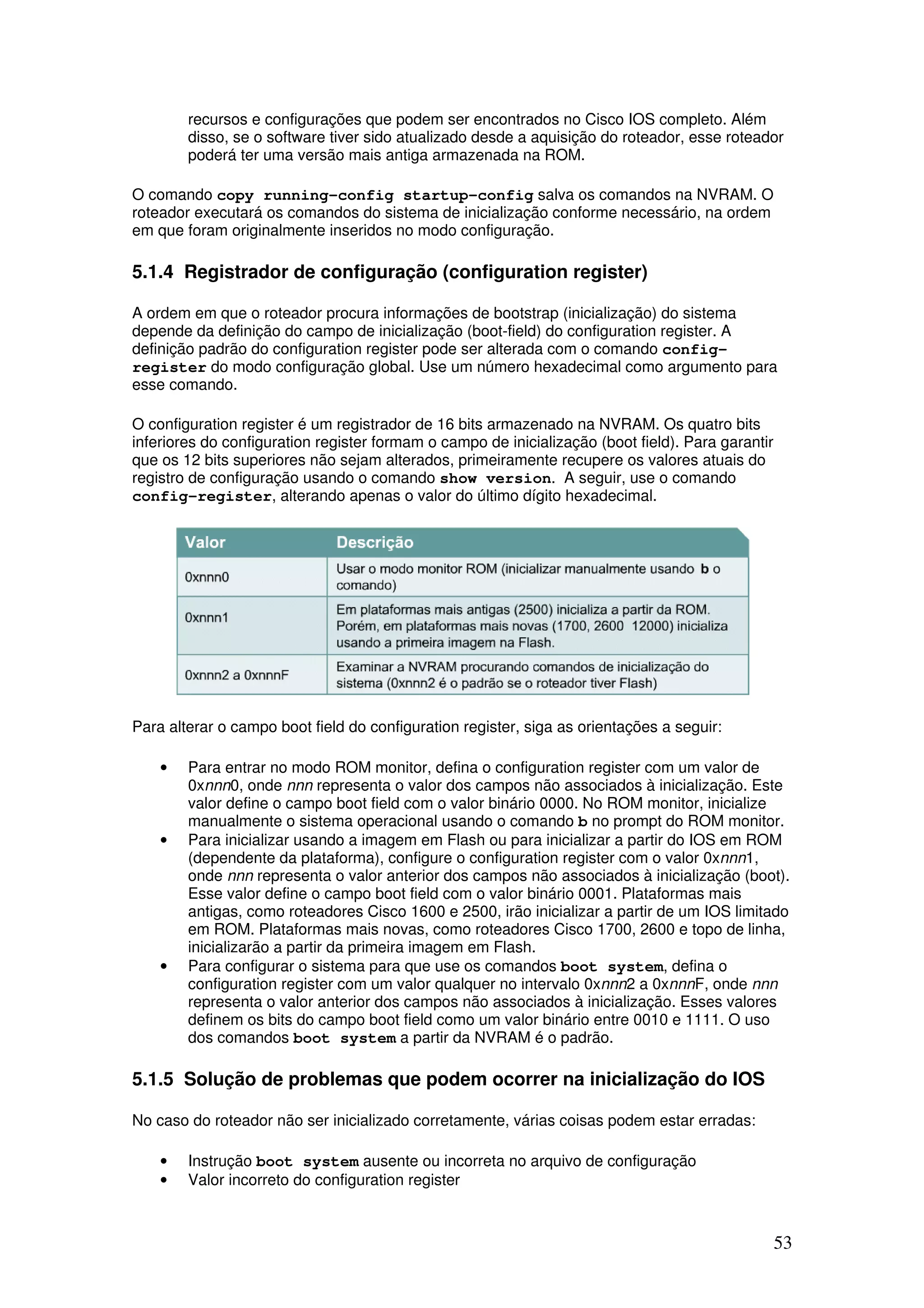53
recursos e configurações que podem ser encontrados no Cisco IOS completo. Além
disso, se o software tiver sido atualizado desde a aquisição do roteador, esse roteador
poderá ter uma versão mais antiga armazenada na ROM.
O comando copy running-config startup-config salva os comandos na NVRAM. O
roteador executará os comandos do sistema de inicialização conforme necessário, na ordem
em que foram originalmente inseridos no modo configuração.
5.1.4 Registrador de configuração (configuration register)
A ordem em que o roteador procura informações de bootstrap (inicialização) do sistema
depende da definição do campo de inicialização (boot-field) do configuration register. A
definição padrão do configuration register pode ser alterada com o comando config-
register do modo configuração global. Use um número hexadecimal como argumento para
esse comando.
O configuration register é um registrador de 16 bits armazenado na NVRAM. Os quatro bits
inferiores do configuration register formam o campo de inicialização (boot field). Para garantir
que os 12 bits superiores não sejam alterados, primeiramente recupere os valores atuais do
registro de configuração usando o comando show version. A seguir, use o comando
config-register, alterando apenas o valor do último dígito hexadecimal.
Para alterar o campo boot field do configuration register, siga as orientações a seguir:
• Para entrar no modo ROM monitor, defina o configuration register com um valor de
0xnnn0, onde nnn representa o valor dos campos não associados à inicialização. Este
valor define o campo boot field com o valor binário 0000. No ROM monitor, inicialize
manualmente o sistema operacional usando o comando b no prompt do ROM monitor.
• Para inicializar usando a imagem em Flash ou para inicializar a partir do IOS em ROM
(dependente da plataforma), configure o configuration register com o valor 0xnnn1,
onde nnn representa o valor anterior dos campos não associados à inicialização (boot).
Esse valor define o campo boot field com o valor binário 0001. Plataformas mais
antigas, como roteadores Cisco 1600 e 2500, irão inicializar a partir de um IOS limitado
em ROM. Plataformas mais novas, como roteadores Cisco 1700, 2600 e topo de linha,
inicializarão a partir da primeira imagem em Flash.
• Para configurar o sistema para que use os comandos boot system, defina o
configuration register com um valor qualquer no intervalo 0xnnn2 a 0xnnnF, onde nnn
representa o valor anterior dos campos não associados à inicialização. Esses valores
definem os bits do campo boot field como um valor binário entre 0010 e 1111. O uso
dos comandos boot system a partir da NVRAM é o padrão.
5.1.5 Solução de problemas que podem ocorrer na inicialização do IOS
No caso do roteador não ser inicializado corretamente, várias coisas podem estar erradas:
• Instrução boot system ausente ou incorreta no arquivo de configuração
• Valor incorreto do configuration register
 