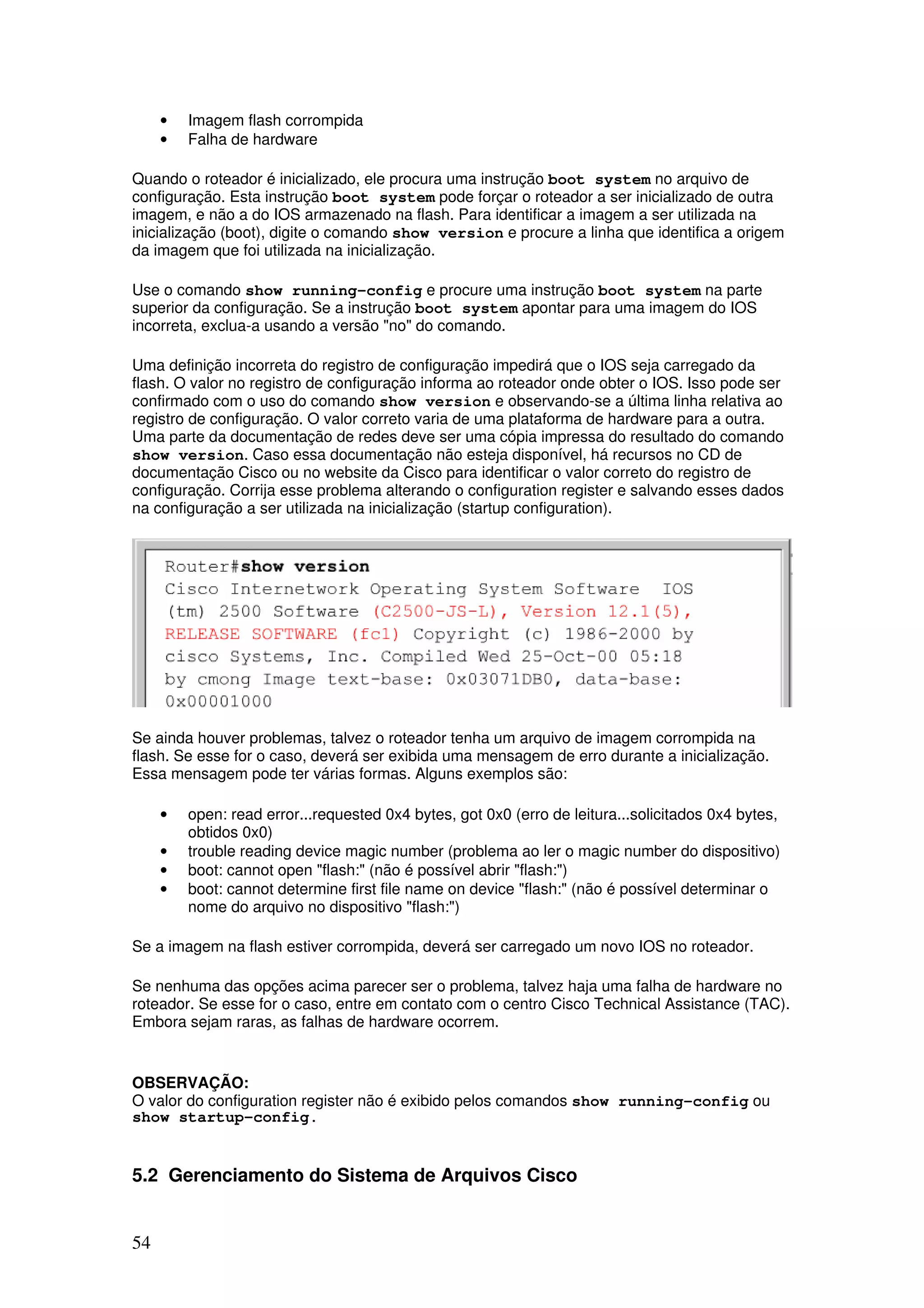 54
• Imagem flash corrompida
• Falha de hardware
Quando o roteador é inicializado, ele procura uma instrução boot system no arquivo de
configuração. Esta instrução boot system pode forçar o roteador a ser inicializado de outra
imagem, e não a do IOS armazenado na flash. Para identificar a imagem a ser utilizada na
inicialização (boot), digite o comando show version e procure a linha que identifica a origem
da imagem que foi utilizada na inicialização.
Use o comando show running-config e procure uma instrução boot system na parte
superior da configuração. Se a instrução boot system apontar para uma imagem do IOS
incorreta, exclua-a usando a versão "no" do comando.
Uma definição incorreta do registro de configuração impedirá que o IOS seja carregado da
flash. O valor no registro de configuração informa ao roteador onde obter o IOS. Isso pode ser
confirmado com o uso do comando show version e observando-se a última linha relativa ao
registro de configuração. O valor correto varia de uma plataforma de hardware para a outra.
Uma parte da documentação de redes deve ser uma cópia impressa do resultado do comando
show version. Caso essa documentação não esteja disponível, há recursos no CD de
documentação Cisco ou no website da Cisco para identificar o valor correto do registro de
configuração. Corrija esse problema alterando o configuration register e salvando esses dados
na configuração a ser utilizada na inicialização (startup configuration).
Se ainda houver problemas, talvez o roteador tenha um arquivo de imagem corrompida na
flash. Se esse for o caso, deverá ser exibida uma mensagem de erro durante a inicialização.
Essa mensagem pode ter várias formas. Alguns exemplos são:
• open: read error...requested 0x4 bytes, got 0x0 (erro de leitura...solicitados 0x4 bytes,
obtidos 0x0)
• trouble reading device magic number (problema ao ler o magic number do dispositivo)
• boot: cannot open "flash:" (não é possível abrir "flash:")
• boot: cannot determine first file name on device "flash:" (não é possível determinar o
nome do arquivo no dispositivo "flash:")
Se a imagem na flash estiver corrompida, deverá ser carregado um novo IOS no roteador.
Se nenhuma das opções acima parecer ser o problema, talvez haja uma falha de hardware no
roteador. Se esse for o caso, entre em contato com o centro Cisco Technical Assistance (TAC).
Embora sejam raras, as falhas de hardware ocorrem.
OBSERVAÇÃO:
O valor do configuration register não é exibido pelos comandos show running-config ou
show startup-config.
5.2 Gerenciamento do Sistema de Arquivos Cisco
 