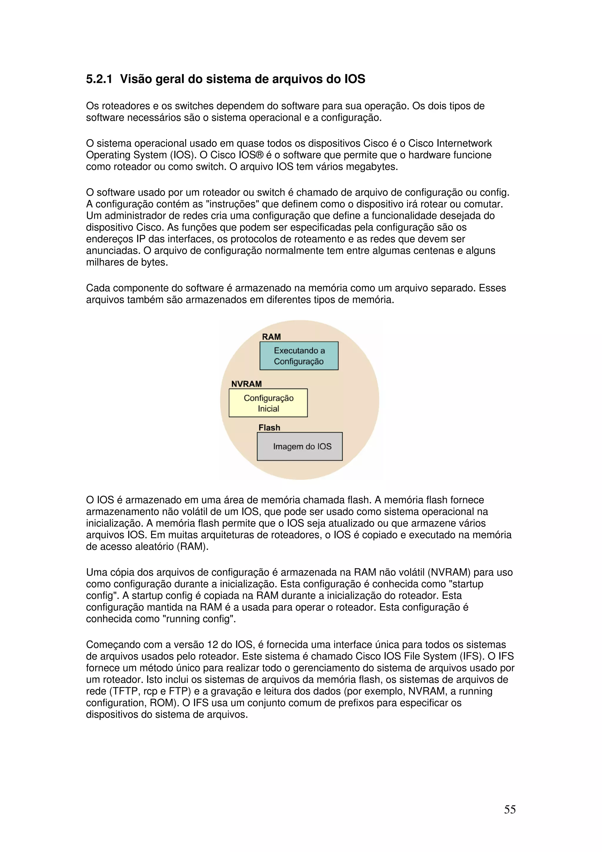 55
5.2.1 Visão geral do sistema de arquivos do IOS
Os roteadores e os switches dependem do software para sua operação. Os dois tipos de
software necessários são o sistema operacional e a configuração.
O sistema operacional usado em quase todos os dispositivos Cisco é o Cisco Internetwork
Operating System (IOS). O Cisco IOS® é o software que permite que o hardware funcione
como roteador ou como switch. O arquivo IOS tem vários megabytes.
O software usado por um roteador ou switch é chamado de arquivo de configuração ou config.
A configuração contém as "instruções" que definem como o dispositivo irá rotear ou comutar.
Um administrador de redes cria uma configuração que define a funcionalidade desejada do
dispositivo Cisco. As funções que podem ser especificadas pela configuração são os
endereços IP das interfaces, os protocolos de roteamento e as redes que devem ser
anunciadas. O arquivo de configuração normalmente tem entre algumas centenas e alguns
milhares de bytes.
Cada componente do software é armazenado na memória como um arquivo separado. Esses
arquivos também são armazenados em diferentes tipos de memória.
O IOS é armazenado em uma área de memória chamada flash. A memória flash fornece
armazenamento não volátil de um IOS, que pode ser usado como sistema operacional na
inicialização. A memória flash permite que o IOS seja atualizado ou que armazene vários
arquivos IOS. Em muitas arquiteturas de roteadores, o IOS é copiado e executado na memória
de acesso aleatório (RAM).
Uma cópia dos arquivos de configuração é armazenada na RAM não volátil (NVRAM) para uso
como configuração durante a inicialização. Esta configuração é conhecida como "startup
config". A startup config é copiada na RAM durante a inicialização do roteador. Esta
configuração mantida na RAM é a usada para operar o roteador. Esta configuração é
conhecida como "running config".
Começando com a versão 12 do IOS, é fornecida uma interface única para todos os sistemas
de arquivos usados pelo roteador. Este sistema é chamado Cisco IOS File System (IFS). O IFS
fornece um método único para realizar todo o gerenciamento do sistema de arquivos usado por
um roteador. Isto inclui os sistemas de arquivos da memória flash, os sistemas de arquivos de
rede (TFTP, rcp e FTP) e a gravação e leitura dos dados (por exemplo, NVRAM, a running
configuration, ROM). O IFS usa um conjunto comum de prefixos para especificar os
dispositivos do sistema de arquivos.
 