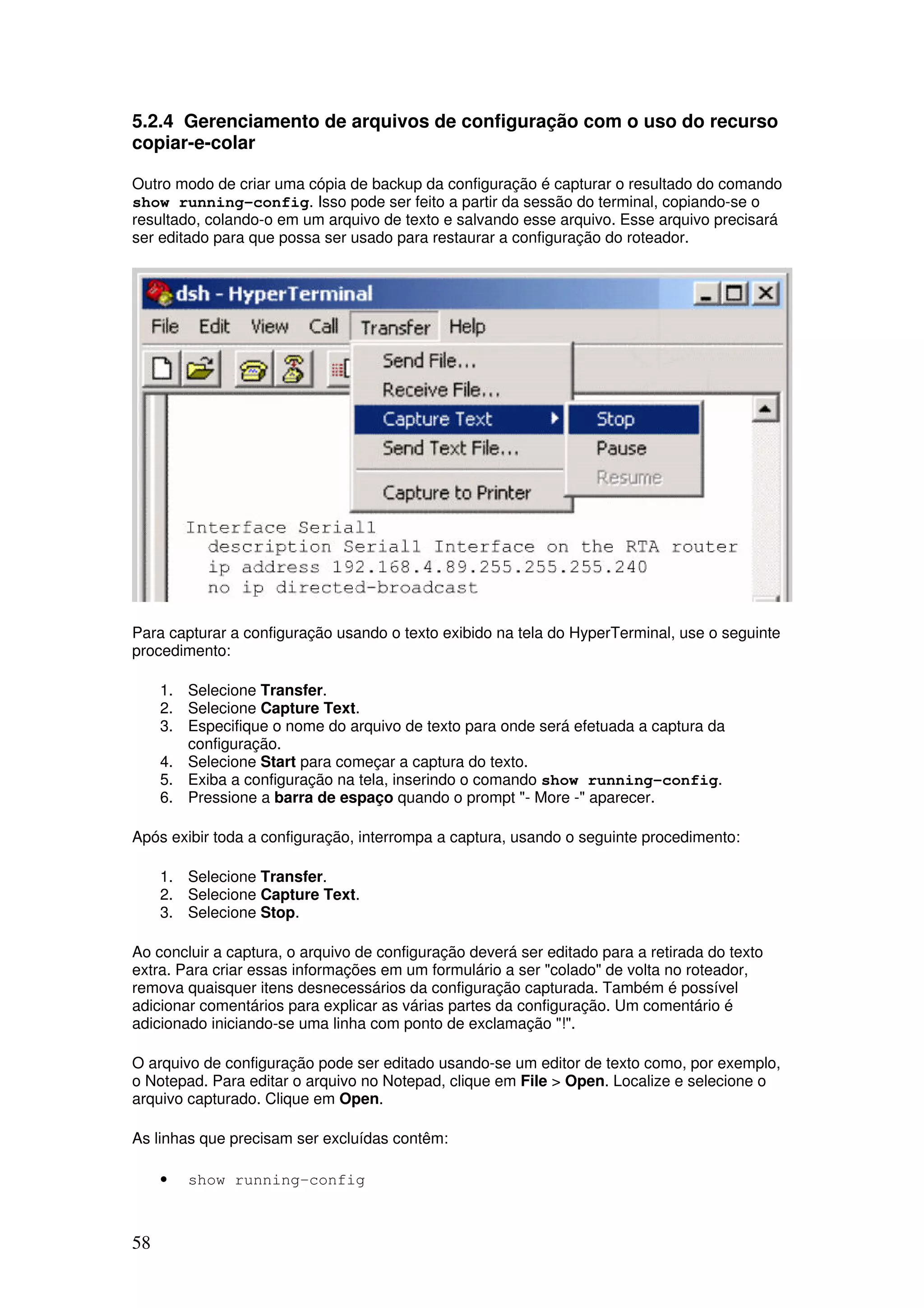 58
5.2.4 Gerenciamento de arquivos de configuração com o uso do recurso
copiar-e-colar
Outro modo de criar uma cópia de backup da configuração é capturar o resultado do comando
show running-config. Isso pode ser feito a partir da sessão do terminal, copiando-se o
resultado, colando-o em um arquivo de texto e salvando esse arquivo. Esse arquivo precisará
ser editado para que possa ser usado para restaurar a configuração do roteador.
Para capturar a configuração usando o texto exibido na tela do HyperTerminal, use o seguinte
procedimento:
1. Selecione Transfer.
2. Selecione Capture Text.
3. Especifique o nome do arquivo de texto para onde será efetuada a captura da
configuração.
4. Selecione Start para começar a captura do texto.
5. Exiba a configuração na tela, inserindo o comando show running-config.
6. Pressione a barra de espaço quando o prompt "- More -" aparecer.
Após exibir toda a configuração, interrompa a captura, usando o seguinte procedimento:
1. Selecione Transfer.
2. Selecione Capture Text.
3. Selecione Stop.
Ao concluir a captura, o arquivo de configuração deverá ser editado para a retirada do texto
extra. Para criar essas informações em um formulário a ser "colado" de volta no roteador,
remova quaisquer itens desnecessários da configuração capturada. Também é possível
adicionar comentários para explicar as várias partes da configuração. Um comentário é
adicionado iniciando-se uma linha com ponto de exclamação "!".
O arquivo de configuração pode ser editado usando-se um editor de texto como, por exemplo,
o Notepad. Para editar o arquivo no Notepad, clique em File > Open. Localize e selecione o
arquivo capturado. Clique em Open.
As linhas que precisam ser excluídas contêm:
• show running-config
 