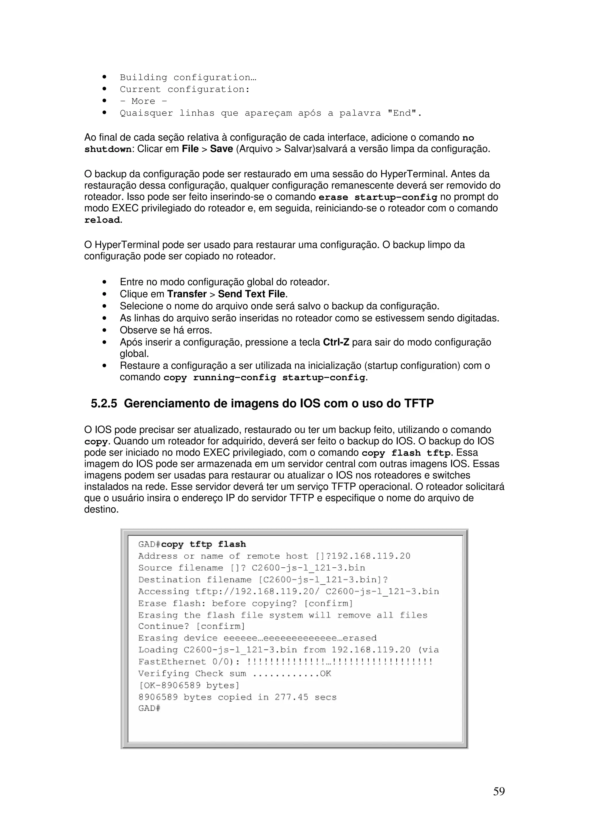 59
• Building configuration…
• Current configuration:
• - More -
• Quaisquer linhas que apareçam após a palavra "End".
Ao final de cada seção relativa à configuração de cada interface, adicione o comando no
shutdown: Clicar em File > Save (Arquivo > Salvar)salvará a versão limpa da configuração.
O backup da configuração pode ser restaurado em uma sessão do HyperTerminal. Antes da
restauração dessa configuração, qualquer configuração remanescente deverá ser removido do
roteador. Isso pode ser feito inserindo-se o comando erase startup-config no prompt do
modo EXEC privilegiado do roteador e, em seguida, reiniciando-se o roteador com o comando
reload.
O HyperTerminal pode ser usado para restaurar uma configuração. O backup limpo da
configuração pode ser copiado no roteador.
• Entre no modo configuração global do roteador.
• Clique em Transfer > Send Text File.
• Selecione o nome do arquivo onde será salvo o backup da configuração.
• As linhas do arquivo serão inseridas no roteador como se estivessem sendo digitadas.
• Observe se há erros.
• Após inserir a configuração, pressione a tecla Ctrl-Z para sair do modo configuração
global.
• Restaure a configuração a ser utilizada na inicialização (startup configuration) com o
comando copy running-config startup-config.
5.2.5 Gerenciamento de imagens do IOS com o uso do TFTP
O IOS pode precisar ser atualizado, restaurado ou ter um backup feito, utilizando o comando
copy. Quando um roteador for adquirido, deverá ser feito o backup do IOS. O backup do IOS
pode ser iniciado no modo EXEC privilegiado, com o comando copy flash tftp. Essa
imagem do IOS pode ser armazenada em um servidor central com outras imagens IOS. Essas
imagens podem ser usadas para restaurar ou atualizar o IOS nos roteadores e switches
instalados na rede. Esse servidor deverá ter um serviço TFTP operacional. O roteador solicitará
que o usuário insira o endereço IP do servidor TFTP e especifique o nome do arquivo de
destino.
 