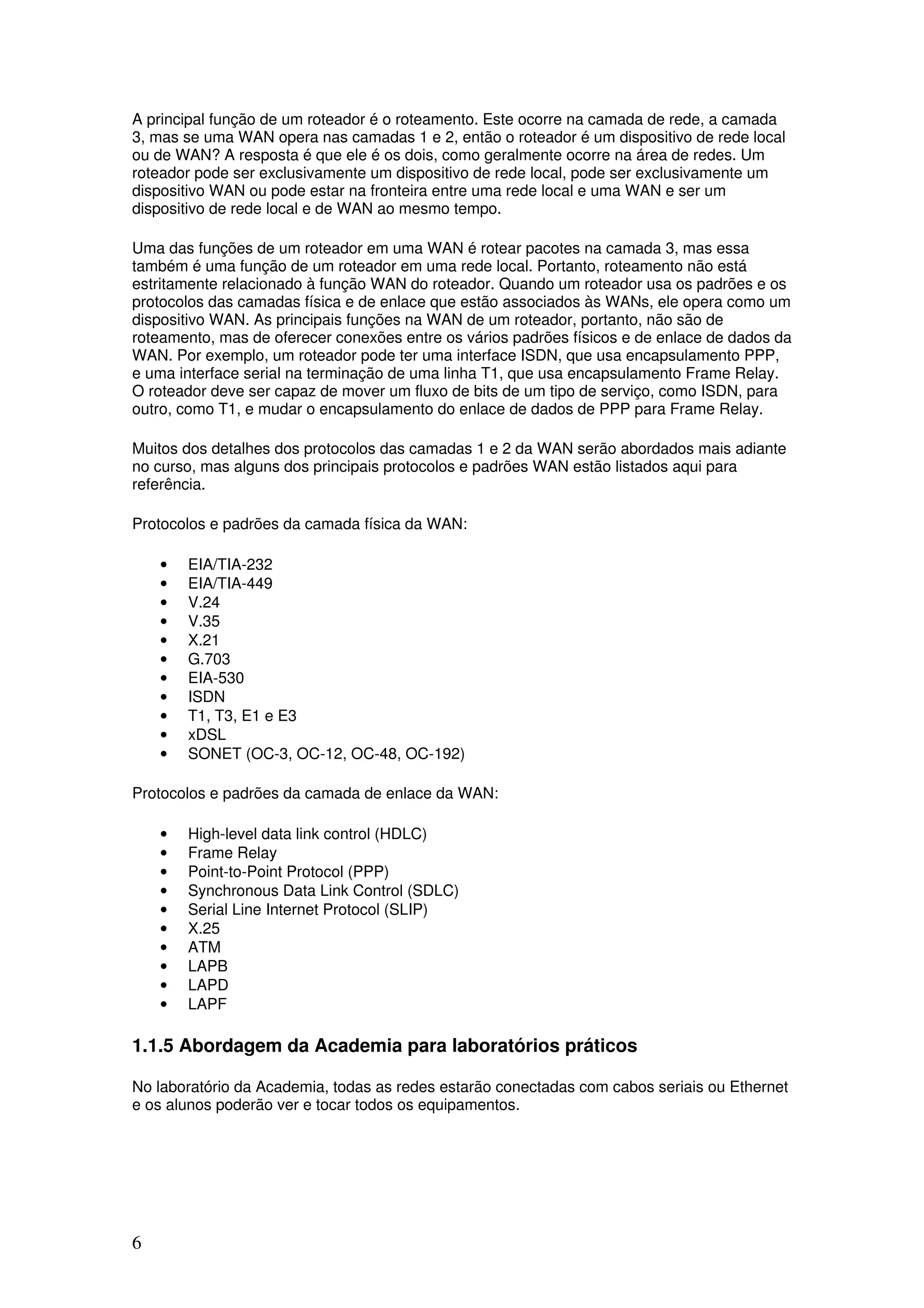 6
A principal função de um roteador é o roteamento. Este ocorre na camada de rede, a camada
3, mas se uma WAN opera nas camadas 1 e 2, então o roteador é um dispositivo de rede local
ou de WAN? A resposta é que ele é os dois, como geralmente ocorre na área de redes. Um
roteador pode ser exclusivamente um dispositivo de rede local, pode ser exclusivamente um
dispositivo WAN ou pode estar na fronteira entre uma rede local e uma WAN e ser um
dispositivo de rede local e de WAN ao mesmo tempo.
Uma das funções de um roteador em uma WAN é rotear pacotes na camada 3, mas essa
também é uma função de um roteador em uma rede local. Portanto, roteamento não está
estritamente relacionado à função WAN do roteador. Quando um roteador usa os padrões e os
protocolos das camadas física e de enlace que estão associados às WANs, ele opera como um
dispositivo WAN. As principais funções na WAN de um roteador, portanto, não são de
roteamento, mas de oferecer conexões entre os vários padrões físicos e de enlace de dados da
WAN. Por exemplo, um roteador pode ter uma interface ISDN, que usa encapsulamento PPP,
e uma interface serial na terminação de uma linha T1, que usa encapsulamento Frame Relay.
O roteador deve ser capaz de mover um fluxo de bits de um tipo de serviço, como ISDN, para
outro, como T1, e mudar o encapsulamento do enlace de dados de PPP para Frame Relay.
Muitos dos detalhes dos protocolos das camadas 1 e 2 da WAN serão abordados mais adiante
no curso, mas alguns dos principais protocolos e padrões WAN estão listados aqui para
referência.
Protocolos e padrões da camada física da WAN:
• EIA/TIA-232
• EIA/TIA-449
• V.24
• V.35
• X.21
• G.703
• EIA-530
• ISDN
• T1, T3, E1 e E3
• xDSL
• SONET (OC-3, OC-12, OC-48, OC-192)
Protocolos e padrões da camada de enlace da WAN:
• High-level data link control (HDLC)
• Frame Relay
• Point-to-Point Protocol (PPP)
• Synchronous Data Link Control (SDLC)
• Serial Line Internet Protocol (SLIP)
• X.25
• ATM
• LAPB
• LAPD
• LAPF
1.1.5 Abordagem da Academia para laboratórios práticos
No laboratório da Academia, todas as redes estarão conectadas com cabos seriais ou Ethernet
e os alunos poderão ver e tocar todos os equipamentos.
 