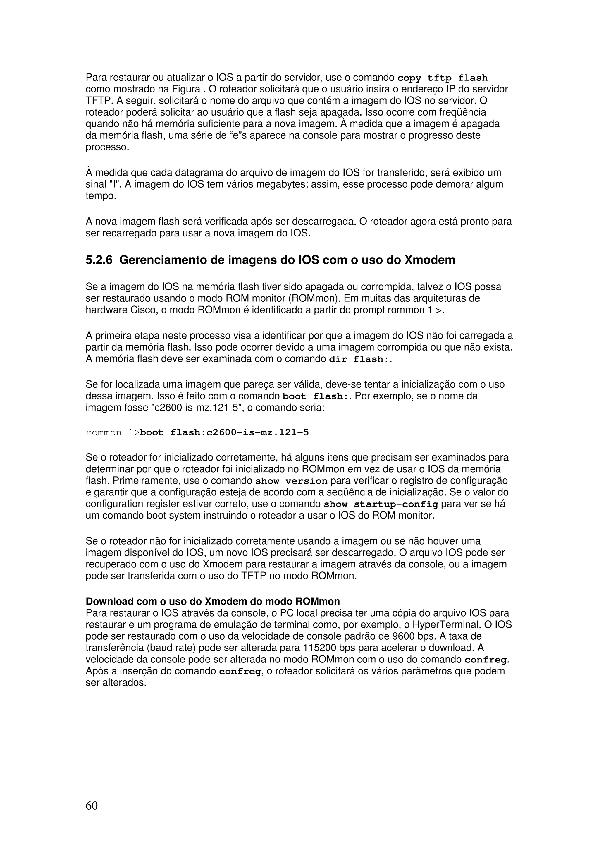 60
Para restaurar ou atualizar o IOS a partir do servidor, use o comando copy tftp flash
como mostrado na Figura . O roteador solicitará que o usuário insira o endereço IP do servidor
TFTP. A seguir, solicitará o nome do arquivo que contém a imagem do IOS no servidor. O
roteador poderá solicitar ao usuário que a flash seja apagada. Isso ocorre com freqüência
quando não há memória suficiente para a nova imagem. À medida que a imagem é apagada
da memória flash, uma série de “e”s aparece na console para mostrar o progresso deste
processo.
À medida que cada datagrama do arquivo de imagem do IOS for transferido, será exibido um
sinal "!". A imagem do IOS tem vários megabytes; assim, esse processo pode demorar algum
tempo.
A nova imagem flash será verificada após ser descarregada. O roteador agora está pronto para
ser recarregado para usar a nova imagem do IOS.
5.2.6 Gerenciamento de imagens do IOS com o uso do Xmodem
Se a imagem do IOS na memória flash tiver sido apagada ou corrompida, talvez o IOS possa
ser restaurado usando o modo ROM monitor (ROMmon). Em muitas das arquiteturas de
hardware Cisco, o modo ROMmon é identificado a partir do prompt rommon 1 >.
A primeira etapa neste processo visa a identificar por que a imagem do IOS não foi carregada a
partir da memória flash. Isso pode ocorrer devido a uma imagem corrompida ou que não exista.
A memória flash deve ser examinada com o comando dir flash:.
Se for localizada uma imagem que pareça ser válida, deve-se tentar a inicialização com o uso
dessa imagem. Isso é feito com o comando boot flash:. Por exemplo, se o nome da
imagem fosse "c2600-is-mz.121-5", o comando seria:
rommon 1>boot flash:c2600-is-mz.121-5
Se o roteador for inicializado corretamente, há alguns itens que precisam ser examinados para
determinar por que o roteador foi inicializado no ROMmon em vez de usar o IOS da memória
flash. Primeiramente, use o comando show version para verificar o registro de configuração
e garantir que a configuração esteja de acordo com a seqüência de inicialização. Se o valor do
configuration register estiver correto, use o comando show startup-config para ver se há
um comando boot system instruindo o roteador a usar o IOS do ROM monitor.
Se o roteador não for inicializado corretamente usando a imagem ou se não houver uma
imagem disponível do IOS, um novo IOS precisará ser descarregado. O arquivo IOS pode ser
recuperado com o uso do Xmodem para restaurar a imagem através da console, ou a imagem
pode ser transferida com o uso do TFTP no modo ROMmon.
Download com o uso do Xmodem do modo ROMmon
Para restaurar o IOS através da console, o PC local precisa ter uma cópia do arquivo IOS para
restaurar e um programa de emulação de terminal como, por exemplo, o HyperTerminal. O IOS
pode ser restaurado com o uso da velocidade de console padrão de 9600 bps. A taxa de
transferência (baud rate) pode ser alterada para 115200 bps para acelerar o download. A
velocidade da console pode ser alterada no modo ROMmon com o uso do comando confreg.
Após a inserção do comando confreg, o roteador solicitará os vários parâmetros que podem
ser alterados.
 