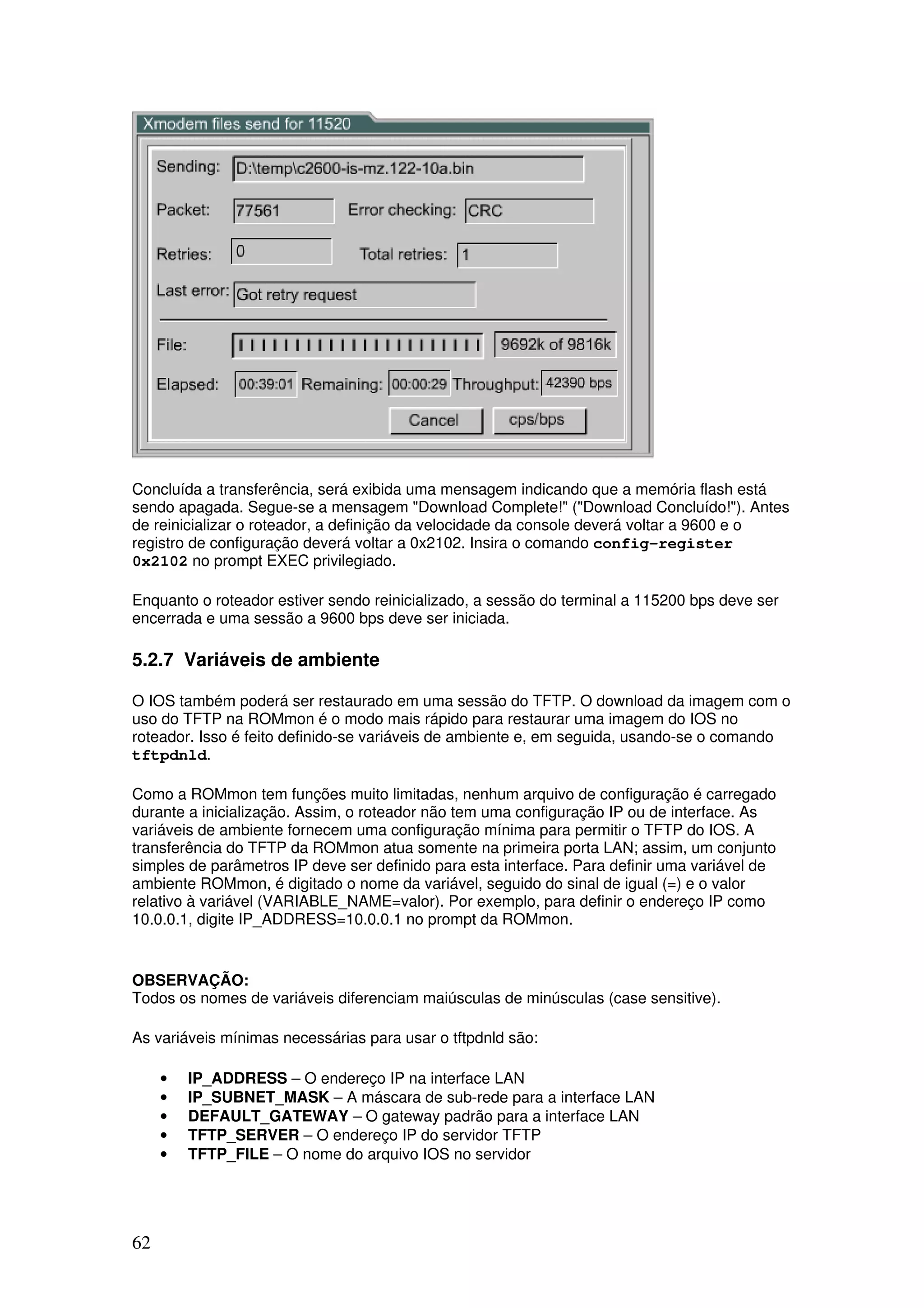 62
Concluída a transferência, será exibida uma mensagem indicando que a memória flash está
sendo apagada. Segue-se a mensagem "Download Complete!" ("Download Concluído!"). Antes
de reinicializar o roteador, a definição da velocidade da console deverá voltar a 9600 e o
registro de configuração deverá voltar a 0x2102. Insira o comando config-register
0x2102 no prompt EXEC privilegiado.
Enquanto o roteador estiver sendo reinicializado, a sessão do terminal a 115200 bps deve ser
encerrada e uma sessão a 9600 bps deve ser iniciada.
5.2.7 Variáveis de ambiente
O IOS também poderá ser restaurado em uma sessão do TFTP. O download da imagem com o
uso do TFTP na ROMmon é o modo mais rápido para restaurar uma imagem do IOS no
roteador. Isso é feito definido-se variáveis de ambiente e, em seguida, usando-se o comando
tftpdnld.
Como a ROMmon tem funções muito limitadas, nenhum arquivo de configuração é carregado
durante a inicialização. Assim, o roteador não tem uma configuração IP ou de interface. As
variáveis de ambiente fornecem uma configuração mínima para permitir o TFTP do IOS. A
transferência do TFTP da ROMmon atua somente na primeira porta LAN; assim, um conjunto
simples de parâmetros IP deve ser definido para esta interface. Para definir uma variável de
ambiente ROMmon, é digitado o nome da variável, seguido do sinal de igual (=) e o valor
relativo à variável (VARIABLE_NAME=valor). Por exemplo, para definir o endereço IP como
10.0.0.1, digite IP_ADDRESS=10.0.0.1 no prompt da ROMmon.
OBSERVAÇÃO:
Todos os nomes de variáveis diferenciam maiúsculas de minúsculas (case sensitive).
As variáveis mínimas necessárias para usar o tftpdnld são:
• IP_ADDRESS – O endereço IP na interface LAN
• IP_SUBNET_MASK – A máscara de sub-rede para a interface LAN
• DEFAULT_GATEWAY – O gateway padrão para a interface LAN
• TFTP_SERVER – O endereço IP do servidor TFTP
• TFTP_FILE – O nome do arquivo IOS no servidor
 