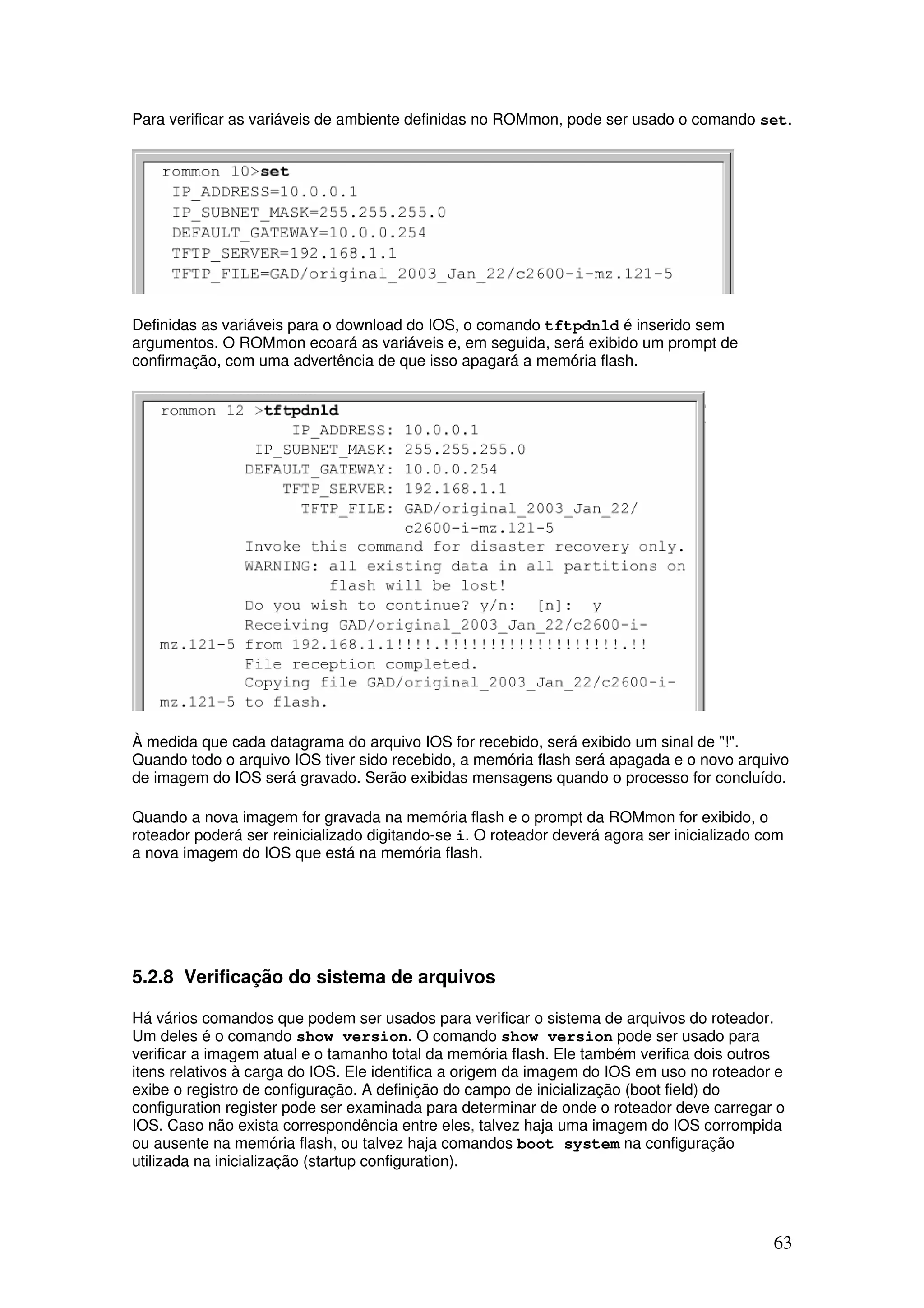 63
Para verificar as variáveis de ambiente definidas no ROMmon, pode ser usado o comando set.
Definidas as variáveis para o download do IOS, o comando tftpdnld é inserido sem
argumentos. O ROMmon ecoará as variáveis e, em seguida, será exibido um prompt de
confirmação, com uma advertência de que isso apagará a memória flash.
À medida que cada datagrama do arquivo IOS for recebido, será exibido um sinal de "!".
Quando todo o arquivo IOS tiver sido recebido, a memória flash será apagada e o novo arquivo
de imagem do IOS será gravado. Serão exibidas mensagens quando o processo for concluído.
Quando a nova imagem for gravada na memória flash e o prompt da ROMmon for exibido, o
roteador poderá ser reinicializado digitando-se i. O roteador deverá agora ser inicializado com
a nova imagem do IOS que está na memória flash.
5.2.8 Verificação do sistema de arquivos
Há vários comandos que podem ser usados para verificar o sistema de arquivos do roteador.
Um deles é o comando show version. O comando show version pode ser usado para
verificar a imagem atual e o tamanho total da memória flash. Ele também verifica dois outros
itens relativos à carga do IOS. Ele identifica a origem da imagem do IOS em uso no roteador e
exibe o registro de configuração. A definição do campo de inicialização (boot field) do
configuration register pode ser examinada para determinar de onde o roteador deve carregar o
IOS. Caso não exista correspondência entre eles, talvez haja uma imagem do IOS corrompida
ou ausente na memória flash, ou talvez haja comandos boot system na configuração
utilizada na inicialização (startup configuration).
 