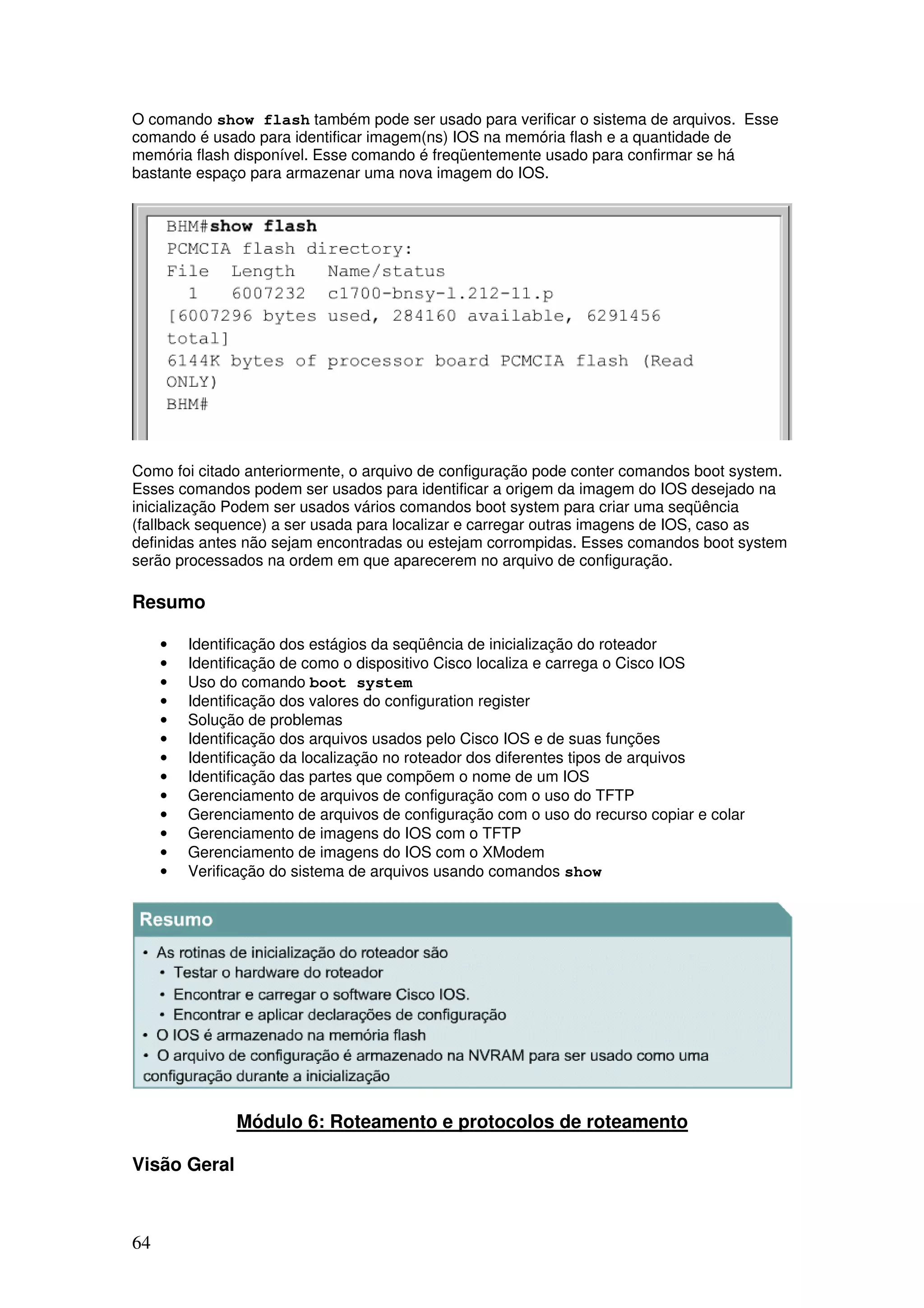 64
O comando show flash também pode ser usado para verificar o sistema de arquivos. Esse
comando é usado para identificar imagem(ns) IOS na memória flash e a quantidade de
memória flash disponível. Esse comando é freqüentemente usado para confirmar se há
bastante espaço para armazenar uma nova imagem do IOS.
Como foi citado anteriormente, o arquivo de configuração pode conter comandos boot system.
Esses comandos podem ser usados para identificar a origem da imagem do IOS desejado na
inicialização Podem ser usados vários comandos boot system para criar uma seqüência
(fallback sequence) a ser usada para localizar e carregar outras imagens de IOS, caso as
definidas antes não sejam encontradas ou estejam corrompidas. Esses comandos boot system
serão processados na ordem em que aparecerem no arquivo de configuração.
Resumo
• Identificação dos estágios da seqüência de inicialização do roteador
• Identificação de como o dispositivo Cisco localiza e carrega o Cisco IOS
• Uso do comando boot system
• Identificação dos valores do configuration register
• Solução de problemas
• Identificação dos arquivos usados pelo Cisco IOS e de suas funções
• Identificação da localização no roteador dos diferentes tipos de arquivos
• Identificação das partes que compõem o nome de um IOS
• Gerenciamento de arquivos de configuração com o uso do TFTP
• Gerenciamento de arquivos de configuração com o uso do recurso copiar e colar
• Gerenciamento de imagens do IOS com o TFTP
• Gerenciamento de imagens do IOS com o XModem
• Verificação do sistema de arquivos usando comandos show
Módulo 6: Roteamento e protocolos de roteamento
Visão Geral
 