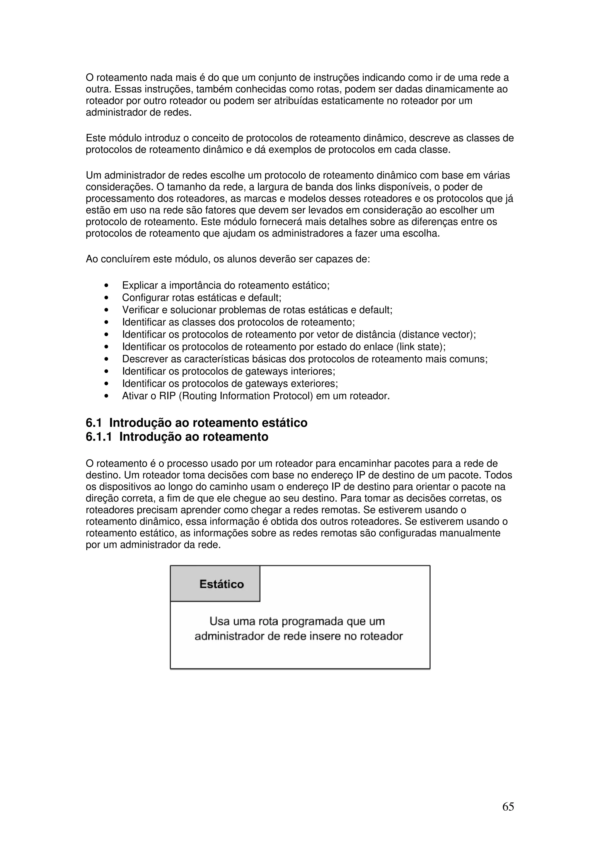 65
O roteamento nada mais é do que um conjunto de instruções indicando como ir de uma rede a
outra. Essas instruções, também conhecidas como rotas, podem ser dadas dinamicamente ao
roteador por outro roteador ou podem ser atribuídas estaticamente no roteador por um
administrador de redes.
Este módulo introduz o conceito de protocolos de roteamento dinâmico, descreve as classes de
protocolos de roteamento dinâmico e dá exemplos de protocolos em cada classe.
Um administrador de redes escolhe um protocolo de roteamento dinâmico com base em várias
considerações. O tamanho da rede, a largura de banda dos links disponíveis, o poder de
processamento dos roteadores, as marcas e modelos desses roteadores e os protocolos que já
estão em uso na rede são fatores que devem ser levados em consideração ao escolher um
protocolo de roteamento. Este módulo fornecerá mais detalhes sobre as diferenças entre os
protocolos de roteamento que ajudam os administradores a fazer uma escolha.
Ao concluírem este módulo, os alunos deverão ser capazes de:
• Explicar a importância do roteamento estático;
• Configurar rotas estáticas e default;
• Verificar e solucionar problemas de rotas estáticas e default;
• Identificar as classes dos protocolos de roteamento;
• Identificar os protocolos de roteamento por vetor de distância (distance vector);
• Identificar os protocolos de roteamento por estado do enlace (link state);
• Descrever as características básicas dos protocolos de roteamento mais comuns;
• Identificar os protocolos de gateways interiores;
• Identificar os protocolos de gateways exteriores;
• Ativar o RIP (Routing Information Protocol) em um roteador.
6.1 Introdução ao roteamento estático
6.1.1 Introdução ao roteamento
O roteamento é o processo usado por um roteador para encaminhar pacotes para a rede de
destino. Um roteador toma decisões com base no endereço IP de destino de um pacote. Todos
os dispositivos ao longo do caminho usam o endereço IP de destino para orientar o pacote na
direção correta, a fim de que ele chegue ao seu destino. Para tomar as decisões corretas, os
roteadores precisam aprender como chegar a redes remotas. Se estiverem usando o
roteamento dinâmico, essa informação é obtida dos outros roteadores. Se estiverem usando o
roteamento estático, as informações sobre as redes remotas são configuradas manualmente
por um administrador da rede.
 