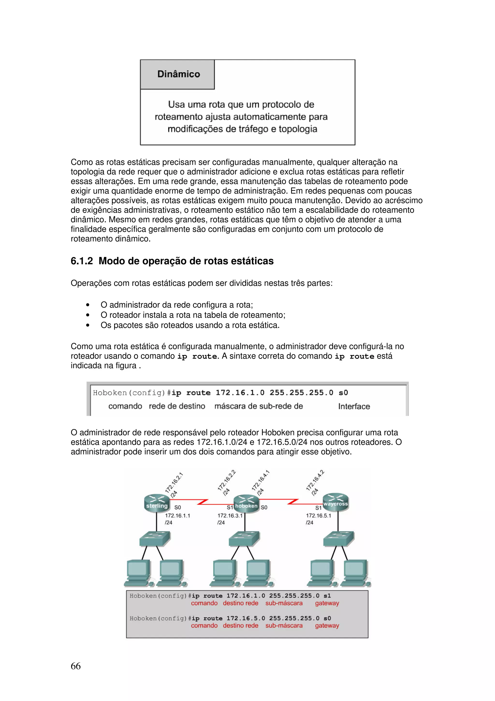 66
Como as rotas estáticas precisam ser configuradas manualmente, qualquer alteração na
topologia da rede requer que o administrador adicione e exclua rotas estáticas para refletir
essas alterações. Em uma rede grande, essa manutenção das tabelas de roteamento pode
exigir uma quantidade enorme de tempo de administração. Em redes pequenas com poucas
alterações possíveis, as rotas estáticas exigem muito pouca manutenção. Devido ao acréscimo
de exigências administrativas, o roteamento estático não tem a escalabilidade do roteamento
dinâmico. Mesmo em redes grandes, rotas estáticas que têm o objetivo de atender a uma
finalidade específica geralmente são configuradas em conjunto com um protocolo de
roteamento dinâmico.
6.1.2 Modo de operação de rotas estáticas
Operações com rotas estáticas podem ser divididas nestas três partes:
• O administrador da rede configura a rota;
• O roteador instala a rota na tabela de roteamento;
• Os pacotes são roteados usando a rota estática.
Como uma rota estática é configurada manualmente, o administrador deve configurá-la no
roteador usando o comando ip route. A sintaxe correta do comando ip route está
indicada na figura .
O administrador de rede responsável pelo roteador Hoboken precisa configurar uma rota
estática apontando para as redes 172.16.1.0/24 e 172.16.5.0/24 nos outros roteadores. O
administrador pode inserir um dos dois comandos para atingir esse objetivo.
 