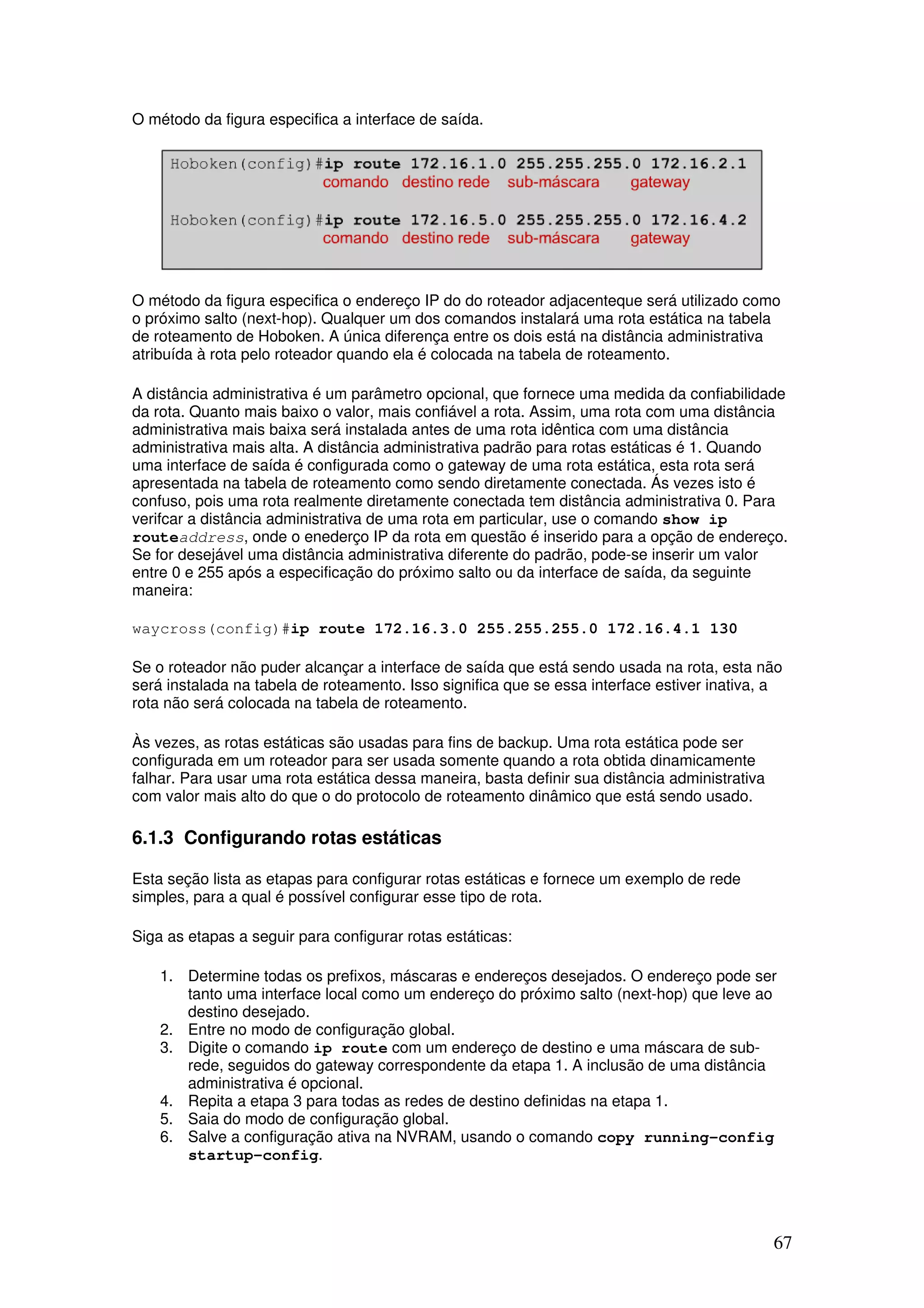 67
O método da figura especifica a interface de saída.
O método da figura especifica o endereço IP do do roteador adjacenteque será utilizado como
o próximo salto (next-hop). Qualquer um dos comandos instalará uma rota estática na tabela
de roteamento de Hoboken. A única diferença entre os dois está na distância administrativa
atribuída à rota pelo roteador quando ela é colocada na tabela de roteamento.
A distância administrativa é um parâmetro opcional, que fornece uma medida da confiabilidade
da rota. Quanto mais baixo o valor, mais confiável a rota. Assim, uma rota com uma distância
administrativa mais baixa será instalada antes de uma rota idêntica com uma distância
administrativa mais alta. A distância administrativa padrão para rotas estáticas é 1. Quando
uma interface de saída é configurada como o gateway de uma rota estática, esta rota será
apresentada na tabela de roteamento como sendo diretamente conectada. Ás vezes isto é
confuso, pois uma rota realmente diretamente conectada tem distância administrativa 0. Para
verifcar a distância administrativa de uma rota em particular, use o comando show ip
routeaddress, onde o enederço IP da rota em questão é inserido para a opção de endereço.
Se for desejável uma distância administrativa diferente do padrão, pode-se inserir um valor
entre 0 e 255 após a especificação do próximo salto ou da interface de saída, da seguinte
maneira:
waycross(config)#ip route 172.16.3.0 255.255.255.0 172.16.4.1 130
Se o roteador não puder alcançar a interface de saída que está sendo usada na rota, esta não
será instalada na tabela de roteamento. Isso significa que se essa interface estiver inativa, a
rota não será colocada na tabela de roteamento.
Às vezes, as rotas estáticas são usadas para fins de backup. Uma rota estática pode ser
configurada em um roteador para ser usada somente quando a rota obtida dinamicamente
falhar. Para usar uma rota estática dessa maneira, basta definir sua distância administrativa
com valor mais alto do que o do protocolo de roteamento dinâmico que está sendo usado.
6.1.3 Configurando rotas estáticas
Esta seção lista as etapas para configurar rotas estáticas e fornece um exemplo de rede
simples, para a qual é possível configurar esse tipo de rota.
Siga as etapas a seguir para configurar rotas estáticas:
1. Determine todas os prefixos, máscaras e endereços desejados. O endereço pode ser
tanto uma interface local como um endereço do próximo salto (next-hop) que leve ao
destino desejado.
2. Entre no modo de configuração global.
3. Digite o comando ip route com um endereço de destino e uma máscara de sub-
rede, seguidos do gateway correspondente da etapa 1. A inclusão de uma distância
administrativa é opcional.
4. Repita a etapa 3 para todas as redes de destino definidas na etapa 1.
5. Saia do modo de configuração global.
6. Salve a configuração ativa na NVRAM, usando o comando copy running-config
startup-config.
 