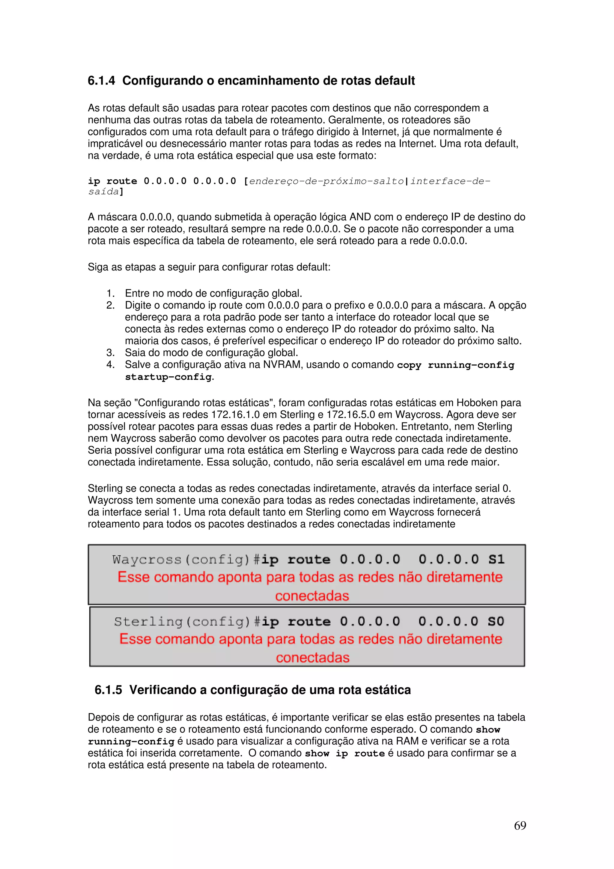 69
6.1.4 Configurando o encaminhamento de rotas default
As rotas default são usadas para rotear pacotes com destinos que não correspondem a
nenhuma das outras rotas da tabela de roteamento. Geralmente, os roteadores são
configurados com uma rota default para o tráfego dirigido à Internet, já que normalmente é
impraticável ou desnecessário manter rotas para todas as redes na Internet. Uma rota default,
na verdade, é uma rota estática especial que usa este formato:
ip route 0.0.0.0 0.0.0.0 [endereço-de-próximo-salto|interface-de-
saída]
A máscara 0.0.0.0, quando submetida à operação lógica AND com o endereço IP de destino do
pacote a ser roteado, resultará sempre na rede 0.0.0.0. Se o pacote não corresponder a uma
rota mais específica da tabela de roteamento, ele será roteado para a rede 0.0.0.0.
Siga as etapas a seguir para configurar rotas default:
1. Entre no modo de configuração global.
2. Digite o comando ip route com 0.0.0.0 para o prefixo e 0.0.0.0 para a máscara. A opção
endereço para a rota padrão pode ser tanto a interface do roteador local que se
conecta às redes externas como o endereço IP do roteador do próximo salto. Na
maioria dos casos, é preferível especificar o endereço IP do roteador do próximo salto.
3. Saia do modo de configuração global.
4. Salve a configuração ativa na NVRAM, usando o comando copy running-config
startup-config.
Na seção "Configurando rotas estáticas", foram configuradas rotas estáticas em Hoboken para
tornar acessíveis as redes 172.16.1.0 em Sterling e 172.16.5.0 em Waycross. Agora deve ser
possível rotear pacotes para essas duas redes a partir de Hoboken. Entretanto, nem Sterling
nem Waycross saberão como devolver os pacotes para outra rede conectada indiretamente.
Seria possível configurar uma rota estática em Sterling e Waycross para cada rede de destino
conectada indiretamente. Essa solução, contudo, não seria escalável em uma rede maior.
Sterling se conecta a todas as redes conectadas indiretamente, através da interface serial 0.
Waycross tem somente uma conexão para todas as redes conectadas indiretamente, através
da interface serial 1. Uma rota default tanto em Sterling como em Waycross fornecerá
roteamento para todos os pacotes destinados a redes conectadas indiretamente
6.1.5 Verificando a configuração de uma rota estática
Depois de configurar as rotas estáticas, é importante verificar se elas estão presentes na tabela
de roteamento e se o roteamento está funcionando conforme esperado. O comando show
running-config é usado para visualizar a configuração ativa na RAM e verificar se a rota
estática foi inserida corretamente. O comando show ip route é usado para confirmar se a
rota estática está presente na tabela de roteamento.
 