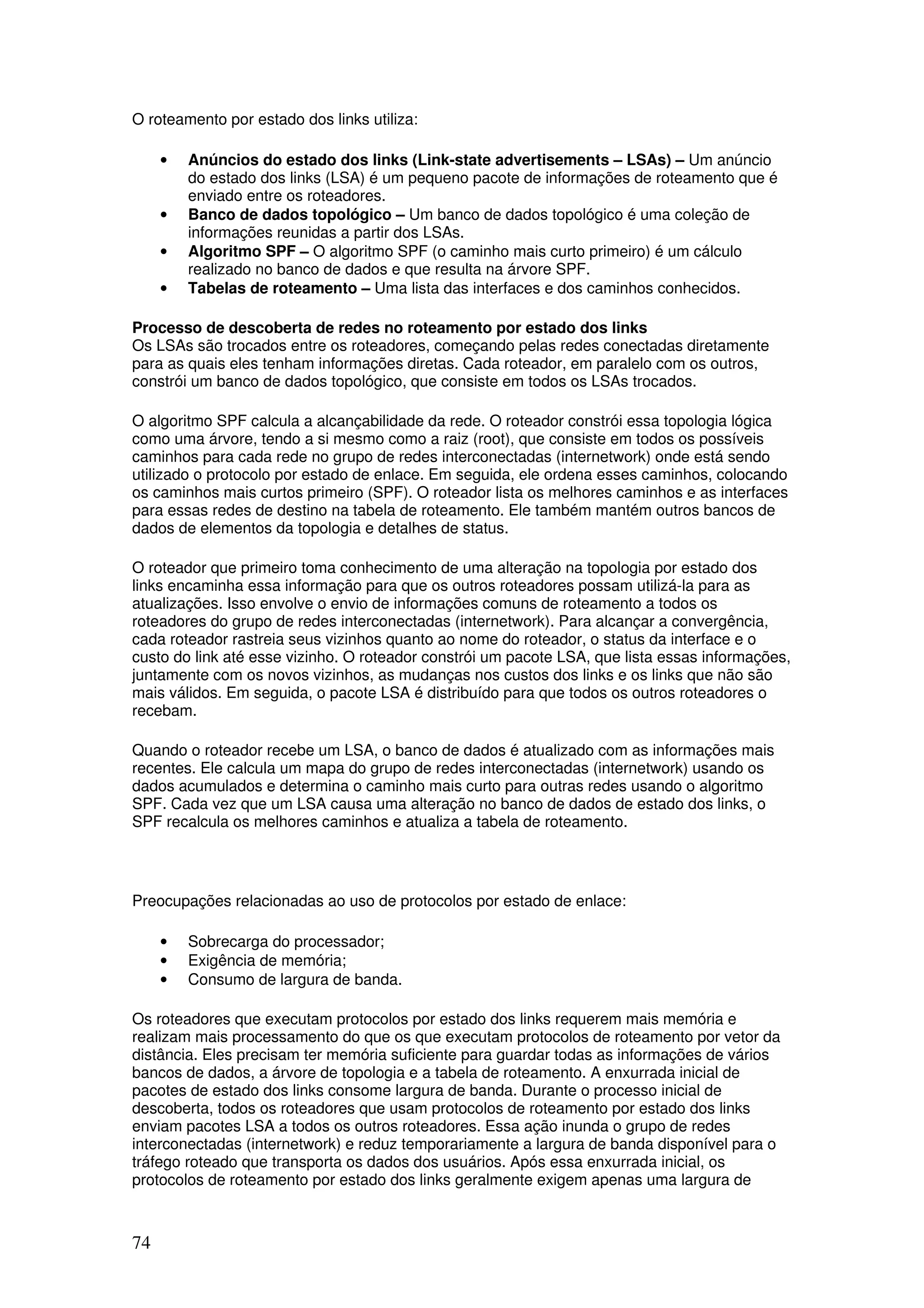 74
O roteamento por estado dos links utiliza:
• Anúncios do estado dos links (Link-state advertisements – LSAs) – Um anúncio
do estado dos links (LSA) é um pequeno pacote de informações de roteamento que é
enviado entre os roteadores.
• Banco de dados topológico – Um banco de dados topológico é uma coleção de
informações reunidas a partir dos LSAs.
• Algoritmo SPF – O algoritmo SPF (o caminho mais curto primeiro) é um cálculo
realizado no banco de dados e que resulta na árvore SPF.
• Tabelas de roteamento – Uma lista das interfaces e dos caminhos conhecidos.
Processo de descoberta de redes no roteamento por estado dos links
Os LSAs são trocados entre os roteadores, começando pelas redes conectadas diretamente
para as quais eles tenham informações diretas. Cada roteador, em paralelo com os outros,
constrói um banco de dados topológico, que consiste em todos os LSAs trocados.
O algoritmo SPF calcula a alcançabilidade da rede. O roteador constrói essa topologia lógica
como uma árvore, tendo a si mesmo como a raiz (root), que consiste em todos os possíveis
caminhos para cada rede no grupo de redes interconectadas (internetwork) onde está sendo
utilizado o protocolo por estado de enlace. Em seguida, ele ordena esses caminhos, colocando
os caminhos mais curtos primeiro (SPF). O roteador lista os melhores caminhos e as interfaces
para essas redes de destino na tabela de roteamento. Ele também mantém outros bancos de
dados de elementos da topologia e detalhes de status.
O roteador que primeiro toma conhecimento de uma alteração na topologia por estado dos
links encaminha essa informação para que os outros roteadores possam utilizá-la para as
atualizações. Isso envolve o envio de informações comuns de roteamento a todos os
roteadores do grupo de redes interconectadas (internetwork). Para alcançar a convergência,
cada roteador rastreia seus vizinhos quanto ao nome do roteador, o status da interface e o
custo do link até esse vizinho. O roteador constrói um pacote LSA, que lista essas informações,
juntamente com os novos vizinhos, as mudanças nos custos dos links e os links que não são
mais válidos. Em seguida, o pacote LSA é distribuído para que todos os outros roteadores o
recebam.
Quando o roteador recebe um LSA, o banco de dados é atualizado com as informações mais
recentes. Ele calcula um mapa do grupo de redes interconectadas (internetwork) usando os
dados acumulados e determina o caminho mais curto para outras redes usando o algoritmo
SPF. Cada vez que um LSA causa uma alteração no banco de dados de estado dos links, o
SPF recalcula os melhores caminhos e atualiza a tabela de roteamento.
Preocupações relacionadas ao uso de protocolos por estado de enlace:
• Sobrecarga do processador;
• Exigência de memória;
• Consumo de largura de banda.
Os roteadores que executam protocolos por estado dos links requerem mais memória e
realizam mais processamento do que os que executam protocolos de roteamento por vetor da
distância. Eles precisam ter memória suficiente para guardar todas as informações de vários
bancos de dados, a árvore de topologia e a tabela de roteamento. A enxurrada inicial de
pacotes de estado dos links consome largura de banda. Durante o processo inicial de
descoberta, todos os roteadores que usam protocolos de roteamento por estado dos links
enviam pacotes LSA a todos os outros roteadores. Essa ação inunda o grupo de redes
interconectadas (internetwork) e reduz temporariamente a largura de banda disponível para o
tráfego roteado que transporta os dados dos usuários. Após essa enxurrada inicial, os
protocolos de roteamento por estado dos links geralmente exigem apenas uma largura de
 