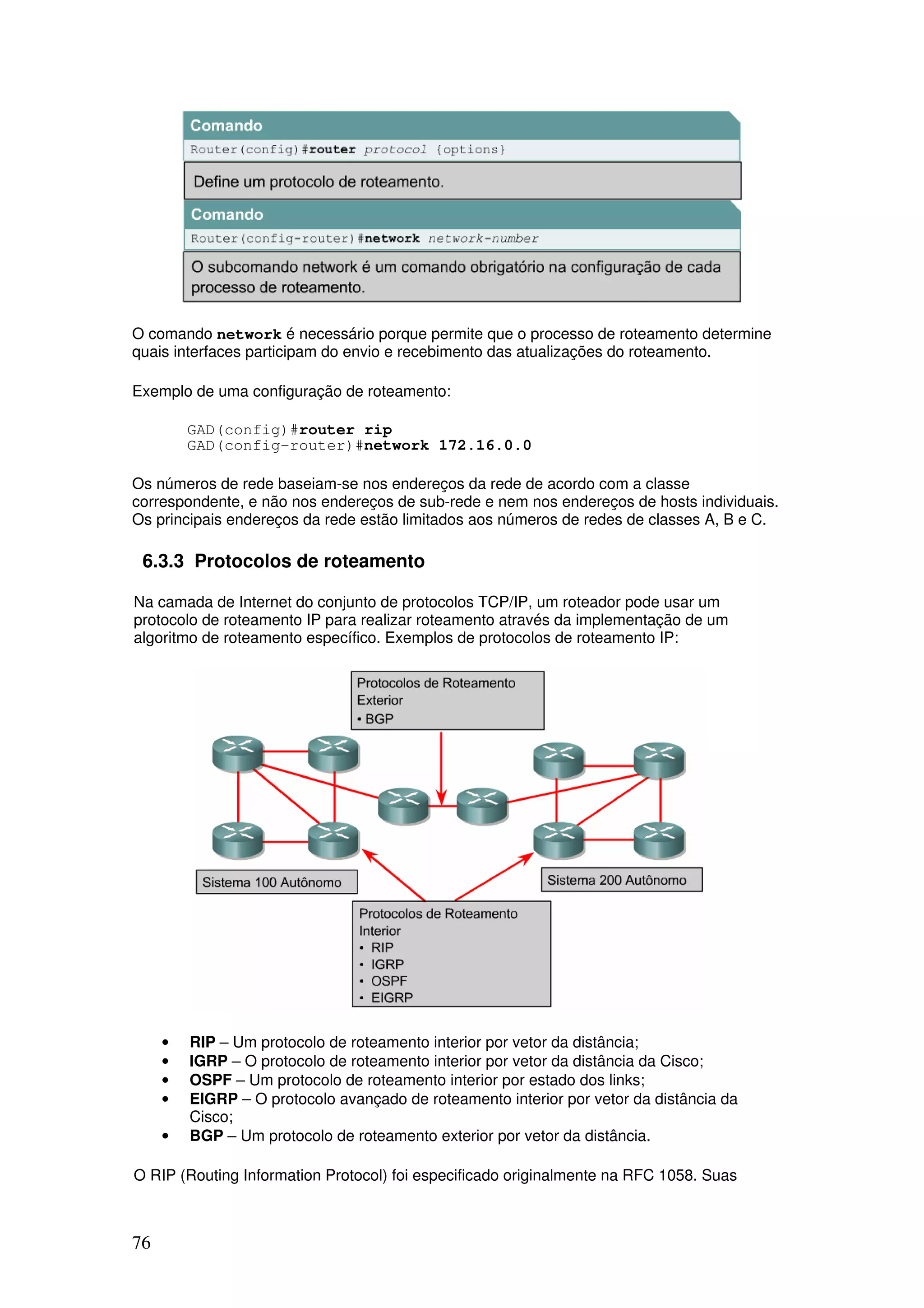 76
O comando network é necessário porque permite que o processo de roteamento determine
quais interfaces participam do envio e recebimento das atualizações do roteamento.
Exemplo de uma configuração de roteamento:
GAD(config)#router rip
GAD(config-router)#network 172.16.0.0
Os números de rede baseiam-se nos endereços da rede de acordo com a classe
correspondente, e não nos endereços de sub-rede e nem nos endereços de hosts individuais.
Os principais endereços da rede estão limitados aos números de redes de classes A, B e C.
6.3.3 Protocolos de roteamento
Na camada de Internet do conjunto de protocolos TCP/IP, um roteador pode usar um
protocolo de roteamento IP para realizar roteamento através da implementação de um
algoritmo de roteamento específico. Exemplos de protocolos de roteamento IP:
• RIP – Um protocolo de roteamento interior por vetor da distância;
• IGRP – O protocolo de roteamento interior por vetor da distância da Cisco;
• OSPF – Um protocolo de roteamento interior por estado dos links;
• EIGRP – O protocolo avançado de roteamento interior por vetor da distância da
Cisco;
• BGP – Um protocolo de roteamento exterior por vetor da distância.
O RIP (Routing Information Protocol) foi especificado originalmente na RFC 1058. Suas
 