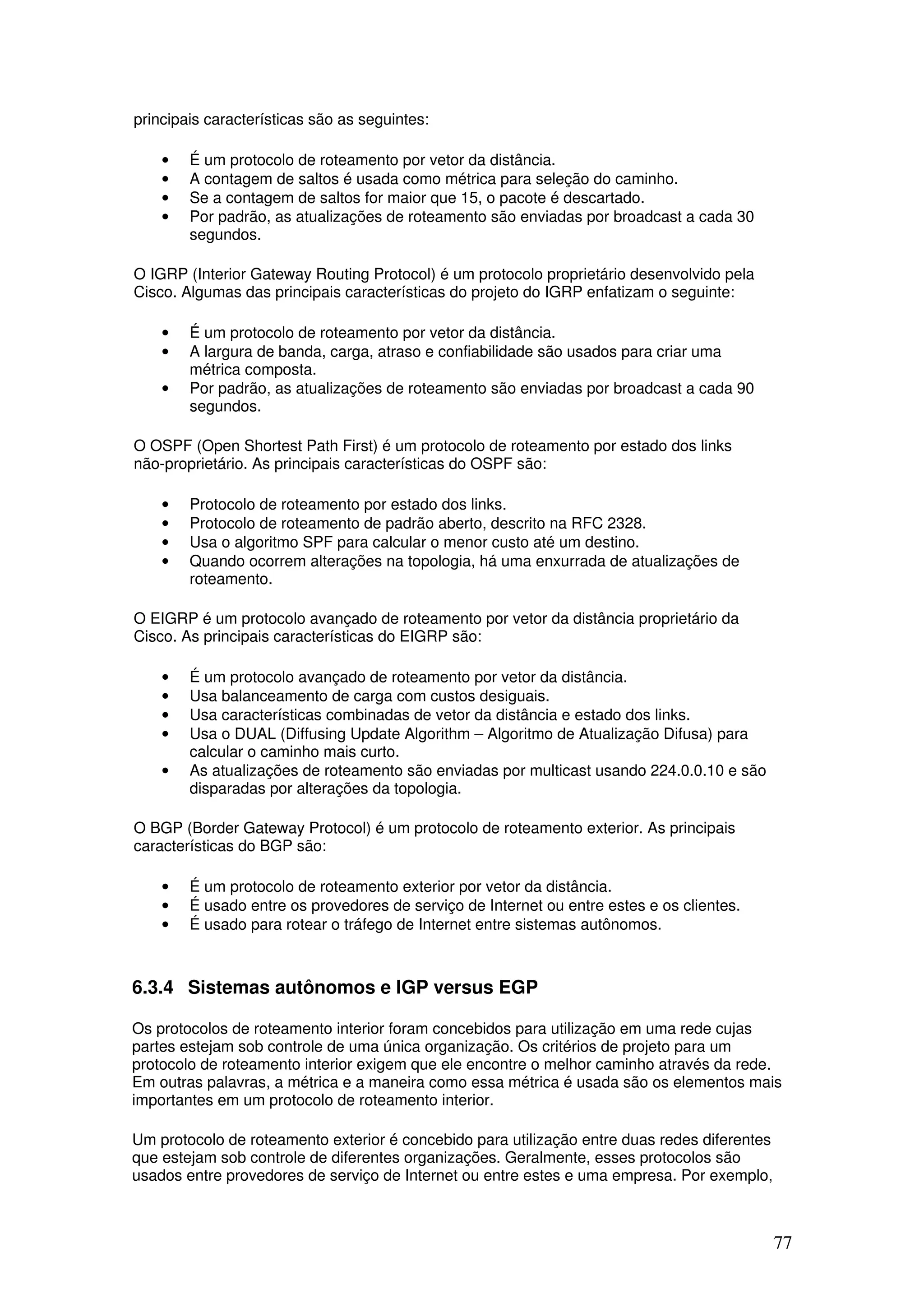 77
principais características são as seguintes:
• É um protocolo de roteamento por vetor da distância.
• A contagem de saltos é usada como métrica para seleção do caminho.
• Se a contagem de saltos for maior que 15, o pacote é descartado.
• Por padrão, as atualizações de roteamento são enviadas por broadcast a cada 30
segundos.
O IGRP (Interior Gateway Routing Protocol) é um protocolo proprietário desenvolvido pela
Cisco. Algumas das principais características do projeto do IGRP enfatizam o seguinte:
• É um protocolo de roteamento por vetor da distância.
• A largura de banda, carga, atraso e confiabilidade são usados para criar uma
métrica composta.
• Por padrão, as atualizações de roteamento são enviadas por broadcast a cada 90
segundos.
O OSPF (Open Shortest Path First) é um protocolo de roteamento por estado dos links
não-proprietário. As principais características do OSPF são:
• Protocolo de roteamento por estado dos links.
• Protocolo de roteamento de padrão aberto, descrito na RFC 2328.
• Usa o algoritmo SPF para calcular o menor custo até um destino.
• Quando ocorrem alterações na topologia, há uma enxurrada de atualizações de
roteamento.
O EIGRP é um protocolo avançado de roteamento por vetor da distância proprietário da
Cisco. As principais características do EIGRP são:
• É um protocolo avançado de roteamento por vetor da distância.
• Usa balanceamento de carga com custos desiguais.
• Usa características combinadas de vetor da distância e estado dos links.
• Usa o DUAL (Diffusing Update Algorithm – Algoritmo de Atualização Difusa) para
calcular o caminho mais curto.
• As atualizações de roteamento são enviadas por multicast usando 224.0.0.10 e são
disparadas por alterações da topologia.
O BGP (Border Gateway Protocol) é um protocolo de roteamento exterior. As principais
características do BGP são:
• É um protocolo de roteamento exterior por vetor da distância.
• É usado entre os provedores de serviço de Internet ou entre estes e os clientes.
• É usado para rotear o tráfego de Internet entre sistemas autônomos.
6.3.4 Sistemas autônomos e IGP versus EGP
Os protocolos de roteamento interior foram concebidos para utilização em uma rede cujas
partes estejam sob controle de uma única organização. Os critérios de projeto para um
protocolo de roteamento interior exigem que ele encontre o melhor caminho através da rede.
Em outras palavras, a métrica e a maneira como essa métrica é usada são os elementos mais
importantes em um protocolo de roteamento interior.
Um protocolo de roteamento exterior é concebido para utilização entre duas redes diferentes
que estejam sob controle de diferentes organizações. Geralmente, esses protocolos são
usados entre provedores de serviço de Internet ou entre estes e uma empresa. Por exemplo,
 