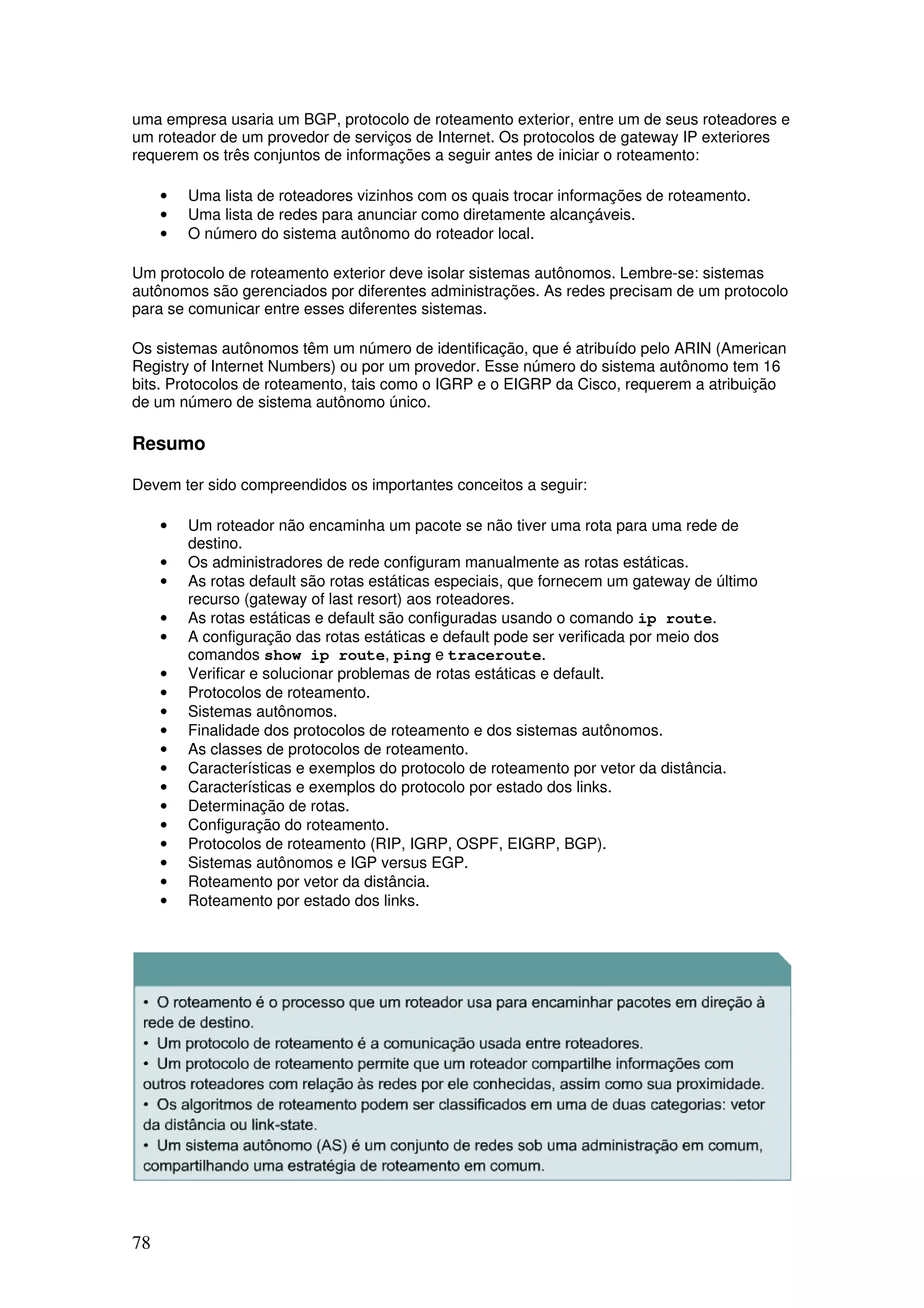 78
uma empresa usaria um BGP, protocolo de roteamento exterior, entre um de seus roteadores e
um roteador de um provedor de serviços de Internet. Os protocolos de gateway IP exteriores
requerem os três conjuntos de informações a seguir antes de iniciar o roteamento:
• Uma lista de roteadores vizinhos com os quais trocar informações de roteamento.
• Uma lista de redes para anunciar como diretamente alcançáveis.
• O número do sistema autônomo do roteador local.
Um protocolo de roteamento exterior deve isolar sistemas autônomos. Lembre-se: sistemas
autônomos são gerenciados por diferentes administrações. As redes precisam de um protocolo
para se comunicar entre esses diferentes sistemas.
Os sistemas autônomos têm um número de identificação, que é atribuído pelo ARIN (American
Registry of Internet Numbers) ou por um provedor. Esse número do sistema autônomo tem 16
bits. Protocolos de roteamento, tais como o IGRP e o EIGRP da Cisco, requerem a atribuição
de um número de sistema autônomo único.
Resumo
Devem ter sido compreendidos os importantes conceitos a seguir:
• Um roteador não encaminha um pacote se não tiver uma rota para uma rede de
destino.
• Os administradores de rede configuram manualmente as rotas estáticas.
• As rotas default são rotas estáticas especiais, que fornecem um gateway de último
recurso (gateway of last resort) aos roteadores.
• As rotas estáticas e default são configuradas usando o comando ip route.
• A configuração das rotas estáticas e default pode ser verificada por meio dos
comandos show ip route, ping e traceroute.
• Verificar e solucionar problemas de rotas estáticas e default.
• Protocolos de roteamento.
• Sistemas autônomos.
• Finalidade dos protocolos de roteamento e dos sistemas autônomos.
• As classes de protocolos de roteamento.
• Características e exemplos do protocolo de roteamento por vetor da distância.
• Características e exemplos do protocolo por estado dos links.
• Determinação de rotas.
• Configuração do roteamento.
• Protocolos de roteamento (RIP, IGRP, OSPF, EIGRP, BGP).
• Sistemas autônomos e IGP versus EGP.
• Roteamento por vetor da distância.
• Roteamento por estado dos links.
 