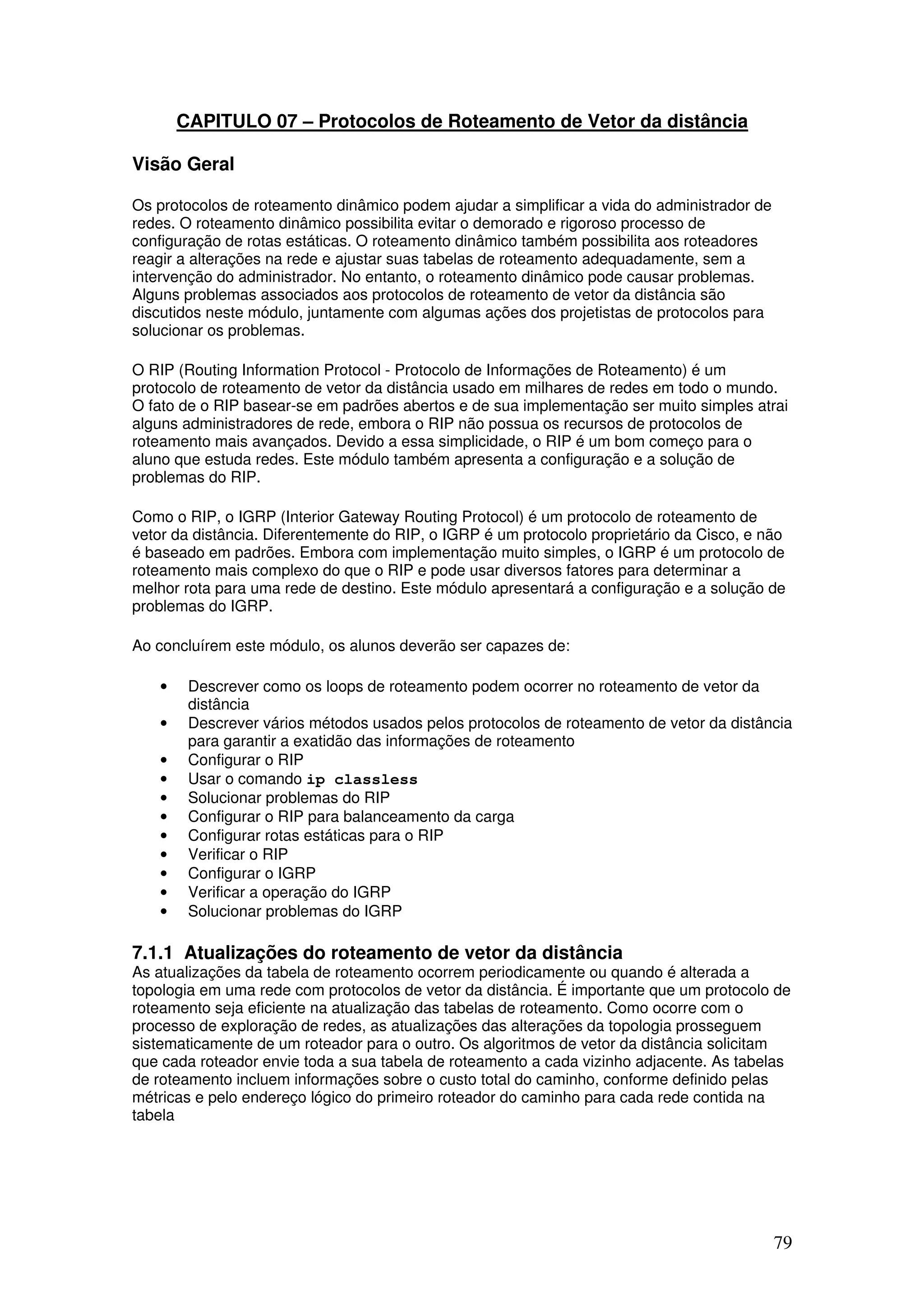 79
CAPITULO 07 – Protocolos de Roteamento de Vetor da distância
Visão Geral
Os protocolos de roteamento dinâmico podem ajudar a simplificar a vida do administrador de
redes. O roteamento dinâmico possibilita evitar o demorado e rigoroso processo de
configuração de rotas estáticas. O roteamento dinâmico também possibilita aos roteadores
reagir a alterações na rede e ajustar suas tabelas de roteamento adequadamente, sem a
intervenção do administrador. No entanto, o roteamento dinâmico pode causar problemas.
Alguns problemas associados aos protocolos de roteamento de vetor da distância são
discutidos neste módulo, juntamente com algumas ações dos projetistas de protocolos para
solucionar os problemas.
O RIP (Routing Information Protocol - Protocolo de Informações de Roteamento) é um
protocolo de roteamento de vetor da distância usado em milhares de redes em todo o mundo.
O fato de o RIP basear-se em padrões abertos e de sua implementação ser muito simples atrai
alguns administradores de rede, embora o RIP não possua os recursos de protocolos de
roteamento mais avançados. Devido a essa simplicidade, o RIP é um bom começo para o
aluno que estuda redes. Este módulo também apresenta a configuração e a solução de
problemas do RIP.
Como o RIP, o IGRP (Interior Gateway Routing Protocol) é um protocolo de roteamento de
vetor da distância. Diferentemente do RIP, o IGRP é um protocolo proprietário da Cisco, e não
é baseado em padrões. Embora com implementação muito simples, o IGRP é um protocolo de
roteamento mais complexo do que o RIP e pode usar diversos fatores para determinar a
melhor rota para uma rede de destino. Este módulo apresentará a configuração e a solução de
problemas do IGRP.
Ao concluírem este módulo, os alunos deverão ser capazes de:
• Descrever como os loops de roteamento podem ocorrer no roteamento de vetor da
distância
• Descrever vários métodos usados pelos protocolos de roteamento de vetor da distância
para garantir a exatidão das informações de roteamento
• Configurar o RIP
• Usar o comando ip classless
• Solucionar problemas do RIP
• Configurar o RIP para balanceamento da carga
• Configurar rotas estáticas para o RIP
• Verificar o RIP
• Configurar o IGRP
• Verificar a operação do IGRP
• Solucionar problemas do IGRP
7.1.1 Atualizações do roteamento de vetor da distância
As atualizações da tabela de roteamento ocorrem periodicamente ou quando é alterada a
topologia em uma rede com protocolos de vetor da distância. É importante que um protocolo de
roteamento seja eficiente na atualização das tabelas de roteamento. Como ocorre com o
processo de exploração de redes, as atualizações das alterações da topologia prosseguem
sistematicamente de um roteador para o outro. Os algoritmos de vetor da distância solicitam
que cada roteador envie toda a sua tabela de roteamento a cada vizinho adjacente. As tabelas
de roteamento incluem informações sobre o custo total do caminho, conforme definido pelas
métricas e pelo endereço lógico do primeiro roteador do caminho para cada rede contida na
tabela
 