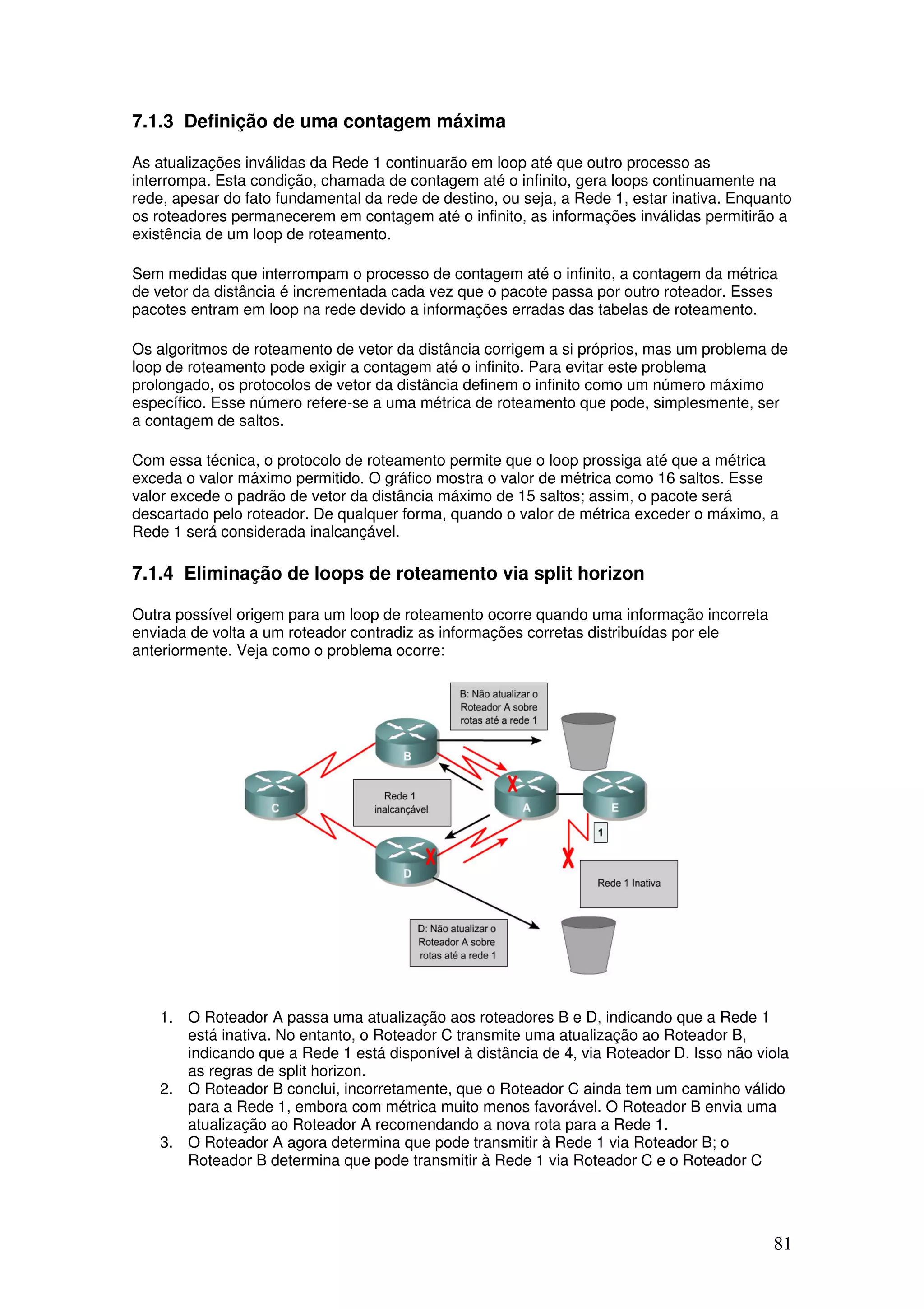 81
7.1.3 Definição de uma contagem máxima
As atualizações inválidas da Rede 1 continuarão em loop até que outro processo as
interrompa. Esta condição, chamada de contagem até o infinito, gera loops continuamente na
rede, apesar do fato fundamental da rede de destino, ou seja, a Rede 1, estar inativa. Enquanto
os roteadores permanecerem em contagem até o infinito, as informações inválidas permitirão a
existência de um loop de roteamento.
Sem medidas que interrompam o processo de contagem até o infinito, a contagem da métrica
de vetor da distância é incrementada cada vez que o pacote passa por outro roteador. Esses
pacotes entram em loop na rede devido a informações erradas das tabelas de roteamento.
Os algoritmos de roteamento de vetor da distância corrigem a si próprios, mas um problema de
loop de roteamento pode exigir a contagem até o infinito. Para evitar este problema
prolongado, os protocolos de vetor da distância definem o infinito como um número máximo
específico. Esse número refere-se a uma métrica de roteamento que pode, simplesmente, ser
a contagem de saltos.
Com essa técnica, o protocolo de roteamento permite que o loop prossiga até que a métrica
exceda o valor máximo permitido. O gráfico mostra o valor de métrica como 16 saltos. Esse
valor excede o padrão de vetor da distância máximo de 15 saltos; assim, o pacote será
descartado pelo roteador. De qualquer forma, quando o valor de métrica exceder o máximo, a
Rede 1 será considerada inalcançável.
7.1.4 Eliminação de loops de roteamento via split horizon
Outra possível origem para um loop de roteamento ocorre quando uma informação incorreta
enviada de volta a um roteador contradiz as informações corretas distribuídas por ele
anteriormente. Veja como o problema ocorre:
1. O Roteador A passa uma atualização aos roteadores B e D, indicando que a Rede 1
está inativa. No entanto, o Roteador C transmite uma atualização ao Roteador B,
indicando que a Rede 1 está disponível à distância de 4, via Roteador D. Isso não viola
as regras de split horizon.
2. O Roteador B conclui, incorretamente, que o Roteador C ainda tem um caminho válido
para a Rede 1, embora com métrica muito menos favorável. O Roteador B envia uma
atualização ao Roteador A recomendando a nova rota para a Rede 1.
3. O Roteador A agora determina que pode transmitir à Rede 1 via Roteador B; o
Roteador B determina que pode transmitir à Rede 1 via Roteador C e o Roteador C
 