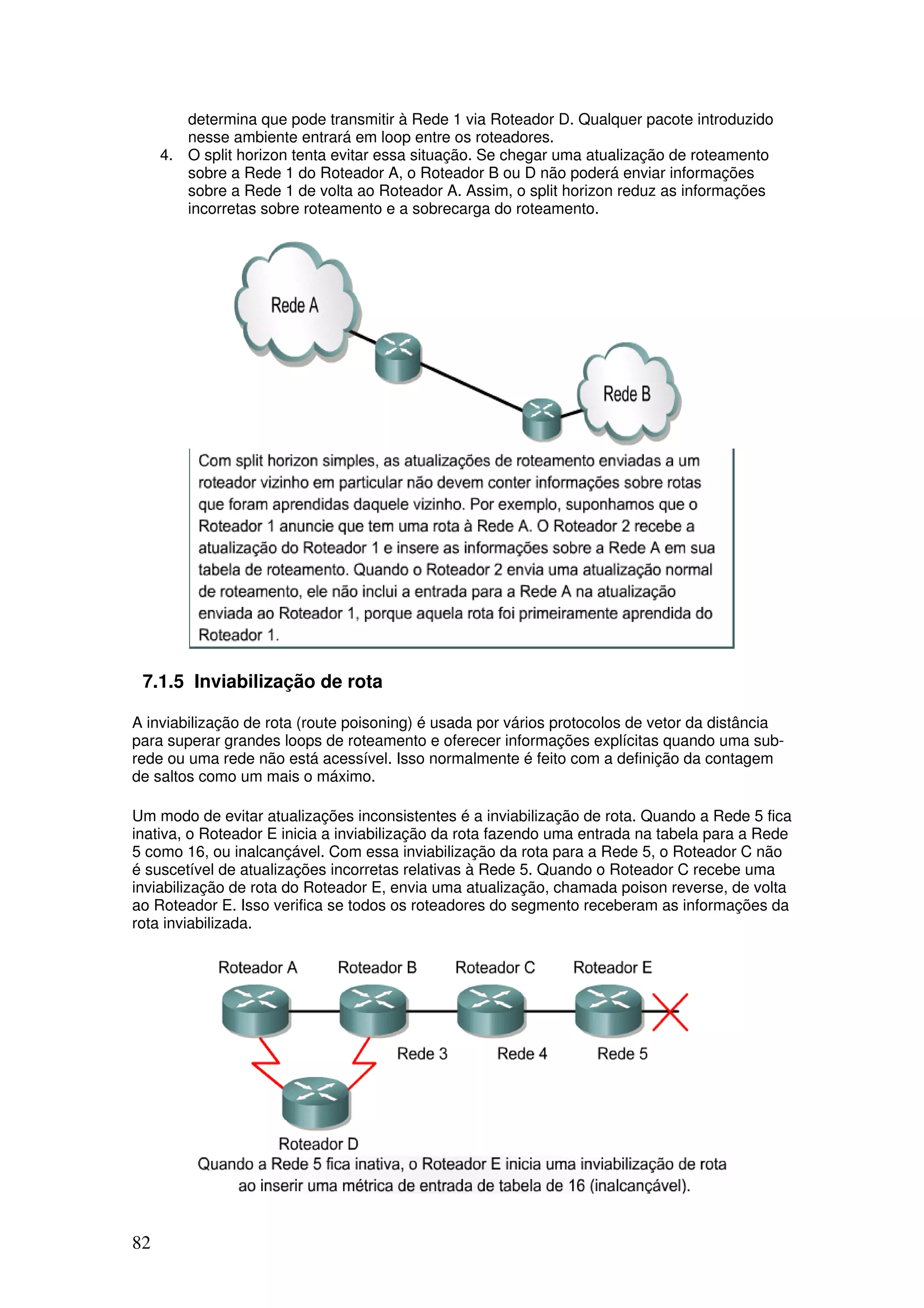 82
determina que pode transmitir à Rede 1 via Roteador D. Qualquer pacote introduzido
nesse ambiente entrará em loop entre os roteadores.
4. O split horizon tenta evitar essa situação. Se chegar uma atualização de roteamento
sobre a Rede 1 do Roteador A, o Roteador B ou D não poderá enviar informações
sobre a Rede 1 de volta ao Roteador A. Assim, o split horizon reduz as informações
incorretas sobre roteamento e a sobrecarga do roteamento.
7.1.5 Inviabilização de rota
A inviabilização de rota (route poisoning) é usada por vários protocolos de vetor da distância
para superar grandes loops de roteamento e oferecer informações explícitas quando uma sub-
rede ou uma rede não está acessível. Isso normalmente é feito com a definição da contagem
de saltos como um mais o máximo.
Um modo de evitar atualizações inconsistentes é a inviabilização de rota. Quando a Rede 5 fica
inativa, o Roteador E inicia a inviabilização da rota fazendo uma entrada na tabela para a Rede
5 como 16, ou inalcançável. Com essa inviabilização da rota para a Rede 5, o Roteador C não
é suscetível de atualizações incorretas relativas à Rede 5. Quando o Roteador C recebe uma
inviabilização de rota do Roteador E, envia uma atualização, chamada poison reverse, de volta
ao Roteador E. Isso verifica se todos os roteadores do segmento receberam as informações da
rota inviabilizada.
 