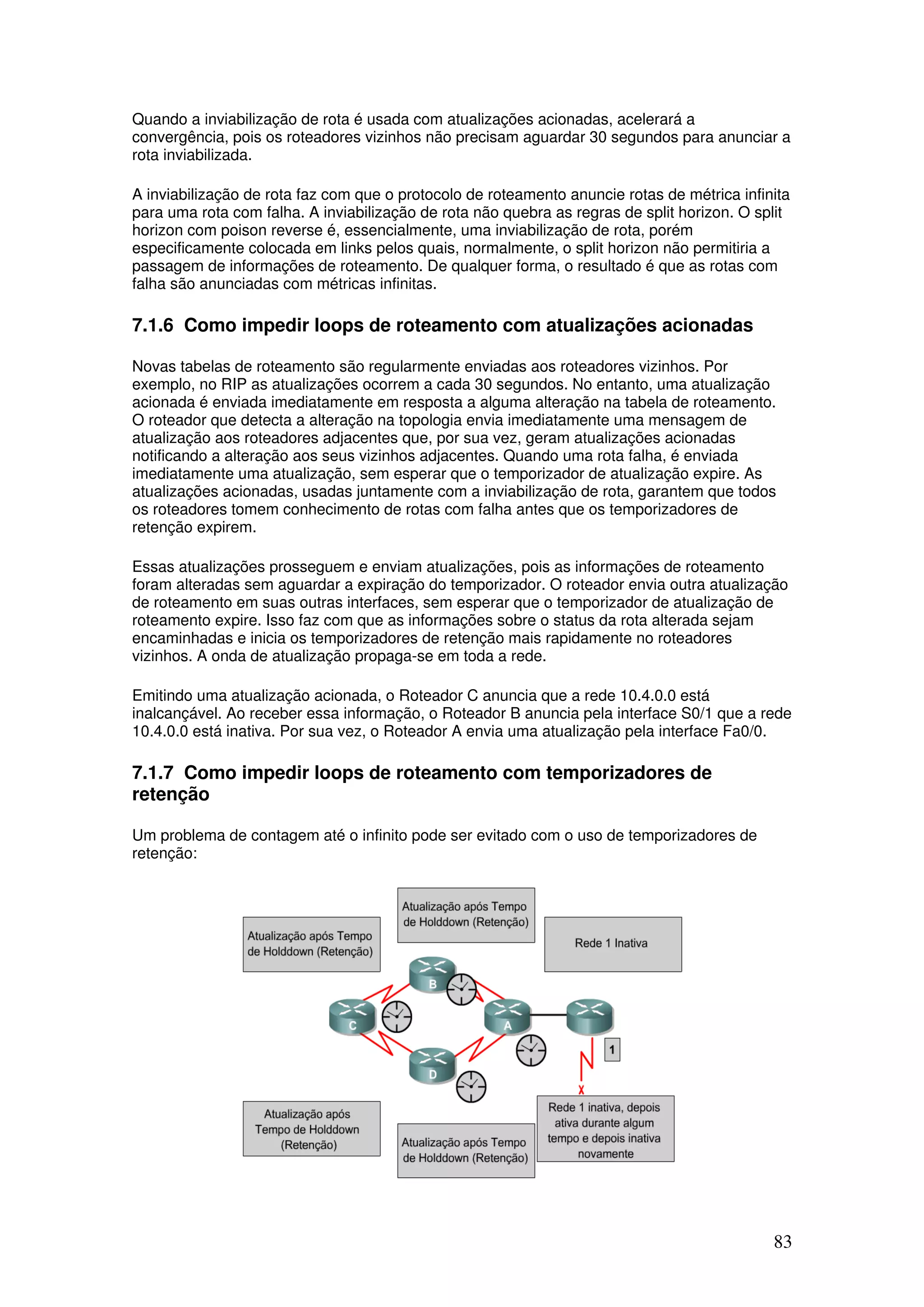 83
Quando a inviabilização de rota é usada com atualizações acionadas, acelerará a
convergência, pois os roteadores vizinhos não precisam aguardar 30 segundos para anunciar a
rota inviabilizada.
A inviabilização de rota faz com que o protocolo de roteamento anuncie rotas de métrica infinita
para uma rota com falha. A inviabilização de rota não quebra as regras de split horizon. O split
horizon com poison reverse é, essencialmente, uma inviabilização de rota, porém
especificamente colocada em links pelos quais, normalmente, o split horizon não permitiria a
passagem de informações de roteamento. De qualquer forma, o resultado é que as rotas com
falha são anunciadas com métricas infinitas.
7.1.6 Como impedir loops de roteamento com atualizações acionadas
Novas tabelas de roteamento são regularmente enviadas aos roteadores vizinhos. Por
exemplo, no RIP as atualizações ocorrem a cada 30 segundos. No entanto, uma atualização
acionada é enviada imediatamente em resposta a alguma alteração na tabela de roteamento.
O roteador que detecta a alteração na topologia envia imediatamente uma mensagem de
atualização aos roteadores adjacentes que, por sua vez, geram atualizações acionadas
notificando a alteração aos seus vizinhos adjacentes. Quando uma rota falha, é enviada
imediatamente uma atualização, sem esperar que o temporizador de atualização expire. As
atualizações acionadas, usadas juntamente com a inviabilização de rota, garantem que todos
os roteadores tomem conhecimento de rotas com falha antes que os temporizadores de
retenção expirem.
Essas atualizações prosseguem e enviam atualizações, pois as informações de roteamento
foram alteradas sem aguardar a expiração do temporizador. O roteador envia outra atualização
de roteamento em suas outras interfaces, sem esperar que o temporizador de atualização de
roteamento expire. Isso faz com que as informações sobre o status da rota alterada sejam
encaminhadas e inicia os temporizadores de retenção mais rapidamente no roteadores
vizinhos. A onda de atualização propaga-se em toda a rede.
Emitindo uma atualização acionada, o Roteador C anuncia que a rede 10.4.0.0 está
inalcançável. Ao receber essa informação, o Roteador B anuncia pela interface S0/1 que a rede
10.4.0.0 está inativa. Por sua vez, o Roteador A envia uma atualização pela interface Fa0/0.
7.1.7 Como impedir loops de roteamento com temporizadores de
retenção
Um problema de contagem até o infinito pode ser evitado com o uso de temporizadores de
retenção:
 