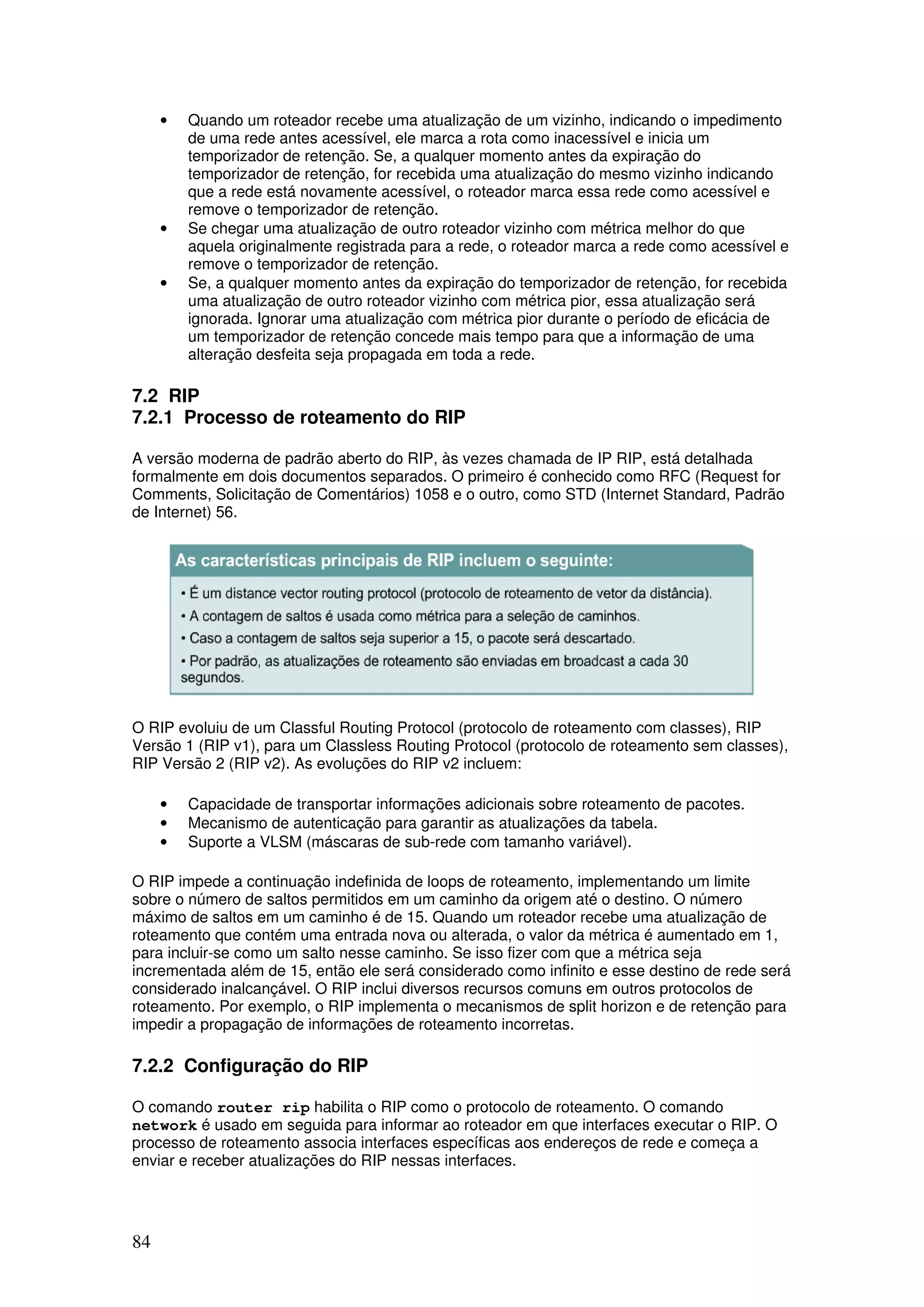 84
• Quando um roteador recebe uma atualização de um vizinho, indicando o impedimento
de uma rede antes acessível, ele marca a rota como inacessível e inicia um
temporizador de retenção. Se, a qualquer momento antes da expiração do
temporizador de retenção, for recebida uma atualização do mesmo vizinho indicando
que a rede está novamente acessível, o roteador marca essa rede como acessível e
remove o temporizador de retenção.
• Se chegar uma atualização de outro roteador vizinho com métrica melhor do que
aquela originalmente registrada para a rede, o roteador marca a rede como acessível e
remove o temporizador de retenção.
• Se, a qualquer momento antes da expiração do temporizador de retenção, for recebida
uma atualização de outro roteador vizinho com métrica pior, essa atualização será
ignorada. Ignorar uma atualização com métrica pior durante o período de eficácia de
um temporizador de retenção concede mais tempo para que a informação de uma
alteração desfeita seja propagada em toda a rede.
7.2 RIP
7.2.1 Processo de roteamento do RIP
A versão moderna de padrão aberto do RIP, às vezes chamada de IP RIP, está detalhada
formalmente em dois documentos separados. O primeiro é conhecido como RFC (Request for
Comments, Solicitação de Comentários) 1058 e o outro, como STD (Internet Standard, Padrão
de Internet) 56.
O RIP evoluiu de um Classful Routing Protocol (protocolo de roteamento com classes), RIP
Versão 1 (RIP v1), para um Classless Routing Protocol (protocolo de roteamento sem classes),
RIP Versão 2 (RIP v2). As evoluções do RIP v2 incluem:
• Capacidade de transportar informações adicionais sobre roteamento de pacotes.
• Mecanismo de autenticação para garantir as atualizações da tabela.
• Suporte a VLSM (máscaras de sub-rede com tamanho variável).
O RIP impede a continuação indefinida de loops de roteamento, implementando um limite
sobre o número de saltos permitidos em um caminho da origem até o destino. O número
máximo de saltos em um caminho é de 15. Quando um roteador recebe uma atualização de
roteamento que contém uma entrada nova ou alterada, o valor da métrica é aumentado em 1,
para incluir-se como um salto nesse caminho. Se isso fizer com que a métrica seja
incrementada além de 15, então ele será considerado como infinito e esse destino de rede será
considerado inalcançável. O RIP inclui diversos recursos comuns em outros protocolos de
roteamento. Por exemplo, o RIP implementa o mecanismos de split horizon e de retenção para
impedir a propagação de informações de roteamento incorretas.
7.2.2 Configuração do RIP
O comando router rip habilita o RIP como o protocolo de roteamento. O comando
network é usado em seguida para informar ao roteador em que interfaces executar o RIP. O
processo de roteamento associa interfaces específicas aos endereços de rede e começa a
enviar e receber atualizações do RIP nessas interfaces.
 