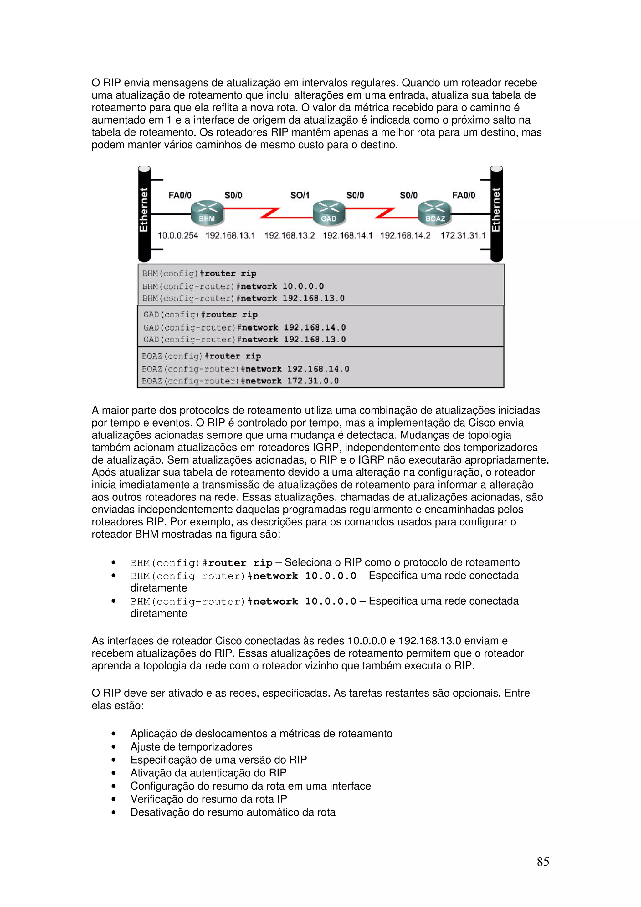 85
O RIP envia mensagens de atualização em intervalos regulares. Quando um roteador recebe
uma atualização de roteamento que inclui alterações em uma entrada, atualiza sua tabela de
roteamento para que ela reflita a nova rota. O valor da métrica recebido para o caminho é
aumentado em 1 e a interface de origem da atualização é indicada como o próximo salto na
tabela de roteamento. Os roteadores RIP mantêm apenas a melhor rota para um destino, mas
podem manter vários caminhos de mesmo custo para o destino.
A maior parte dos protocolos de roteamento utiliza uma combinação de atualizações iniciadas
por tempo e eventos. O RIP é controlado por tempo, mas a implementação da Cisco envia
atualizações acionadas sempre que uma mudança é detectada. Mudanças de topologia
também acionam atualizações em roteadores IGRP, independentemente dos temporizadores
de atualização. Sem atualizações acionadas, o RIP e o IGRP não executarão apropriadamente.
Após atualizar sua tabela de roteamento devido a uma alteração na configuração, o roteador
inicia imediatamente a transmissão de atualizações de roteamento para informar a alteração
aos outros roteadores na rede. Essas atualizações, chamadas de atualizações acionadas, são
enviadas independentemente daquelas programadas regularmente e encaminhadas pelos
roteadores RIP. Por exemplo, as descrições para os comandos usados para configurar o
roteador BHM mostradas na figura são:
• BHM(config)#router rip – Seleciona o RIP como o protocolo de roteamento
• BHM(config-router)#network 10.0.0.0 – Especifica uma rede conectada
diretamente
• BHM(config-router)#network 10.0.0.0 – Especifica uma rede conectada
diretamente
As interfaces de roteador Cisco conectadas às redes 10.0.0.0 e 192.168.13.0 enviam e
recebem atualizações do RIP. Essas atualizações de roteamento permitem que o roteador
aprenda a topologia da rede com o roteador vizinho que também executa o RIP.
O RIP deve ser ativado e as redes, especificadas. As tarefas restantes são opcionais. Entre
elas estão:
• Aplicação de deslocamentos a métricas de roteamento
• Ajuste de temporizadores
• Especificação de uma versão do RIP
• Ativação da autenticação do RIP
• Configuração do resumo da rota em uma interface
• Verificação do resumo da rota IP
• Desativação do resumo automático da rota
 