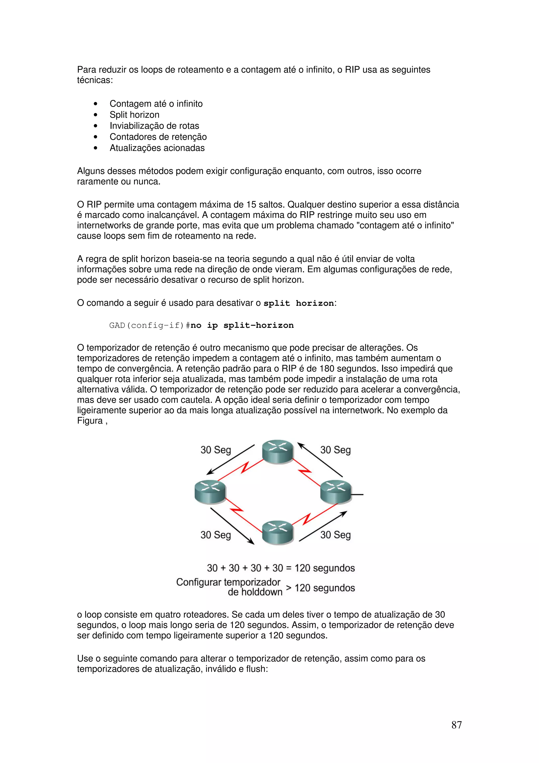 87
Para reduzir os loops de roteamento e a contagem até o infinito, o RIP usa as seguintes
técnicas:
• Contagem até o infinito
• Split horizon
• Inviabilização de rotas
• Contadores de retenção
• Atualizações acionadas
Alguns desses métodos podem exigir configuração enquanto, com outros, isso ocorre
raramente ou nunca.
O RIP permite uma contagem máxima de 15 saltos. Qualquer destino superior a essa distância
é marcado como inalcançável. A contagem máxima do RIP restringe muito seu uso em
internetworks de grande porte, mas evita que um problema chamado "contagem até o infinito"
cause loops sem fim de roteamento na rede.
A regra de split horizon baseia-se na teoria segundo a qual não é útil enviar de volta
informações sobre uma rede na direção de onde vieram. Em algumas configurações de rede,
pode ser necessário desativar o recurso de split horizon.
O comando a seguir é usado para desativar o split horizon:
GAD(config-if)#no ip split-horizon
O temporizador de retenção é outro mecanismo que pode precisar de alterações. Os
temporizadores de retenção impedem a contagem até o infinito, mas também aumentam o
tempo de convergência. A retenção padrão para o RIP é de 180 segundos. Isso impedirá que
qualquer rota inferior seja atualizada, mas também pode impedir a instalação de uma rota
alternativa válida. O temporizador de retenção pode ser reduzido para acelerar a convergência,
mas deve ser usado com cautela. A opção ideal seria definir o temporizador com tempo
ligeiramente superior ao da mais longa atualização possível na internetwork. No exemplo da
Figura ,
o loop consiste em quatro roteadores. Se cada um deles tiver o tempo de atualização de 30
segundos, o loop mais longo seria de 120 segundos. Assim, o temporizador de retenção deve
ser definido com tempo ligeiramente superior a 120 segundos.
Use o seguinte comando para alterar o temporizador de retenção, assim como para os
temporizadores de atualização, inválido e flush:
 