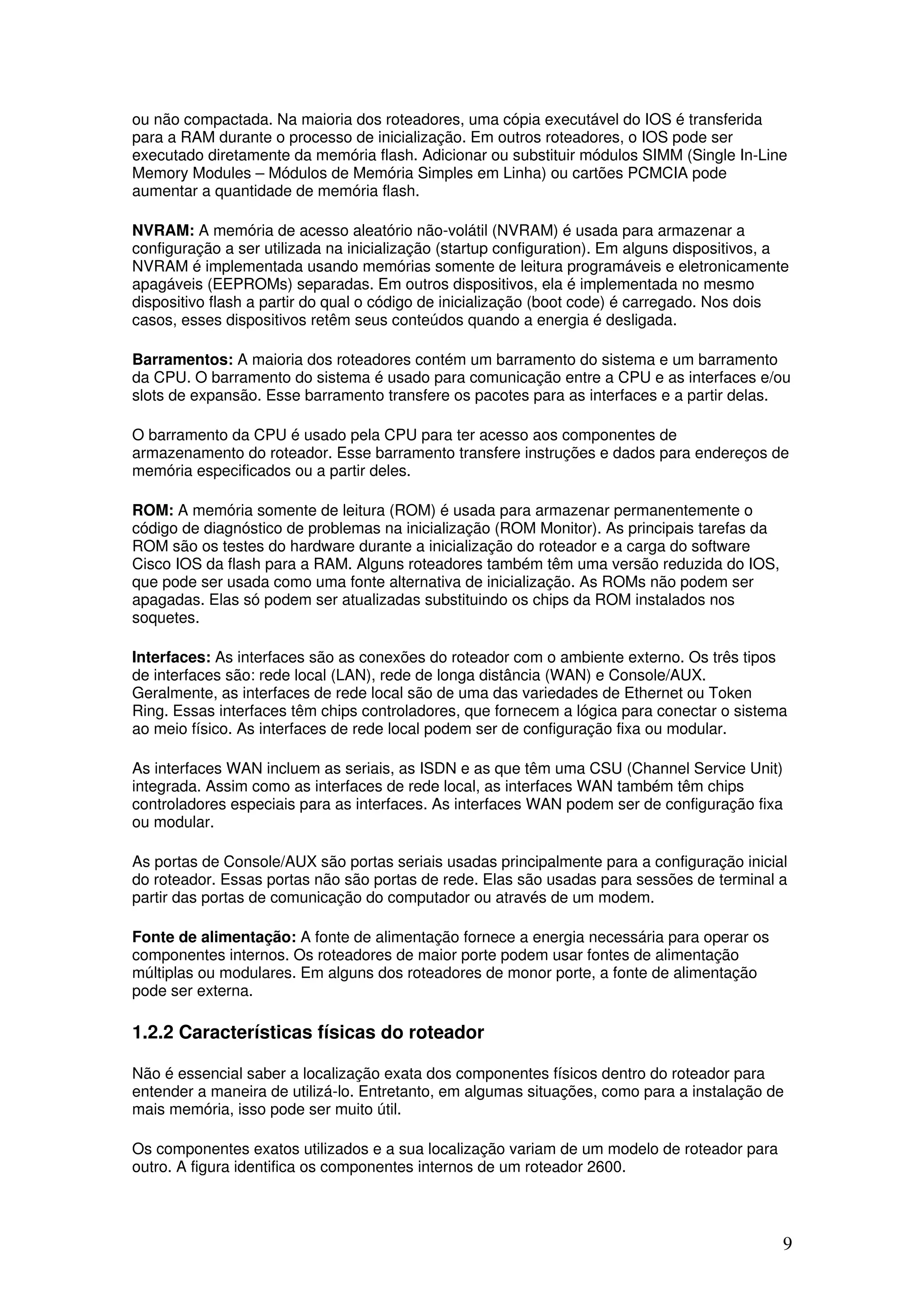 9
ou não compactada. Na maioria dos roteadores, uma cópia executável do IOS é transferida
para a RAM durante o processo de inicialização. Em outros roteadores, o IOS pode ser
executado diretamente da memória flash. Adicionar ou substituir módulos SIMM (Single In-Line
Memory Modules – Módulos de Memória Simples em Linha) ou cartões PCMCIA pode
aumentar a quantidade de memória flash.
NVRAM: A memória de acesso aleatório não-volátil (NVRAM) é usada para armazenar a
configuração a ser utilizada na inicialização (startup configuration). Em alguns dispositivos, a
NVRAM é implementada usando memórias somente de leitura programáveis e eletronicamente
apagáveis (EEPROMs) separadas. Em outros dispositivos, ela é implementada no mesmo
dispositivo flash a partir do qual o código de inicialização (boot code) é carregado. Nos dois
casos, esses dispositivos retêm seus conteúdos quando a energia é desligada.
Barramentos: A maioria dos roteadores contém um barramento do sistema e um barramento
da CPU. O barramento do sistema é usado para comunicação entre a CPU e as interfaces e/ou
slots de expansão. Esse barramento transfere os pacotes para as interfaces e a partir delas.
O barramento da CPU é usado pela CPU para ter acesso aos componentes de
armazenamento do roteador. Esse barramento transfere instruções e dados para endereços de
memória especificados ou a partir deles.
ROM: A memória somente de leitura (ROM) é usada para armazenar permanentemente o
código de diagnóstico de problemas na inicialização (ROM Monitor). As principais tarefas da
ROM são os testes do hardware durante a inicialização do roteador e a carga do software
Cisco IOS da flash para a RAM. Alguns roteadores também têm uma versão reduzida do IOS,
que pode ser usada como uma fonte alternativa de inicialização. As ROMs não podem ser
apagadas. Elas só podem ser atualizadas substituindo os chips da ROM instalados nos
soquetes.
Interfaces: As interfaces são as conexões do roteador com o ambiente externo. Os três tipos
de interfaces são: rede local (LAN), rede de longa distância (WAN) e Console/AUX.
Geralmente, as interfaces de rede local são de uma das variedades de Ethernet ou Token
Ring. Essas interfaces têm chips controladores, que fornecem a lógica para conectar o sistema
ao meio físico. As interfaces de rede local podem ser de configuração fixa ou modular.
As interfaces WAN incluem as seriais, as ISDN e as que têm uma CSU (Channel Service Unit)
integrada. Assim como as interfaces de rede local, as interfaces WAN também têm chips
controladores especiais para as interfaces. As interfaces WAN podem ser de configuração fixa
ou modular.
As portas de Console/AUX são portas seriais usadas principalmente para a configuração inicial
do roteador. Essas portas não são portas de rede. Elas são usadas para sessões de terminal a
partir das portas de comunicação do computador ou através de um modem.
Fonte de alimentação: A fonte de alimentação fornece a energia necessária para operar os
componentes internos. Os roteadores de maior porte podem usar fontes de alimentação
múltiplas ou modulares. Em alguns dos roteadores de monor porte, a fonte de alimentação
pode ser externa.
1.2.2 Características físicas do roteador
Não é essencial saber a localização exata dos componentes físicos dentro do roteador para
entender a maneira de utilizá-lo. Entretanto, em algumas situações, como para a instalação de
mais memória, isso pode ser muito útil.
Os componentes exatos utilizados e a sua localização variam de um modelo de roteador para
outro. A figura identifica os componentes internos de um roteador 2600.
 