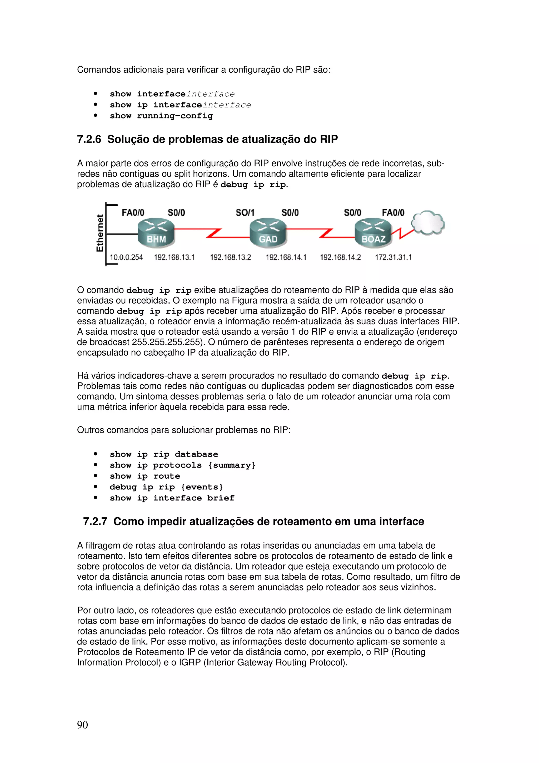 90
Comandos adicionais para verificar a configuração do RIP são:
• show interfaceinterface
• show ip interfaceinterface
• show running-config
7.2.6 Solução de problemas de atualização do RIP
A maior parte dos erros de configuração do RIP envolve instruções de rede incorretas, sub-
redes não contíguas ou split horizons. Um comando altamente eficiente para localizar
problemas de atualização do RIP é debug ip rip.
O comando debug ip rip exibe atualizações do roteamento do RIP à medida que elas são
enviadas ou recebidas. O exemplo na Figura mostra a saída de um roteador usando o
comando debug ip rip após receber uma atualização do RIP. Após receber e processar
essa atualização, o roteador envia a informação recém-atualizada às suas duas interfaces RIP.
A saída mostra que o roteador está usando a versão 1 do RIP e envia a atualização (endereço
de broadcast 255.255.255.255). O número de parênteses representa o endereço de origem
encapsulado no cabeçalho IP da atualização do RIP.
Há vários indicadores-chave a serem procurados no resultado do comando debug ip rip.
Problemas tais como redes não contíguas ou duplicadas podem ser diagnosticados com esse
comando. Um sintoma desses problemas seria o fato de um roteador anunciar uma rota com
uma métrica inferior àquela recebida para essa rede.
Outros comandos para solucionar problemas no RIP:
• show ip rip database
• show ip protocols {summary}
• show ip route
• debug ip rip {events}
• show ip interface brief
7.2.7 Como impedir atualizações de roteamento em uma interface
A filtragem de rotas atua controlando as rotas inseridas ou anunciadas em uma tabela de
roteamento. Isto tem efeitos diferentes sobre os protocolos de roteamento de estado de link e
sobre protocolos de vetor da distância. Um roteador que esteja executando um protocolo de
vetor da distância anuncia rotas com base em sua tabela de rotas. Como resultado, um filtro de
rota influencia a definição das rotas a serem anunciadas pelo roteador aos seus vizinhos.
Por outro lado, os roteadores que estão executando protocolos de estado de link determinam
rotas com base em informações do banco de dados de estado de link, e não das entradas de
rotas anunciadas pelo roteador. Os filtros de rota não afetam os anúncios ou o banco de dados
de estado de link. Por esse motivo, as informações deste documento aplicam-se somente a
Protocolos de Roteamento IP de vetor da distância como, por exemplo, o RIP (Routing
Information Protocol) e o IGRP (Interior Gateway Routing Protocol).
 