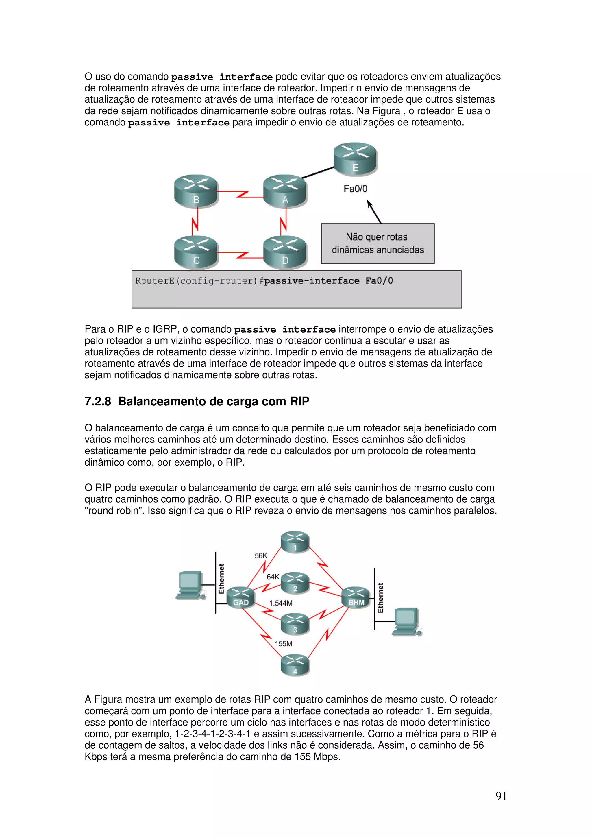 91
O uso do comando passive interface pode evitar que os roteadores enviem atualizações
de roteamento através de uma interface de roteador. Impedir o envio de mensagens de
atualização de roteamento através de uma interface de roteador impede que outros sistemas
da rede sejam notificados dinamicamente sobre outras rotas. Na Figura , o roteador E usa o
comando passive interface para impedir o envio de atualizações de roteamento.
Para o RIP e o IGRP, o comando passive interface interrompe o envio de atualizações
pelo roteador a um vizinho específico, mas o roteador continua a escutar e usar as
atualizações de roteamento desse vizinho. Impedir o envio de mensagens de atualização de
roteamento através de uma interface de roteador impede que outros sistemas da interface
sejam notificados dinamicamente sobre outras rotas.
7.2.8 Balanceamento de carga com RIP
O balanceamento de carga é um conceito que permite que um roteador seja beneficiado com
vários melhores caminhos até um determinado destino. Esses caminhos são definidos
estaticamente pelo administrador da rede ou calculados por um protocolo de roteamento
dinâmico como, por exemplo, o RIP.
O RIP pode executar o balanceamento de carga em até seis caminhos de mesmo custo com
quatro caminhos como padrão. O RIP executa o que é chamado de balanceamento de carga
"round robin". Isso significa que o RIP reveza o envio de mensagens nos caminhos paralelos.
A Figura mostra um exemplo de rotas RIP com quatro caminhos de mesmo custo. O roteador
começará com um ponto de interface para a interface conectada ao roteador 1. Em seguida,
esse ponto de interface percorre um ciclo nas interfaces e nas rotas de modo determinístico
como, por exemplo, 1-2-3-4-1-2-3-4-1 e assim sucessivamente. Como a métrica para o RIP é
de contagem de saltos, a velocidade dos links não é considerada. Assim, o caminho de 56
Kbps terá a mesma preferência do caminho de 155 Mbps.
 
