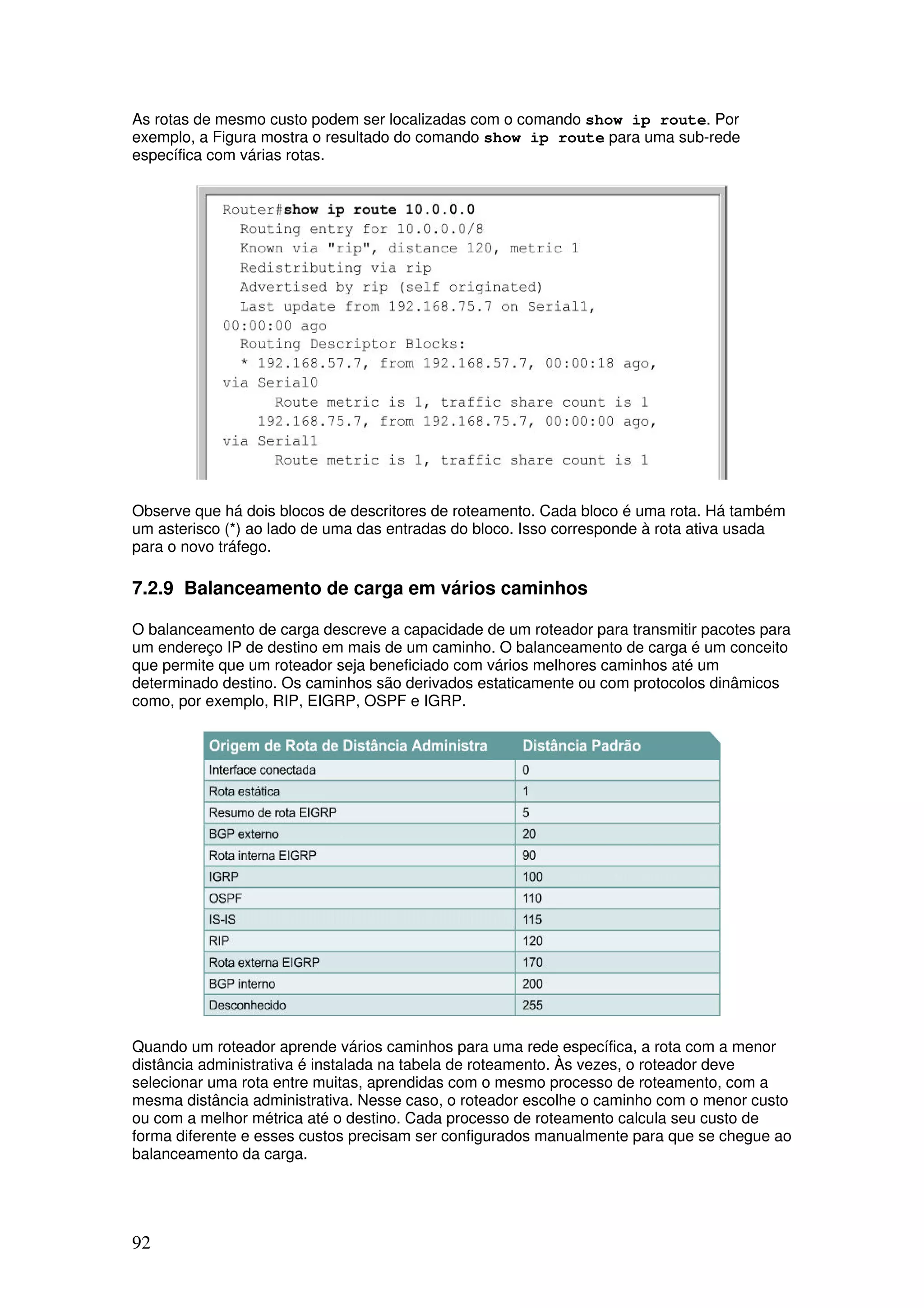 92
As rotas de mesmo custo podem ser localizadas com o comando show ip route. Por
exemplo, a Figura mostra o resultado do comando show ip route para uma sub-rede
específica com várias rotas.
Observe que há dois blocos de descritores de roteamento. Cada bloco é uma rota. Há também
um asterisco (*) ao lado de uma das entradas do bloco. Isso corresponde à rota ativa usada
para o novo tráfego.
7.2.9 Balanceamento de carga em vários caminhos
O balanceamento de carga descreve a capacidade de um roteador para transmitir pacotes para
um endereço IP de destino em mais de um caminho. O balanceamento de carga é um conceito
que permite que um roteador seja beneficiado com vários melhores caminhos até um
determinado destino. Os caminhos são derivados estaticamente ou com protocolos dinâmicos
como, por exemplo, RIP, EIGRP, OSPF e IGRP.
Quando um roteador aprende vários caminhos para uma rede específica, a rota com a menor
distância administrativa é instalada na tabela de roteamento. Às vezes, o roteador deve
selecionar uma rota entre muitas, aprendidas com o mesmo processo de roteamento, com a
mesma distância administrativa. Nesse caso, o roteador escolhe o caminho com o menor custo
ou com a melhor métrica até o destino. Cada processo de roteamento calcula seu custo de
forma diferente e esses custos precisam ser configurados manualmente para que se chegue ao
balanceamento da carga.
 