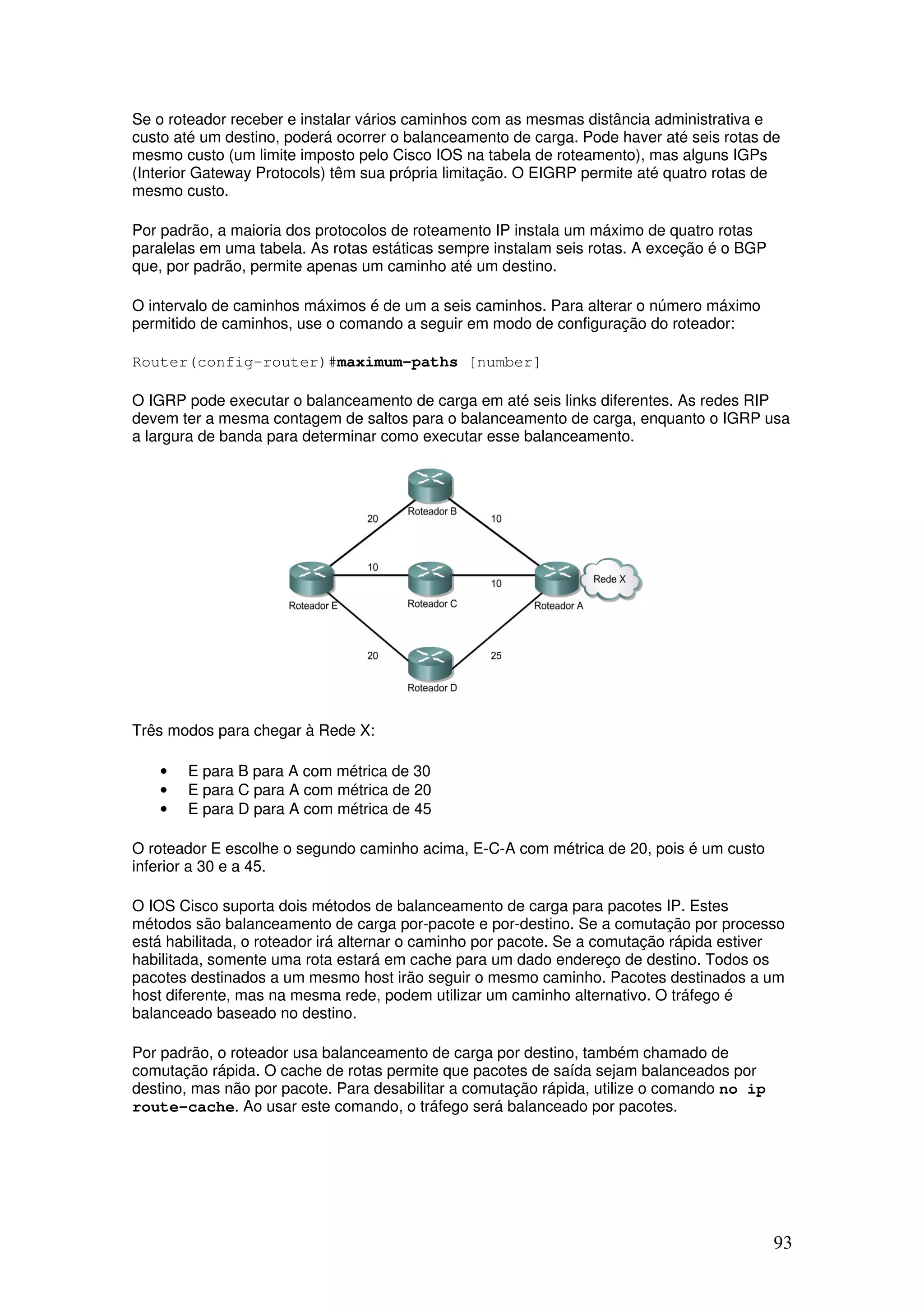 93
Se o roteador receber e instalar vários caminhos com as mesmas distância administrativa e
custo até um destino, poderá ocorrer o balanceamento de carga. Pode haver até seis rotas de
mesmo custo (um limite imposto pelo Cisco IOS na tabela de roteamento), mas alguns IGPs
(Interior Gateway Protocols) têm sua própria limitação. O EIGRP permite até quatro rotas de
mesmo custo.
Por padrão, a maioria dos protocolos de roteamento IP instala um máximo de quatro rotas
paralelas em uma tabela. As rotas estáticas sempre instalam seis rotas. A exceção é o BGP
que, por padrão, permite apenas um caminho até um destino.
O intervalo de caminhos máximos é de um a seis caminhos. Para alterar o número máximo
permitido de caminhos, use o comando a seguir em modo de configuração do roteador:
Router(config-router)#maximum-paths [number]
O IGRP pode executar o balanceamento de carga em até seis links diferentes. As redes RIP
devem ter a mesma contagem de saltos para o balanceamento de carga, enquanto o IGRP usa
a largura de banda para determinar como executar esse balanceamento.
Três modos para chegar à Rede X:
• E para B para A com métrica de 30
• E para C para A com métrica de 20
• E para D para A com métrica de 45
O roteador E escolhe o segundo caminho acima, E-C-A com métrica de 20, pois é um custo
inferior a 30 e a 45.
O IOS Cisco suporta dois métodos de balanceamento de carga para pacotes IP. Estes
métodos são balanceamento de carga por-pacote e por-destino. Se a comutação por processo
está habilitada, o roteador irá alternar o caminho por pacote. Se a comutação rápida estiver
habilitada, somente uma rota estará em cache para um dado endereço de destino. Todos os
pacotes destinados a um mesmo host irão seguir o mesmo caminho. Pacotes destinados a um
host diferente, mas na mesma rede, podem utilizar um caminho alternativo. O tráfego é
balanceado baseado no destino.
Por padrão, o roteador usa balanceamento de carga por destino, também chamado de
comutação rápida. O cache de rotas permite que pacotes de saída sejam balanceados por
destino, mas não por pacote. Para desabilitar a comutação rápida, utilize o comando no ip
route-cache. Ao usar este comando, o tráfego será balanceado por pacotes.
 