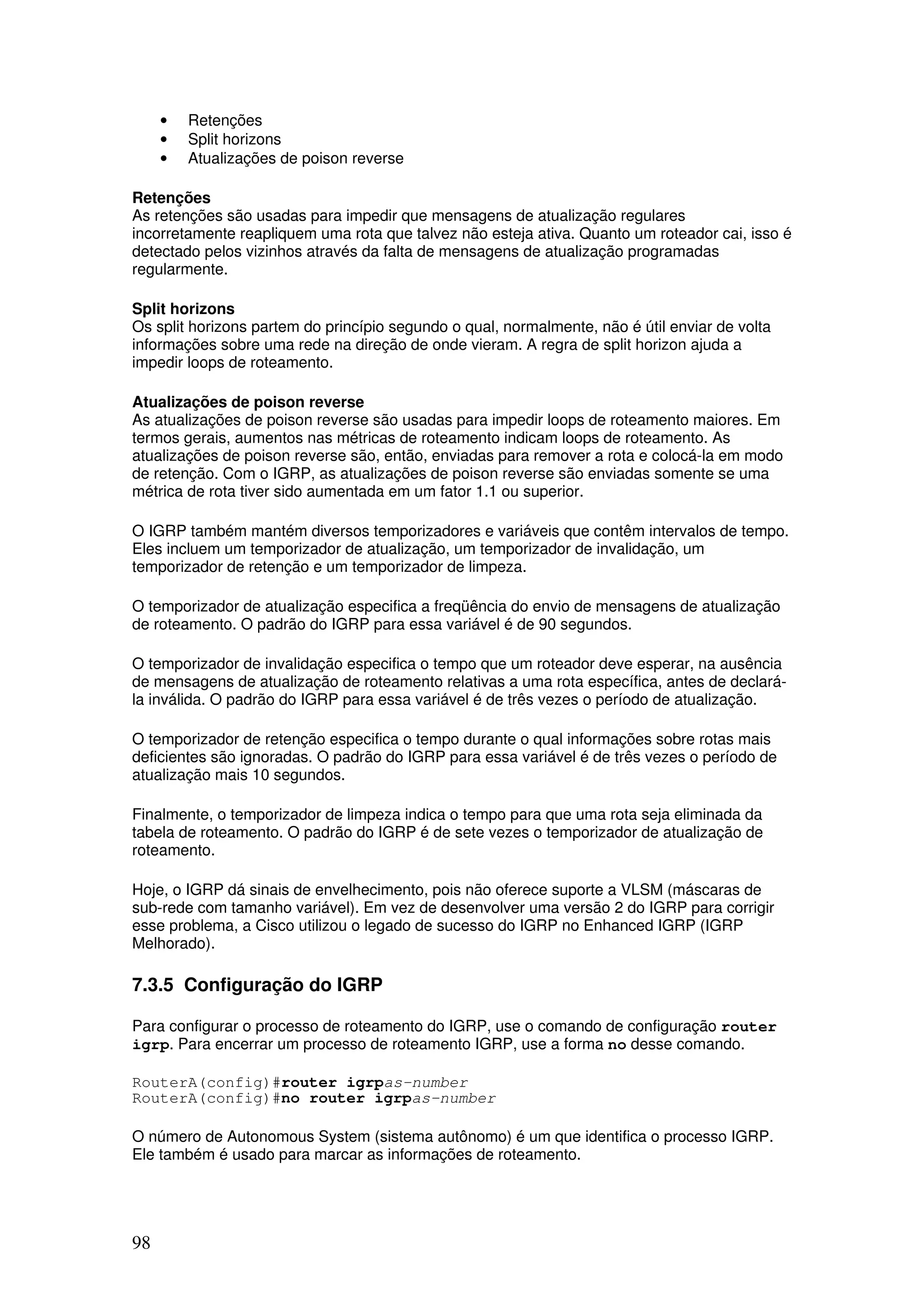 98
• Retenções
• Split horizons
• Atualizações de poison reverse
Retenções
As retenções são usadas para impedir que mensagens de atualização regulares
incorretamente reapliquem uma rota que talvez não esteja ativa. Quanto um roteador cai, isso é
detectado pelos vizinhos através da falta de mensagens de atualização programadas
regularmente.
Split horizons
Os split horizons partem do princípio segundo o qual, normalmente, não é útil enviar de volta
informações sobre uma rede na direção de onde vieram. A regra de split horizon ajuda a
impedir loops de roteamento.
Atualizações de poison reverse
As atualizações de poison reverse são usadas para impedir loops de roteamento maiores. Em
termos gerais, aumentos nas métricas de roteamento indicam loops de roteamento. As
atualizações de poison reverse são, então, enviadas para remover a rota e colocá-la em modo
de retenção. Com o IGRP, as atualizações de poison reverse são enviadas somente se uma
métrica de rota tiver sido aumentada em um fator 1.1 ou superior.
O IGRP também mantém diversos temporizadores e variáveis que contêm intervalos de tempo.
Eles incluem um temporizador de atualização, um temporizador de invalidação, um
temporizador de retenção e um temporizador de limpeza.
O temporizador de atualização especifica a freqüência do envio de mensagens de atualização
de roteamento. O padrão do IGRP para essa variável é de 90 segundos.
O temporizador de invalidação especifica o tempo que um roteador deve esperar, na ausência
de mensagens de atualização de roteamento relativas a uma rota específica, antes de declará-
la inválida. O padrão do IGRP para essa variável é de três vezes o período de atualização.
O temporizador de retenção especifica o tempo durante o qual informações sobre rotas mais
deficientes são ignoradas. O padrão do IGRP para essa variável é de três vezes o período de
atualização mais 10 segundos.
Finalmente, o temporizador de limpeza indica o tempo para que uma rota seja eliminada da
tabela de roteamento. O padrão do IGRP é de sete vezes o temporizador de atualização de
roteamento.
Hoje, o IGRP dá sinais de envelhecimento, pois não oferece suporte a VLSM (máscaras de
sub-rede com tamanho variável). Em vez de desenvolver uma versão 2 do IGRP para corrigir
esse problema, a Cisco utilizou o legado de sucesso do IGRP no Enhanced IGRP (IGRP
Melhorado).
7.3.5 Configuração do IGRP
Para configurar o processo de roteamento do IGRP, use o comando de configuração router
igrp. Para encerrar um processo de roteamento IGRP, use a forma no desse comando.
RouterA(config)#router igrpas-number
RouterA(config)#no router igrpas-number
O número de Autonomous System (sistema autônomo) é um que identifica o processo IGRP.
Ele também é usado para marcar as informações de roteamento.
 