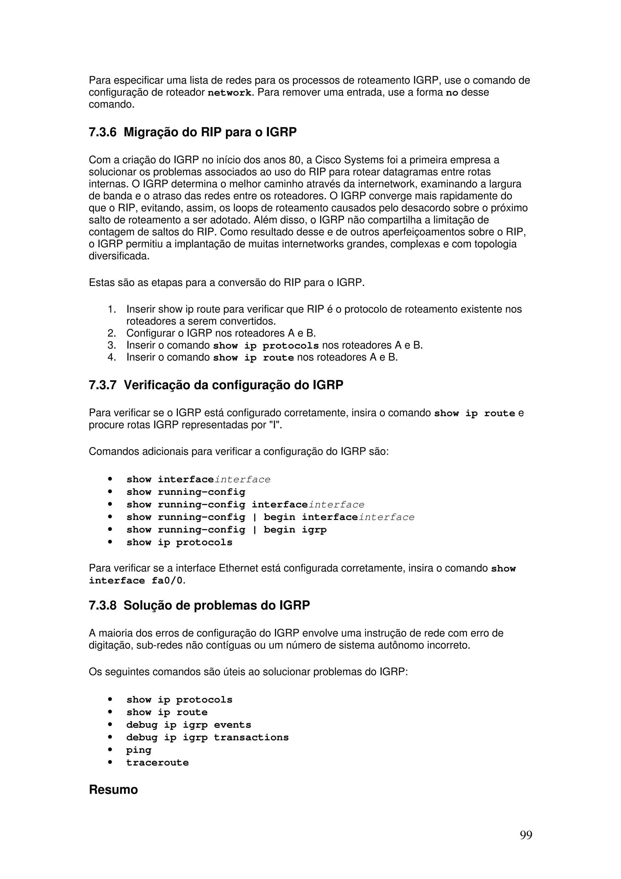 99
Para especificar uma lista de redes para os processos de roteamento IGRP, use o comando de
configuração de roteador network. Para remover uma entrada, use a forma no desse
comando.
7.3.6 Migração do RIP para o IGRP
Com a criação do IGRP no início dos anos 80, a Cisco Systems foi a primeira empresa a
solucionar os problemas associados ao uso do RIP para rotear datagramas entre rotas
internas. O IGRP determina o melhor caminho através da internetwork, examinando a largura
de banda e o atraso das redes entre os roteadores. O IGRP converge mais rapidamente do
que o RIP, evitando, assim, os loops de roteamento causados pelo desacordo sobre o próximo
salto de roteamento a ser adotado. Além disso, o IGRP não compartilha a limitação de
contagem de saltos do RIP. Como resultado desse e de outros aperfeiçoamentos sobre o RIP,
o IGRP permitiu a implantação de muitas internetworks grandes, complexas e com topologia
diversificada.
Estas são as etapas para a conversão do RIP para o IGRP.
1. Inserir show ip route para verificar que RIP é o protocolo de roteamento existente nos
roteadores a serem convertidos.
2. Configurar o IGRP nos roteadores A e B.
3. Inserir o comando show ip protocols nos roteadores A e B.
4. Inserir o comando show ip route nos roteadores A e B.
7.3.7 Verificação da configuração do IGRP
Para verificar se o IGRP está configurado corretamente, insira o comando show ip route e
procure rotas IGRP representadas por "I".
Comandos adicionais para verificar a configuração do IGRP são:
• show interfaceinterface
• show running-config
• show running-config interfaceinterface
• show running-config | begin interfaceinterface
• show running-config | begin igrp
• show ip protocols
Para verificar se a interface Ethernet está configurada corretamente, insira o comando show
interface fa0/0.
7.3.8 Solução de problemas do IGRP
A maioria dos erros de configuração do IGRP envolve uma instrução de rede com erro de
digitação, sub-redes não contíguas ou um número de sistema autônomo incorreto.
Os seguintes comandos são úteis ao solucionar problemas do IGRP:
• show ip protocols
• show ip route
• debug ip igrp events
• debug ip igrp transactions
• ping
• traceroute
Resumo
 