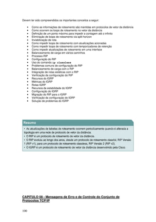 100
Devem ter sido compreendidos os importantes conceitos a seguir:
• Como as informações de roteamento são mantidas em protocolos de vetor da distância
• Como ocorrem os loops de roteamento no vetor da distância
• Definição de um ponto máximo para impedir a contagem até o infinito
• Eliminação de loops de roteamento via split horizon
• Inviabilização de rota
• Como impedir loops de roteamento com atualizações acionadas
• Como impedir loops de roteamento com temporizadores de retenção
• Como impedir atualizações de roteamento em uma interface
• Balanceamento de carga em vários caminhos
• Processo RIP
• Configuração do RIP
• Uso do comando ip classless
• Problemas comuns de configuração do RIP
• Balanceamento de carga com o RIP
• Integração de rotas estáticas com o RIP
• Verificação da configuração do RIP
• Recursos do IGRP
• Métricas do IGRP
• Rotas IGRP
• Recursos de estabilidade do IGRP
• Configuração do IGRP
• Migração do RIP para o IGRP
• Verificação da configuração do IGRP
• Solução de problemas do IGRP
CAPITULO 08 - Mensagens de Erro e de Controle do Conjunto de
Protocolos TCP/IP
 