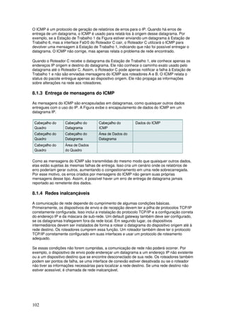 102
O ICMP é um protocolo de geração de relatórios de erros para o IP. Quando há erros de
entrega de um datagrama, o ICMP é usado para relatá-los à origem desse datagrama. Por
exemplo, se a Estação de Trabalho 1 da Figura estiver enviando um datagrama à Estação de
Trabalho 6, mas a interface Fa0/0 do Roteador C cair, o Roteador C utilizará o ICMP para
devolver uma mensagem à Estação de Trabalho 1, indicando que não foi possível entregar o
datagrama. O ICMP não corrige, mas apenas relata o problema de rede encontrado.
Quando o Roteador C recebe o datagrama da Estação de Trabalho 1, ele conhece apenas os
endereços IP origem e destino do datagrama. Ele não conhece o caminho exato usado pelo
datagrama até o Roteador C. Assim, o Roteador C pode apenas notificar a falha à Estação de
Trabalho 1 e não são enviadas mensagens do ICMP aos roteadores A e B. O ICMP relata o
status do pacote entregue apenas ao dispositivo origem. Ele não propaga as informações
sobre alterações na rede aos roteadores.
8.1.3 Entrega de mensagens do ICMP
As mensagens do ICMP são encapsuladas em datagramas, como quaisquer outros dados
entregues com o uso do IP. A Figura exibe o encapsulamento de dados do ICMP em um
datagrama IP.
Como as mensagens do ICMP são transmitidas do mesmo modo que quaisquer outros dados,
elas estão sujeitas às mesmas falhas de entrega. Isso cria um cenário onde os relatórios de
erro poderiam gerar outros, aumentando o congestionamento em uma rede sobrecarregada.
Por esse motivo, os erros criados por mensagens do ICMP não geram suas próprias
mensagens desse tipo. Assim, é possível haver um erro de entrega de datagrama jamais
reportado ao remetente dos dados.
8.1.4 Redes inalcançáveis
A comunicação de rede depende do cumprimento de algumas condições básicas.
Primeiramente, os dispositivos de envio e de recepção devem ter a pilha de protocolos TCP/IP
corretamente configurada. Isso inclui a instalação do protocolo TCP/IP e a configuração correta
do endereço IP e da máscara de sub-rede. Um default gateway também deve ser configurado,
se os datagramas trafegarem fora da rede local. Em segundo lugar, os dispositivos
intermediários devem ser instalados de forma a rotear o datagrama do dispositivo origem até à
rede destino. Os roteadores cumprem essa função. Um roteador também deve ter o protocolo
TCP/IP corretamente configurado em suas interfaces e usar um protocolo de roteamento
adequado.
Se essas condições não forem cumpridas, a comunicação de rede não poderá ocorrer. Por
exemplo, o dispositivo de envio pode endereçar um datagrama a um endereço IP não existente
ou a um dispositivo destino que se encontre desconectado de sua rede. Os roteadores também
podem ser pontos de falha, se uma interface de conexão estiver desativada ou se o roteador
não tiver as informações necessárias para localizar a rede destino. Se uma rede destino não
estiver acessível, é chamada de rede inalcançável.
 