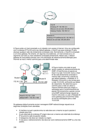 108
A Figura exibe um host conectado a um roteador com acesso à Internet. Uma vez configurado
com o endereço IP Fa 0/0 como seu default gateway, o Host B usa esse endereço IP para
alcançar qualquer rede não diretamente conectada a ele. Normalmente, o Host B é conectado
a um único gateway. No entanto, em algumas circunstâncias, um host conecta-se a um
segmento com dois ou mais roteadores conectados diretamente. Nesse caso, o default
gateway do host poderá precisar usar uma solicitação de redirecionamento/alteração para
informar ao host o melhor caminho para uma determinada rede.
A Figura mostra uma rede na qual
seriam usados os redirecionamentos do
ICMP. O host B envia um pacote ao
Host C na rede 10.0.0.0/8. Como o Host
B não está diretamente conectado à
mesma rede, encaminha o pacote ao
seu default gateway, o Roteador A. O
Roteador A encontra a rota correta para
a rede 10.0.0.0/8, verificando sua tabela
de roteamento. Ele determina que o
caminho para a rede vai utilizar a
mesma interface pela qual chegou a
solicitação para o encaminhamento do
pacote. Ele encaminha o pacote e envia
uma ICMP redirect/change request ao
Host B, instruindo-o a usar o Roteador B
como gateway para encaminhar todas
as futuras solicitações para a rede
10.0.0.0/8.
Os gateways default somente enviam mensagens ICMP redirect/change request se as
seguintes condições forem atendidas:
• A interface na qual o pacote entra na rede deve ser a mesma na qual o pacote é
roteado para fora.
• A sub-rede/rede do endereço IP origem deve ser a mesma sub-rede/rede do endereço
IP do próximo salto do pacote roteado.
• O datagrama não deve ser roteado na origem.
• A rota para o redirecionamento não deve ser outro redirecionamento ICMP ou uma rota
padrão.
 