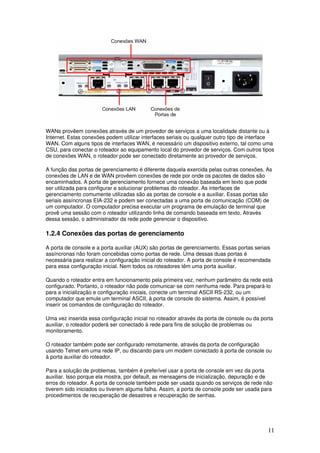11
WANs provêem conexões através de um provedor de serviços a uma localidade distante ou à
Internet. Estas conexões podem utilizar interfaces seriais ou qualquer outro tipo de interface
WAN. Com alguns tipos de interfaces WAN, é necessário um dispositivo externo, tal como uma
CSU, para conectar o roteador ao equipamento local do provedor de serviços. Com outros tipos
de conexões WAN, o roteador pode ser conectado diretamente ao provedor de serviços.
A função das portas de gerenciamento é diferente daquela exercida pelas outras conexões. As
conexões de LAN e de WAN provêem conexões de rede por onde os pacotes de dados são
encaminhados. A porta de gerenciamento fornece uma conexão baseada em texto que pode
ser utilizada para configurar e solucionar problemas do roteador. As interfaces de
gerenciamento comumente utilizadas são as portas de console e a auxiliar. Essas portas são
seriais assíncronas EIA-232 e podem ser conectadas a uma porta de comunicação (COM) de
um computador. O computador precisa executar um programa de emulação de terminal que
provê uma sessão com o roteador utilizando linha de comando baseada em texto. Através
dessa sessão, o administrador da rede pode gerenciar o dispositivo.
1.2.4 Conexões das portas de gerenciamento
A porta de console e a porta auxiliar (AUX) são portas de gerenciamento. Essas portas seriais
assíncronas não foram concebidas como portas de rede. Uma dessas duas portas é
necessária para realizar a configuração inicial do roteador. A porta de console é recomendada
para essa configuração inicial. Nem todos os roteadores têm uma porta auxiliar.
Quando o roteador entra em funcionamento pela primeira vez, nenhum parâmetro da rede está
configurado. Portanto, o roteador não pode comunicar-se com nenhuma rede. Para prepará-lo
para a inicialização e configuração iniciais, conecte um terminal ASCII RS-232, ou um
computador que emule um terminal ASCII, à porta de console do sistema. Assim, é possível
inserir os comandos de configuração do roteador.
Uma vez inserida essa configuração inicial no roteador através da porta de console ou da porta
auxiliar, o roteador poderá ser conectado à rede para fins de solução de problemas ou
monitoramento.
O roteador também pode ser configurado remotamente, através da porta de configuração
usando Telnet em uma rede IP, ou discando para um modem conectado à porta de console ou
à porta auxiliar do roteador.
Para a solução de problemas, também é preferível usar a porta de console em vez da porta
auxiliar. Isso porque ela mostra, por default, as mensagens de inicialização, depuração e de
erros do roteador. A porta de console também pode ser usada quando os serviços de rede não
tiverem sido iniciados ou tiverem alguma falha. Assim, a porta de console pode ser usada para
procedimentos de recuperação de desastres e recuperação de senhas.
 