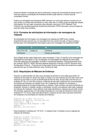 110
tempo de trânsito na direção de retorno subtraindo o tempo de transmissão do tempo atual. O
host que originou a solicitação de timestamp também pode estimar o horário local do
computador remoto.
Embora as mensagens de timestamp ICMP ofereçam um meio para estimar o horário em um
host remoto e o tempo total de trânsito na rede, esse não é o melhor modo de obtenção dessas
informações. Em seu lugar, protocolos mais robustos, tais como o NTP (Network Time
Protocol) nas camadas superiores da pilha de protocolos TCP/IP executam a sincronização de
clock de modo mais confiável.
8.2.4 Formatos de solicitações de informação e de mensagens de
resposta
As solicitações de informação e as mensagens de resposta do ICMP foram criadas
originalmente para permitir que um host determine seu número de rede. A Figura mostra o
formato para uma solicitação de informação e para uma mensagem de resposta do ICMP.
Dois códigos de tipo estão disponíveis nesta mensagem. O tipo 15 significa uma mensagem de
solicitação de informação e o tipo 16 identifica uma mensagem de resposta de informação.
Esse tipo específico de mensagem do ICMP é considerado obsoleto. Outros protocolos como,
por exemplo, BOOTP, RARP (Reverse Address Resolution Protocol) e DHCP (Dynamic Host
Configuration Protocol – Protocolo de Configuração Dinâmica de Host) são atualmente usados
para permitir que os hosts obtenham seus números de rede.
8.2.5 Requisições de Máscara de Endereço
Quando um administrador de rede usa o processo de divisão em sub-redes para dividir um
endereço IP principal em várias sub-redes, é criada uma nova máscara de sub-rede. Essa nova
máscara de sub-rede é crucial na identificação de bits de rede, de sub-rede e de host em um
endereço IP. Se um host não conhecer a máscara de sub-rede, poderá enviar uma solicitação
de máscara de endereço ao roteador local. Se o endereço do roteador for conhecido, a
solicitação poderá ser enviada diretamente ao roteador. Caso contrário, ela será transmitida em
broadcast. Quando o roteador receber a solicitação, enviará uma address mask reply (resposta
de máscara de endereço). Essa address mask reply identificará a máscara de sub-rede correta.
Por exemplo, suponha que um host esteja localizado em uma rede de Classe B e tenha como
endereço IP 172.16.5.2. Esse host desconhece a máscara de sub-rede e portanto transmitirá
em broadcast uma solicitação de máscara de endereço:
Endereço de origem: 172.16.5.2
Endereço de destino: 255.255.255.255
Protocolo: ICMP = 1
Tipo: Address Mask Request = AM1
Código: 0
Máscara: 255.255.255.0
Esse broadcast é recebido por 172.16.5.1, o roteador local. O roteador envia a resposta de
máscara de endereço:
Endereço origem: 172.16.5.1
Endereço destino: 172.16.5.2
Protocolo: ICMP = 1
Tipo: Address Mask Reply = AM2
Código: 0
Máscara: 255.255.255.0
 