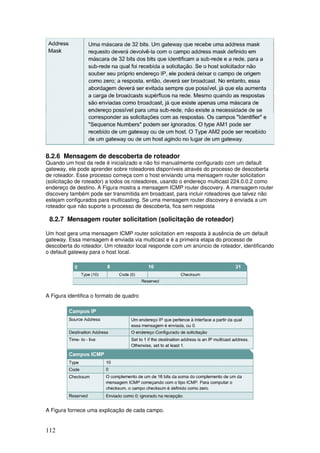 112
8.2.6 Mensagem de descoberta de roteador
Quando um host da rede é inicializado e não foi manualmente configurado com um default
gateway, ele pode aprender sobre roteadores disponíveis através do processo de descoberta
de roteador. Esse processo começa com o host enviando uma mensagem router solicitation
(solicitação de roteador) a todos os roteadores, usando o endereço multicast 224.0.0.2 como
endereço de destino. A Figura mostra a mensagem ICMP router discovery. A mensagem router
discovery também pode ser transmitida em broadcast, para incluir roteadores que talvez não
estejam configurados para multicasting. Se uma mensagem router discovery é enviada a um
roteador que não suporte o processo de descoberta, fica sem resposta
8.2.7 Mensagem router solicitation (solicitação de roteador)
Um host gera uma mensagem ICMP router solicitation em resposta à ausência de um default
gateway. Essa mensagem é enviada via multicast e é a primeira etapa do processo de
descoberta do roteador. Um roteador local responde com um anúncio de roteador, identificando
o default gateway para o host local.
A Figura identifica o formato de quadro
A Figura fornece uma explicação de cada campo.
 