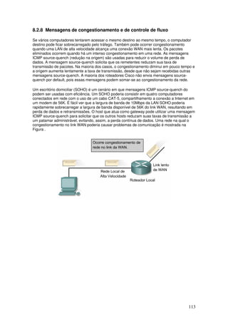 113
8.2.8 Mensagens de congestionamento e de controle de fluxo
Se vários computadores tentarem acessar o mesmo destino ao mesmo tempo, o computador
destino pode ficar sobrecarregado pelo tráfego. Também pode ocorrer congestionamento
quando uma LAN de alta velocidade alcança uma conexão WAN mais lenta. Os pacotes
eliminados ocorrem quando há um intenso congestionamento em uma rede. As mensagens
ICMP source-quench (redução na origem) são usadas para reduzir o volume de perda de
dados. A mensagem source-quench solicita que os remetentes reduzam sua taxa de
transmissão de pacotes. Na maioria dos casos, o congestionamento diminui em pouco tempo e
a origem aumenta lentamente a taxa de transmissão, desde que não sejam recebidas outras
mensagens source-quench. A maioria dos roteadores Cisco não envia mensagens source-
quench por default, pois essas mensagens podem somar-se ao congestionamento da rede.
Um escritório domiciliar (SOHO) é um cenário em que mensagens ICMP source-quench do
podem ser usadas com eficiência. Um SOHO poderia consistir em quatro computadores
conectados em rede com o uso de um cabo CAT-5, compartilhamento a conexão a Internet em
um modem de 56K. É fácil ver que a largura de banda de 10Mbps da LAN SOHO poderia
rapidamente sobrecarregar a largura de banda disponível de 56K do link WAN, resultando em
perda de dados e retransmissões. O host que atua como gateway pode utilizar uma mensagem
ICMP source-quench para solicitar que os outros hosts reduzam suas taxas de transmissão a
um patamar administrável, evitando, assim, a perda contínua de dados. Uma rede na qual o
congestionamento no link WAN poderia causar problemas de comunicação é mostrada na
Figura .
 