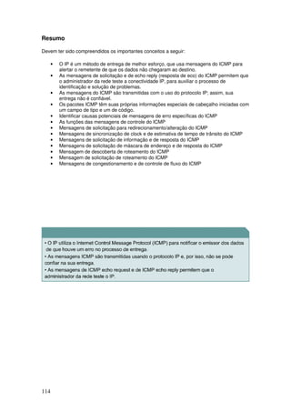 114
Resumo
Devem ter sido compreendidos os importantes conceitos a seguir:
• O IP é um método de entrega de melhor esforço, que usa mensagens do ICMP para
alertar o remetente de que os dados não chegaram ao destino.
• As mensagens de solicitação e de echo reply (resposta de eco) do ICMP permitem que
o administrador da rede teste a conectividade IP, para auxiliar o processo de
identificação e solução de problemas.
• As mensagens do ICMP são transmitidas com o uso do protocolo IP; assim, sua
entrega não é confiável.
• Os pacotes ICMP têm suas próprias informações especiais de cabeçalho iniciadas com
um campo de tipo e um de código.
• Identificar causas potenciais de mensagens de erro específicas do ICMP
• As funções das mensagens de controle do ICMP
• Mensagens de solicitação para redirecionamento/alteração do ICMP
• Mensagens de sincronização de clock e de estimativa de tempo de trânsito do ICMP
• Mensagens de solicitação de informação e de resposta do ICMP
• Mensagens de solicitação de máscara de endereço e de resposta do ICMP
• Mensagem de descoberta de roteamento do ICMP
• Mensagem de solicitação de roteamento do ICMP
• Mensagens de congestionamento e de controle de fluxo do ICMP
 