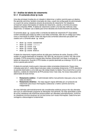 116
9.1 Análise da tabela de roteamento
9.1.1 O comando show ip route
Uma das principais funções de um roteador é determinar o melhor caminho para um destino.
Ele aprende caminhos, também chamados de rotas, a partir da configuração do administrador
ou a partir de outros roteadores através de protocolos de roteamento. Os roteadores
armazenam essas informações em tabelas de roteamento, usando a memória de acesso
aleatório embutida (RAM). A tabela de roteamento contém uma lista das melhores rotas
disponíveis. O roteador usa a tabela para tomar decisões de encaminhamento de pacotes.
O comando show ip route exibe o conteúdo da tabela de roteamento IP. Essa tabela
contém entradas para todas as redes e sub-redes conhecidas, além de um código que indica
como a informação foi obtida. Estes são alguns dos comandos adicionais que podem ser
usados com o comando show ip route:
• show ip route connected
• show ip route address
• show ip route rip
• show ip route igrp
• show ip route static
A tabela de roteamento mapeia prefixos de rede para interfaces de saída. Quando o RTA
recebe um pacote destinado ao endereço 192.168.4.46, ele procura o prefixo 192.168.4.0/24
na tabela. O RTA encaminha o pacote pela interface (Ethernet0) com base na entrada da
tabela de roteamento. Quando o RTA recebe um pacote destinado ao endereço 10.3.21.5, ele
envia o pacote pela serial 0.
A tabela do exemplo mostra quatro rotas para redes conectadas diretamente. Essas rotas,
indicadas pela letra C, estão disponíveis para redes conectadas diretamente. O RTA abandona
os pacotes destinados a uma rede que não esteja listada na tabela. Para encaminhar a outros
destinos, a tabela de roteamento do RTA precisa incluir mais rotas. As novas rotas podem ser
adicionadas de duas formas:
• Roteamento estático – O administrador define manualmente rotas para uma ou mais
redes de destino.
• Roteamento dinâmico – As rotas seguem regras definidas por um protocolo de
roteamento para trocar informações e selecionar o melhor caminho de forma
independente.
As rotas definidas administrativamente são consideradas estáticas porque não são alteradas
sem que um administrador programe as alterações manualmente. As rotas aprendidas a partir
de outros roteadores são dinâmicas porque podem ser alteradas automaticamente, conforme
os roteadores vizinhos atualizam-se uns aos outros com novas informações. Cada forma tem
vantagens e desvantagens fundamentais
 