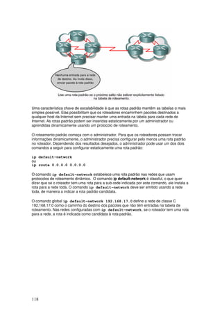 118
Uma característica chave de escalabilidade é que as rotas padrão mantêm as tabelas o mais
simples possível. Elas possibilitam que os roteadores encaminhem pacotes destinados a
qualquer host da Internet sem precisar manter uma entrada na tabela para cada rede de
Internet. As rotas padrão podem ser inseridas estaticamente por um administrador ou
aprendidas dinamicamente usando um protocolo de roteamento.
O roteamento padrão começa com o administrador. Para que os roteadores possam trocar
informações dinamicamente, o administrador precisa configurar pelo menos uma rota padrão
no roteador. Dependendo dos resultados desejados, o administrador pode usar um dos dois
comandos a seguir para configurar estaticamente uma rota padrão:
ip default-network
ou
ip route 0.0.0.0 0.0.0.0
O comando ip default-network estabelece uma rota padrão nas redes que usam
protocolos de roteamento dinâmico. O comando ip default-network é classful, o que quer
dizer que se o roteador tem uma rota para a sub-rede indicada por este comando, ele instala a
rota para a rede toda. O comando ip default-network deve ser emitido usando a rede
toda, de maneira a indicar a rota padrão candidata.
O comando global ip default-network 192.168.17.0 define a rede de classe C
192.168.17.0 como o caminho do destino dos pacotes que não têm entradas na tabela de
roteamento. Nas redes configuradas com ip default-network, se o roteador tem uma rota
para a rede, a rota é indicada como candidata à rota padrão.
 