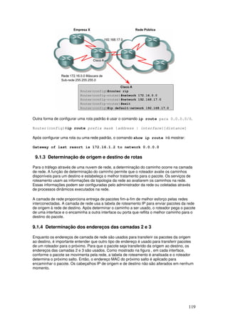 119
Outra forma de configurar uma rota padrão é usar o comando ip route para 0.0.0.0/0.
Router(config)#ip route prefix mask {address | interface}[distance]
Após configurar uma rota ou uma rede padrão, o comando show ip route irá mostrar:
Gateway of last resort is 172.16.1.2 to network 0.0.0.0
9.1.3 Determinação de origem e destino de rotas
Para o tráfego através de uma nuvem de rede, a determinação do caminho ocorre na camada
de rede. A função de determinação do caminho permite que o roteador avalie os caminhos
disponíveis para um destino e estabeleça o melhor tratamento para o pacote. Os serviços de
roteamento usam as informações da topologia da rede ao avaliarem os caminhos na rede.
Essas informações podem ser configuradas pelo administrador da rede ou coletadas através
de processos dinâmicos executados na rede.
A camada de rede proporciona entrega de pacotes fim-a-fim de melhor esforço pelas redes
interconectadas. A camada de rede usa a tabela de roteamento IP para enviar pacotes da rede
de origem à rede de destino. Após determinar o caminho a ser usado, o roteador pega o pacote
de uma interface e o encaminha a outra interface ou porta que reflita o melhor caminho para o
destino do pacote.
9.1.4 Determinação dos endereços das camadas 2 e 3
Enquanto os endereços de camada de rede são usados para transferir os pacotes da origem
ao destino, é importante entender que outro tipo de endereço é usado para transferir pacotes
de um roteador para o próximo. Para que o pacote seja transferido da origem ao destino, os
endereços das camadas 2 e 3 são usados. Como mostrado na figura , em cada interface,
conforme o pacote se movimenta pela rede, a tabela de roteamento é analisada e o roteador
determina o próximo salto. Então, o endereço MAC do próximo salto é aplicado para
encaminhar o pacote. Os cabeçalhos IP de origem e de destino não são alterados em nenhum
momento.
 